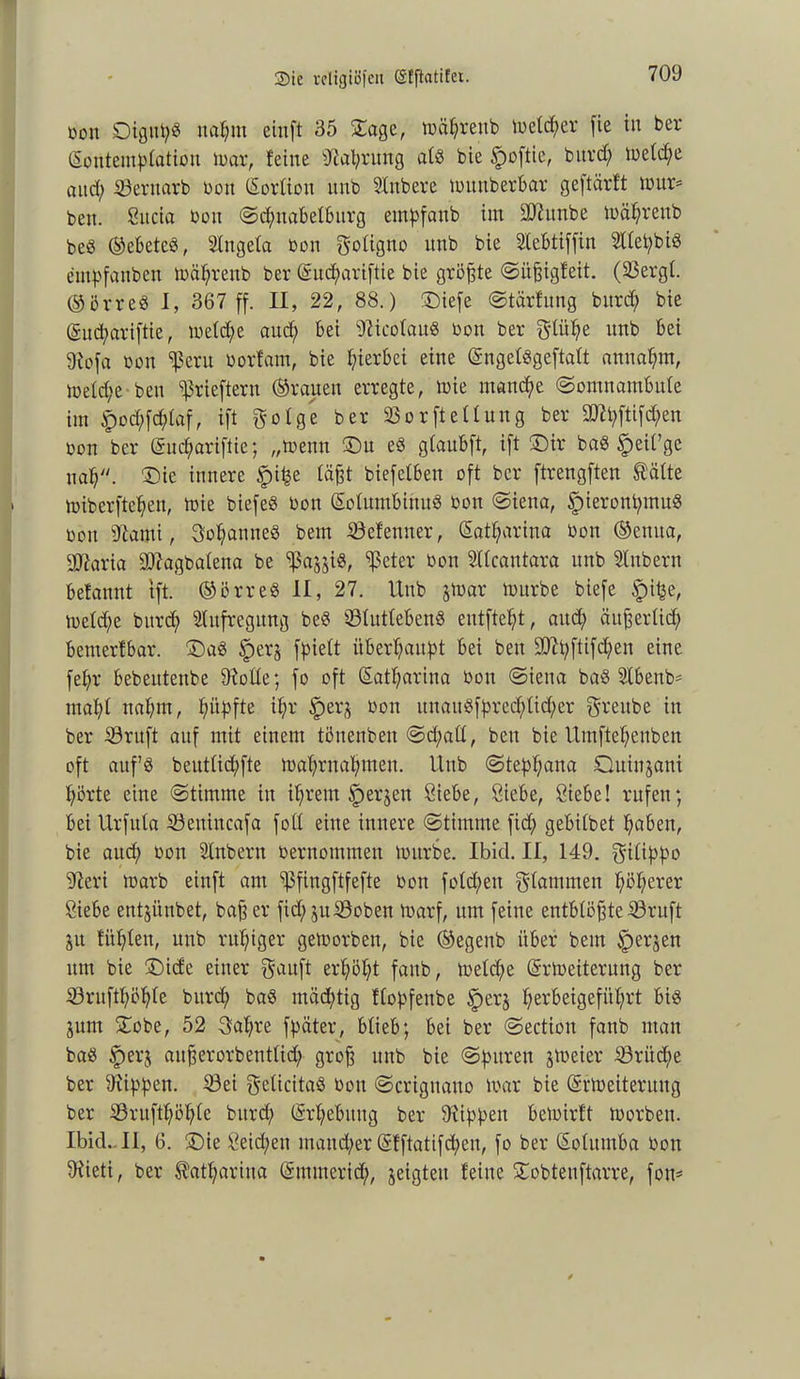 bott Oigupg nahm einft 35 Sage, tbäbrettb lbeld;er fie in ber ßontemplation loar, feine Nahrung atö bie Jpoftie, burd; toeld;e and; SÖentarb bott (Sorliott mtb Unbere tbunberbar geftärft mur* beit, Sitcia bon <Sd;ttabelburg empfaub im SJhtnbe n>äf;rettb beg ©ebetcg, Ungela bon goligno nnb bie Uebtiffiit Ulepbig empfangen tbäbrenb ber (Sucpariftie bie größte (Sitgigfeit. (23ergl. ©örreg I, 367 ff. II, 22, 88.) Siefe (Stärfung bitrd; bie (Sudpariftie, tbeld;e auch bei Wicolaug bon ber ftlüfye unb bei 9iofa bon ^ßeru borfam, bie hierbei eine (Sngelggeftalt anttabm, lbefd;e ben ^rieftern ©rauen erregte, mie manche «Somnambule int $od;fd;laf, ift $olge ber SBorftellung ber 2)U;ftifd;en bon ber (Sucpariftie; „trenn Su eg glaubft, ift Sir bag £)eil’ge nab. Sie innere §ifce lägt biefetben oft ber ftrengften Säfte toiberfteben, tbie biefeg bon (Solumbinug bon «Siena, ^ieronpmug bon 9canti, Sobantteg bem SBefenner, Satf;ariua bon ©ettua, Sftaria 9ftagbalena be ^ajjig, ^eter bon Ulcatttara nnb Unbern befannt tft. ©örreg II, 27. Unb jtoar tbitrbe biefe ipi^e, tbetd;e burd; Aufregung beg tßlutlebeng entfielt, aud; ättgerlid; bemerfbar. Sag )perj fpiett überbauet bei ben 9Jit;ftifd;en eine febr bebeutenbe 9tolle; fo oft Satl;ariua bon «Siena bag Ubenb* mabf nahm, hüpfte ibb §erj bon itttaitgfpred;lid;er greube in ber iöritft auf mit einem töitenbeit (Sd;all, beit bie Umftef;enben oft auf’g beutficbfte toabrnabmen. Unb <Stepf;ana Quinjani börte eine (Stimme in ihrem erjen Siebe, Siebe, Siebe! rufen; bei Urfula 23enincafa fott eine innere (Stimme fid; gebitbet haben, bie auch bon Unbern bernommen tbitrbe. Ibid. II, 149. gifippo 9leri marb einft am ißfingftfefte bon fotd;ett stammen höherer Siebe entjünbet, bag er fid;juS9oben toarf, um feine entblögte 53ruft äu fitbleu, mtb ruhiger getoorben, bie ©egenb über bem iperjen tttn bie Side einer gauft erhöbt fattb, toeld;e (Srtoeiterung ber ©rttftböble burd; bag mächtig flopfenbe £>erj berbeigefitbrt big junt Sobe, 52 3af;re fpater, blieb; bei ber «Sectiou fanb man bag £>er$ augerorbentlid; grog unb bie (Spuren freier 23riid;e ber SRippen. 23ei gelicitag bon (Scrigitatto mar bie (Srtbeiterung ber Sruftböble burd; (Srbebttttg ber Rippen betoirft toorbett. Ibid.. II, 6. Sie Seichen maitd;er (Sfftatifd;eu, fo ber (Solumba bon 9üeti, ber Satbarina (Smuterid;, jeigteu feine Sobtenftarre, fon=