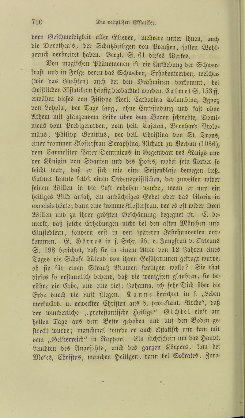 bern ©efcpieibigteit aller ©lieber, mehrere unter ipnen, aud) bie ©orotpea’S, ber Scpupeiligen bon Preußen, füllen ©opl* gerucp Verbreitet paben. SSergl. S. 61 biefeS SßerteS. 23ou magifcpen ‘pänomenen ift bie Slufpebung ber (Seiner* traft unb in infolge beren baS Scpmeben, Krpobenmerben, melcpes (tote baS geübten) and; bei ben Srapminen borfommt, bei dptftlicpen(Stftattfernpäufigbeobad£>tet morben. (Salmet S. 153ff. ertoäpnt biefeö bon gilippo 9?eri, Katparina Solumbina, 3gna$ bon ßopola, ber Sage lang, opne Kmpfiubung unb faft opne Sltpem mit glänjenbent öeibe über bem Soben fdpebte, £)omi* nicuS bom ^rebigerorben, bom pil. Kajetan, ©ernparb ‘ißtolo* mäuS, ‘ißpilipp SÖenitiuS, ber pil. Kpriftina bon St. SronS, einer frommen ^lofterfrau Serappina, 9ticparb ju SSerbun (1036), bem Karmeliter ^ßater S)ominicuS in ©egenmart beS Königs unb ber Königin bon (Spanien unb beS fmfeS, mobei fein Körper fo leicpt mar, baß er fiep mie eine Seifenblafe bemegeit lieg. Kalmet bannte felbft einen DrbenSgeiftlidjen, ber pmeilen miber feinen Sßillen in bie öuft erpben mürbe, menn er nur ein peiligeS 33ilb anfap ein anbäcptigeS ©ebet ober baS Gloria in excelsispörte; bann eine fromme tlofterfrau, ber eS oft miber ipen ©iüen unb ju iper größten Söefcpämung begegnet ift. K. be* merft, baß folcpe Krpebungett nid;t bei ben alten dftöncpen unb Kinfieblern, fonbern erft in ben fpäteren 3fappnberten oor* tommen. ©. ©örreS in f. Scpr. üb. b. Jungfrau b. Orleans S. 198 berichtet, baß fie in einem SUter bon 12 3fapen eines SageS bie Scpafe pitenb bon ipen ©efäptinnen gefragt mürbe, ob fie für einen Strauß ©lumen fpringen mode? Sie tpat biefeS fo erftaunlid) bepnb, baß bie menigfteu glaubten, fie be* rüpe bie Krbe, unb eine rief: Sopanna, icp fepe £)id; über bie Krbe burcp bie öuft fliegen, t a n it e berichtet in f. „öeben mertmürb. u. ermedter Kpriften aus b. proteftant. $ircpe, baß ber mitnberlidp „proteftanttfcpe ^eilige ©id;tel einft am pellen Sage aus bem 33ette gepöben unb auf ben ©oben ge* ftredt mürbe; mancpmal mürbe er aucp etftatifcp unb taut mit bem „©eifterreicf; in Rapport. (Sin Sicptfcpein um baS §aupt, Senaten beS 2tngefid;tS, aucp beS ganzen Körpers, taut bei SJftofeS, KpriftuS, mancpn ^eiligen, bann bei SotrateS, $oro*