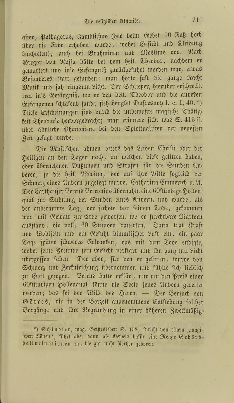 after, IßbthagoraS, 3ambtid;uS (ber beim ©ebet 10 S'uf3 hocfy über bie (Erbe erhoben mürbe, mobei ©efid;t unb Reibung leuchteten), aud) bet .S3rahminen unb üDSoStimS bor. sJiad; ©regor bon 9Ü;|fa hätte bei bcm ^eit. S^eobor, nadjbem er gemartert unb itt’S ©efängnifj jnrüdgeführt morben mar, etmaS iÖefoitbereS ftatt gefitnben: mau hörte faft bie gan§e 9^ac£;t 2)7ufi! unb faf) ringsum Sicht. £)er ©djtiefjer, hierüber erfchredt, trat in’S ©efängnifj, mo er ben l;eil. £fyeobor unb bie anberen ©efaugenen fd;tafenb fanb; fiel) Sengtet ©nfreSnoh 1. c. I, 40.*) ©icfe (Erfd;einungeu finb bitrd) bie itnbemuffte magifct>e 3:f?ätig^ feit £he°bor’S herborgebracht; man erinnere fich, tbaS ©. 413 ff. über ähnliche Phänomene bei ben ©piritualiften ber neiteften 3eit gefagt mürbe. £)ie ÜÜ?hftifd;en ahnten öfters baS Seiben Sßrifti ober ber ^eiligen an ben Sagen nad), an metd;en biefe gelitten haben, ober übernehmen Sitzungen unb ©trafen für bie ©itnben Sin* berer, fo bie h>eit- Sibmina, ber auf ihre £3itte fogteid; ber @d;merj eines Stübern jngetegt mürbe, Katharina (Emmerich u. St. £)er (Earthäufer ^etruS *ißetroniuS übernahm eine 60ftiinbige Spöttern quat jnr ©ühnititg ber ©itnben eines Stnbern, unb mürbe, ats ber anberaumte Sag, ber fed)Ste bor feinem Sobe, gefomtnen mar, mit ©ematt jitr (Erbe gemorfen, mo er furchtbare Startern aitSftaub, bie botte 60 ©tituben bauerten. S)autt trat $raft unb SBohtfein unb ein ©efüt;t h^mmtifd;er Su ft ein, ein paar Sage fßäter fchmereS (Ertranfen, baS mit bem Sobe enbigte, mobei feine greunbe fein ©efidjt berttärt unb ihn ganj mit Sid;t übergoffen fahen. Ser aber, für ben er gelitten, mürbe bon ©d;merj unb 3erfnirfchung übernommen unb fitste fid; tiebtid) 51t ©ott gezogen. ‘ißetruS hatte erftärt, nur um ben ‘ißreis einer GOftünbigen ipöltenquat tönne bie ©eete jenes Stnbern gerettet merben; baS fei ber SBitte beS §errn. — Ser Skrfud) bon ©örreS, bie in ber 23orjeit angenommene (Sntftehung fotdfer Vorgänge unb ihre 33egritnbuttg in einer h^heren 3toedutäfjig= *) ©d;iubiev, mag. ©eifteSteBen ©. 152, ftn-icbt bon einem „magi= fd)en ©önen, führt aber bann at§ SSelneiö bafilr eine 2Jtenge ©ebörö* baItneinationeu an, bie gar nicht hierbei- gehören.