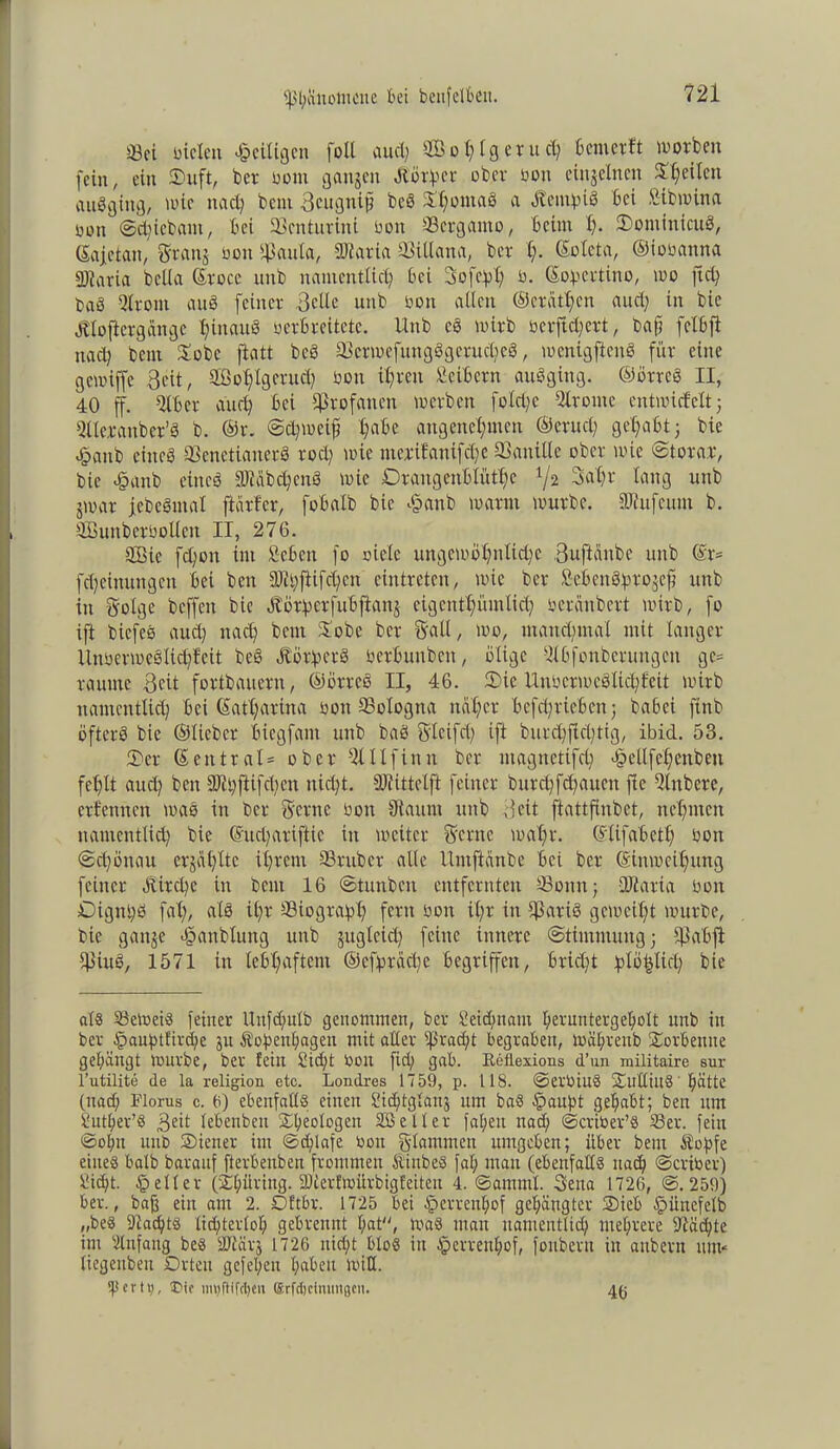 ©ei bieten «^eiligen foll aud; 2Büt;igcrud; 6 einer ft worben fein, ein ©uft, ber bom gangen dlörper ober oon einjelncn ©feiten auSging, wie nach beut Scugnift bcS ©hontaS a Äetn^iS bei Sibwina oon @d)icbant, bei ©enturini boit ©ergamo, beim h- ©omitticuS, (Safetan, grätig ooit fßauta, Diaria tßillana, ber h- ©oteta, ©iobanna QJtaria bclla ©rocc nnb namentlich bei Sofort; b. ©opertino, wo ftd; DaS Qirom auS feiner .Sette unb bon alten ©cratfjcn aud; in bie Ätoftergange hinaus verbreitete, llnb cS wirb bcrftd)crt, bafj felbjt nach beut ©obe jlatt bcS ©crmefungögcruchcS, wenigftenS für eine gewiffe Seit, 2öohlgcrud) von ihren Seibern auSging. ©örreS II, 40 ff. Qlber auch bei profanen werben foId)e Strome entwickelt; Qlterauber’S b. ®r. Schweif ha&e angenehmen ©ernet; gehabt; bie £anb eines ©enetiaiterS roch wie mcrifattifdfe SBanitle ober wie Stora.r, bie <§anb eines Stäbchens wie Drangenbtüthc l/z 3ahr lang unb gwar febcSmat ftärfer, fobatb bie £anb warnt würbe. Stufeum b. ©hutberbollcit II, 276. QBie fchon im Scbeit fo niete ungewöhnliche Suftcinbe unb ©r= fcheittungen bei ben Sityftifchcn cintretcn, wie ber SebcnSprogcft unb in gotge beffett bie JtÖtperfubfiang eigenthümlich veränbert wirb, fo ift bicfcS aud) nach beut ©obe ber galt, wo, manchmal mit langer UtwerweSlichfcit beS ÄörlpecS bcrtumbcit, ölige Qtbfonberungcit gc= raunte Seit fortbauern, ©örreS II, 46. ©ie Unbcrmcöltchfeit wirb namentlich bei Katharina von ©otogna naher bcfd;ricbctt; babei ftnb öfters bie ©lieber biegfam unb baS S'tcifd; ift burchfld;tig, ibid. 53. ©er Zentral* ober 9t II f in n ber magnetifet; «foeUfehenben fehlt aud) ben Sthftifchcn nicht. Stittetft feiner burcffdiattcn fic Qtitbere, erkennen was in Der Srcrnc sott Saunt unb Seit ftattfinbet, nehmen namentlich bie ©udfariftic in weiter Seme wahr, ©tifabeth Don (Schönau crgah'ttc ihrem ©ruber alte llmftanbe bei ber ©tnweihung feiner Äird)e in beut 16 (Stunbcn entfernten ©oitn; QJtaria bon ©igitifS fah, als it;r ©iograpl) fern von ihr in ©arid geweiht würbe, bie gange «föanbtung unb guglcid) feine innere Stimmung; ©abjl ©iuS, 1571 in lebhaftem ©efpraebe begriffen, bricht xplö^ticl; bie als ©eWeiS feiner Itufdmlb genommen, ber £etd)nam heruntergeholt unb in ber tpauf)tfird)e gu Äopenhagett mit aller Fracht begraben, Währeub ©orbemte gehängt würbe, ber fein 2id)t bon fid; gab. Eeflexions d’un militaire sur l’utilite de la religion etc. Londres 1759, p. 118. ©erbiuS ©ulliuS hätte (nach Plorus c. 6) ebenfalls einen Sidjtglattg um baS §auf)t gehabt; ben um Suther’S Seit lebenben Xheologett Söeller faf;en nad; ©criber’S ©er. fein ©olm unb ©iener int ©d;lafe bon glammett umgeben; über beut Äopfe eine« halb barauf fterbenben frommen ÄiubeS fal; man (ebenfalls nach ©criber) Sicht, geller (©hüring. SDterfwürbigfeiteu 4. ©amntl. Sena 1726, @.259) ber., bafj ein am 2. Oftbr. 1725 bei §erreul;of gehängter ©ieb fpüncfelb „beS Sadjts lichterloh gebreunt hat, was matt namentlich mehrere Sachte im Qlnfattg bes fSärj 1726 nicht bloS in $errenhof, fonbern in aubertt mm liegenbeu Orten gefehen haben will, ipcrti), 3Mc im)ftifrt)eu Crfctjcimmgen. 46