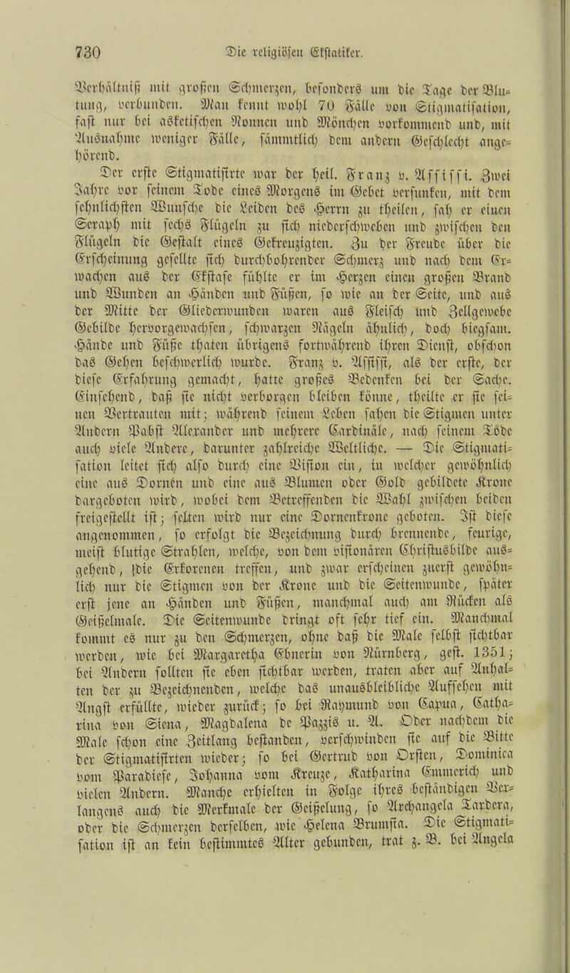 ScrhäUnif mit großen @(hmcrjcn, befonberö um bie Sage beffSlu* tung, oerbunben. 3Nan fennt mol;! 70 Salle oon ©tigmatifation, fafl nur bei a3fctifd;en Tonnen unb Sficn^cn Oorfommenb unb, mit aiuSnahntc Weniger Salle, fämmtlid) bem aubern @cfd)lecht angc= hörenb. 3)er elfte ©tigmatijlrtc mar ber l;ei(. Sranj ü. Qlffiffi. 3mci 3af;rc üor feinem Oobe eines Borgens im ©cbet ber fünf eit, mit bem fcfmlictyficn SQßunfdje bic Scibcn bcö 43crrn JU feilen, faX; er einen ©erat'l; mit |cd)S Singeln ju fiel) nicberfdgoebcn unb jmifdjen ben Singeln bic ©efialt eines ©cfreujigtcn. 3u ber Sreube über bie ©rfdjetnung gefeilte ft cf) burd)bol;rcnber ©dgitcrj unb n ad) beut @r* machen auS ber ©fftafc fühlte er im «jöerjen einen großen Srattb unb SBunbeit an äoänbcn unb Süfen, fo mie an ber ©eite, unb auS ber SD?ittc ber ©ticbcrmunbcn marett auS Sleifd) unb 3ellgemcbc ©ebitbe herborgemaebfen, fehmatjen Dlägclit ähnlich, bod) biegfant. -frnnbe unb S'üfc thaten übrigens fortmährenb ihren OHenft, obfdjon baS ©efjen bcfdimctlich mürbe. Sranj b. 5lfjlfft, als ber elfte, ber biefe Erfahrung gcntad)t, hattc grofeö SBebenfen bei ber ©ad)e. ©infehenb, bajj ftc nid)t oerborgen bleiben föttne, theiltc er ftc fei- nen SSertrauten mit; mährenb feinem Seben fatjen bic@tigmen unter fUttbern 5h ab ft Qlteranbcr unb mehrere ©arbinäle, nach feinem Oobe and) Diele Qlnbere, barunter zahlreiche SBeltlichc. — Oie ©tigmati- fation leitet ftch alfo burd) eine Siflon ein, in mcldicr gcmöhnlid) eine auS Oonten unb eine auS Slumen ober ©olb gebilbete Ötronc bargeboten mirb, mobei bem Setreffenben bic SBalfl jnufehen beibett freigcftellt ift; feiten mirb nur eine Oornenfronc geboten. 3ft biefe angenommen, fo erfolgt bie aSejeichrtung burd) brennenbe, feurige, meift blutige ©trahlen, meldje, oon beut oiftonären ©hr^u^^^e gehenb, |bic ©rforenen treffen, unb jmar erfcheincn jitcrft gewöhn* lieh nur bic ©tigmen oon ber Grotte unb bic ©eitenmunbe, fyäter erft jette an äpänben unb Süßen, manchmal auch ant Diücfen als ©eifelmale. Oie ©eitenmunbe bringt oft feX;r tief ein. Manchmal foinrnt eS nur ju ben ©dnnerjen, ohne baß bic SJtale fclbft ftchtbar merbett, mie bei SOXargaretfa ©bnerüt oon Nürnberg, gejt. 1351; bei aittbcrn füllten ftc eben ftchtbar m,erben, traten aber auf 2lnhal= tcu ber ^ Sejetchnenben, meld)c baS unauöblciblid)c 3XuffeX;en mit atngft erfüllte, miebcr juritcf; fo bei Stahmunb oon ©ofma, ©atl)a* rina oon ©iena, 3Jtagbalena bc Sazjiö u. Ql. Ober nadtbem bie gjtate fd)on eine 3eitlang beftanben, oerfdgoinben ftc auf bic Sitte ber ©tigmatiflrten mieber; fo bei ©ertrub oon Orften, Oontinica oom Ijkrabiefc, Sohanna Oont Äreuje, Katharina ©ntmerid? unb oiclcn ainbern. Manche erhielten in Solgc ihres beftänbigen Ser* langend and) bic SOlerfntalc ber ©eißelung, fo airdiangela Sarbera, ober bic ©d)ntcr,$cn berfclbcn, mie Helena Srumfta. Oie ©tigmati* fation ift an fein befUmmteS Filter gebunben, trat j. S. bei tlngcla