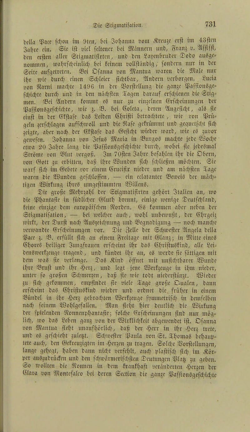 t>elfa ©acc fcfyou int Uten, Bei 3o(;aima oont tftreuge er ft im 43 flcit 3al;re ein. @ie ift nie! fcltcncr Bei SWänncrn uttb, Sfrattg 0. 3lfjff|t, beit erficit alter ©tigmatiftrten, uttb beit £-ai)cnßrnbcr 3>obo augge* iiüintitcit, n'af;rfcl)ciii(ic() Bei feinem Oollftcittbig; fonbern nur in ber (Seite aufgetreten. ©ei Dfanna neu ©tantua waren bic totale nur i(;r wie burcf einen ©cl/leicr ftd;tBar, 3tnbcrn oerborgen. Sucia ooit 9tanti machte 1496 in ber ©orfiellttng bic gange ©affiongge* fd;id;tc bttrd; uttb in bett ncichfien Sagen barauf erfc[;icneit bic ©tig= men. ©ei -Slttbcnt fomntt eg nur gu eittgclnett ©rfchcinungcn ber ©afftoitggefd)id;tc, wie g. -33. Bei ©oleta, bereit 3litgcftd;t, als ftc cittji in ber ©fflafc bag Serben ©hrifti Betrachtete , wie Ooit ©rü= gellt gerfd)lagen auffdjwoü uttb bic Dtafe gefrüntmt ttttb gcquetfcBt fiel) geigte, aBct nach ber ©fftafc bag ©ejidjt wieber warb, wie cg guoor gcwcfcit. Sohantta oon Sefug OJtaria in ©ttrgog machte febc ffioche etwa 20 3af;rc fang bic ©afftonggefchichtc burd;, wobei ftc jcbcgmal ©tränte non ©tut oergofj. 3ttt 70fielt 3at;rc Befahlen ihr bie DBcrn, non ©ott gu erbitten, baff ihre SBitnben ftd; fdflicffcit möchten. @ic warf ftd; int ©cBctc oor einem ©ruciftr tticber uttb am ltächftcn Sage toaren bic ©Bunbett gcfdfloffen, — ein eclataittcr ©erncig ber ntad;= tigeit ©Öirfung il;tcg umgefiintntteit SMlcttg. 2)ic groffe 3J?ehrgat;t ber ©tigmatifirteu gehört Italien an, wo bie tPhantafie tu fübitd;cr ©lutf) Brennt, einige wenige 2)cutfd;(anb, feine einzige bent eurohaifcbctt Sorbett. ©g fomnten aBer ttcBett ber ©tigmatifation, — Bei welcher auch, wohl uitBcwufft, ber ©htgeig wirft, ber iDurft nach 3lug$etd;nung uttb ©cgnabtguug — noch ntand;c oerwanbte ©rfdjcinungen oor. £)te 3elle ber ©chmefter Qlttgela bclla ©acc g. ©. erfüllt ftch ein einem Freitage mit ©lang j in ©litte eincö ©t;oreg fH'il'ger Suitgfrauen crfchcint ihr bag ©hrrftuSfinb, alle Sei- bengwerfgeuge tragenb, uttb fünbet ihr an, eg werbe ftc fättigen mit bent wag ftc oerlange. 5)ag Öbitib öffnet mit unft^tBarer SBitnbe ihre ©ruft uttb ihr «§crg, uttb legt feite ©Berfgeuge in ihnt ittcber, unter fo großen ©d;mergen, baff ftc wie tobt nicbcrffürgt. ©Bieber gu ftd) gcfommeit, enfpftribet ftc oietc Sage grojfc Dualen, bann crfcheint bag <5X;viftngfinb wieber uttb orbnet bie früher in einem ©ünbcl in ihr -fperg gebrachten ©Öerfgeuge ft;minetrifd; in bcmfclBctt ttad; feinem ©Bohlgefallcn. ©latt fteC;t hier bcutlid; bie ©ßirfung ber fpiclenbcn Dfonncnhhcintaftc; fold;e ©rfcheittungeit ftttb nur ntög= lieh, wo baö ScBcn gang oon ber ©ßirflidjfeit aBgewcitbct ift. Dfantta oon SWantua fleht unaufhörlich, bah ber £crr in ihr ejöcrg trete, uttb eg gefehlt gulc|t. @d;weftcr ©aula oon @t. Shontag Bcl;aiih= tetc auch, ben ©cfrcugigtcn int bergen gu tragen, ©oldjc ©orftcllungen, lange gehegt, hüben bann nicht oerfehlt, and) jrtaftifdj ftd; im Stör= her ctuggttbrücfen uttb ben fcf; tv ä r nt er i fcl; ft e tt /Deutungen ©la| gu geben. @o wollten bie Tonnen in beut franfl;aft ocränbcrtcit bergen ber ©lara oon ÜJlontcfalco Bei bereit ©ection bie gange ©afftonggefd;id;tc