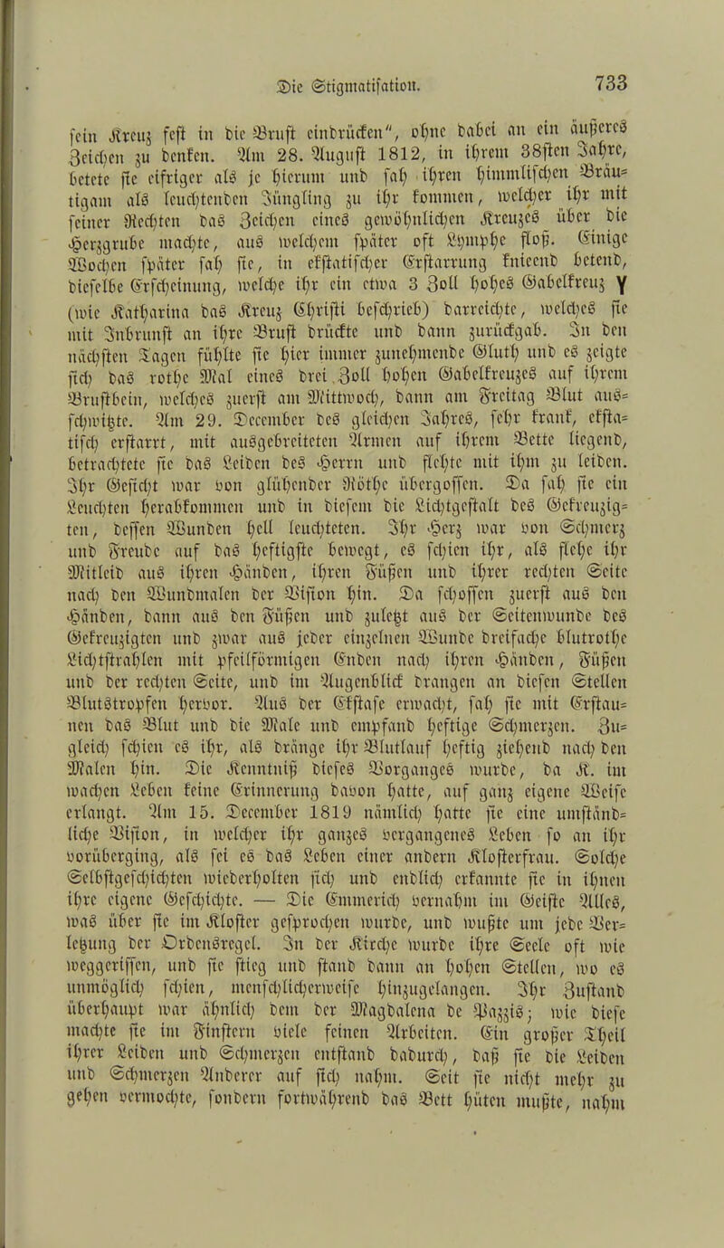 fein Jtrcuj feft in bic 93ruft ciitbrücfcn, offne bahei an ein äufjcreö 3eid)en ju bettfen. Slnt 28. Qlugufi 1812, in ihrem 38ften Sabre, betete ffe eifriger alb je hierum unb fal; ifjren tjimmlifcijen 33räu= tigam alb fcud)tcnbcn Snngling jn it;r fomnten, melier it;r mit feiner 0ied)tcn bab 3cid)cn eines gett)öt;nlid)en Ärcujcb über bic «§er$gruhe utaditc, aub meinem [pater oft Spmpbe fi°ß- Einige SGBocpcn fpater fab ftc, in efftatifchcr Erfiarrung fniecnb betenb, bicfclhe Erfcbeinung, mcld;e if;r ein ctma 3 Soll t?ot;eS ©abelften^ y (wie Äatl;arina bab Äreuj (%ifti bcfdjrieb) barrciditc, melcbeb fte mit Snbrunft an it;rc 33ruft brüefte unb bann gunuJgah. Sn beit i nicb ft eit Sagen füllte fte bi« immer junebmenbe ©lutl; unb cb jeigte ftcb bab rotlfe 3Jial eines brei 3oll hoben ©abelfreujeg auf ihrem SBrufihein, meldjeb juerft am awittmod), bann am Freitag Slut attb= fd;mi§tc. Qlm 29. Scccmhcr beb gleiten Sabrcb, febr franf, cfjta* tifet; erftarrt, mit aubgcbrcitctcn Ernten auf ihrem 23ettc liegettb, betrachtete ftc bab Seibcit beb Ferrit unb flehte mit ihm ju leibett. 3fr ©cftd;t mar oott glühettber 9iötX;c übergoffen. Sa fab fte ein Feuchten berabfommcit unb in biefem bic Sicptgcftalt beb ©efreujig* tot, beffett SCBunben bell Ieud;teten. 3f)r i§cr$ mar boit ©c'bntcrj unb ftreubc auf bab tjeftigftc bemegt, cb fd)ien if;r, alb flehe ihr DJlitlcib aub ihren Rauben, ihren Süßen unb ihrer rechten ©eite nach ben Söunbmalen ber SSiflon l;in. Sa feboffen juerft aub ben gbänbeit, battit aub beit Stiften unp jule^t aub ber ©citcnmunbe beb ©cfrcu^igtcn ttttb jmar aub jeber einzelnen QSuitbc breifaebe blutrotl;e Sidjtfirablen mit pfeilförmtgen Enben nach ihren Rauben, Süßen unb ber redeten ©eite, unb int 5lugenblic£ brangett an bicfcit ©teilen Slutbtropfcti berbor. 5tub ber Effiafe ermad)t, fat; ftc mit Erftau= neu bab SBlut unb bie DJJale unb empfanb X;eftige ©chnterjcit. 3u= glcicti fcbieit cb ihr, alb brattge ihr 33lutlauf heftig jiebcnb nach ben IDlalcit b^. Sie «Kenntitiß btcfeb Vorganges mürbe, ba öt. im machen ließen feine Erinnerung babon brttte, auf gaitj eigene SBeife erlangt. Sliti 15. Secemher 1819 nämlich hatte fte eine untftdnb= liebe 93ijion, itt mcld;cr ihr gaitjeb bergangeneb Sehen fo an Ufr oorübergittg, alb fei eb bab Sehen einer anbent «ftlofterfrau. ©old;e @elhftgefd)id;tcit mteberbolten ftcb unb enblict; erfanntc ftc in ihnen ihre eigene ©efebiebte. — Sie Emmerich hernahm im ©eijtc QUlcb, mab über ftc im Älofter gefprod;eit mürbe, unb muffte unt jebe 33er= lefcung ber ©rbenbregcl. 3n ber Jliecßc mürbe ihre ©eele oft mie meggeriffen, unb fte ftieg unb ftanb bann an hohen ©teilen, mo cb unmöglich fd;icn, iitcnfdflidH'rmcifc hNugelangen. 3hr 3uftanb überhaupt mar ähnlich beut ber ällagbalctta be jflajjib; mie biefe mad)te fte im Sinftcrn btelc feinen Slrhcitcit. Ein großer Sl;eil ihrer Sciben unb ©cbincrjcn eittftanb baburd;, baß fte bic Seibeit unb ©ebnterjen Qlitberer auf ftdi nahm, ©eit ftc nicht mehr ju geben öermod;te, fottbern fortmdhrenb bab 33ett hüten mußte, nahm