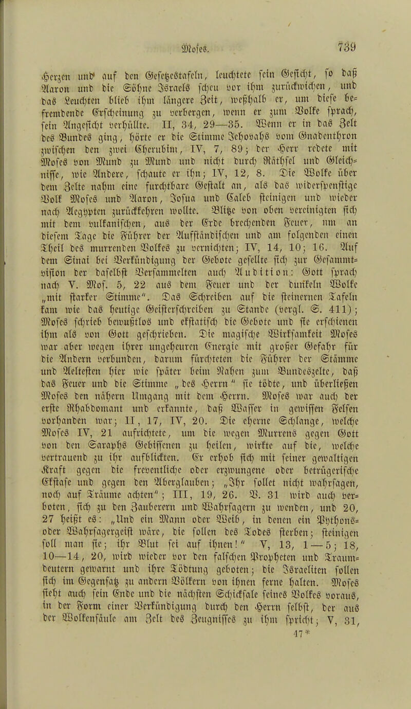 i^cvjcn uni? auf bcn ©efe^cS tafeln, feuchtete fein ©eftdft, \o baß Aaron unb bie ©öl)ne SSraclS fd)cu bor il)m jurüffmidfen, unb fcaS Seufzten blieb ißm längere 3cit/ meßhalb er, um biefe be= frembenbe ©rfd)cinuitg 311 berbergen, meint er jum 33olfe fprad), fein Angcft d)t bcrt;ülltc. II, 34, 29—35. Sßenn er in baS 3elt bcS SunbeS ging, I;örtc er bie (Stimme 3cl)obaf)3 boin ©nabenthron jnnfdjen beit jmei ©herubint, IY, 7, 893 ber <§err rebete mit SftofcS ö01t Ahntb 31t Ahtttb unb nicht burd) 9lätl)fcl unb ®teict?= itiffe, wie -Anberc, fd)atitc er il)n 3 IV, 12, 8. 3)ic QBolfc über bettt Belte nal)m eine furchtbare ©eftalt att, als baS miberflpertjige 93oll AiofcS unb Aaron, Sofua unb ©aleb fteinigen unb micber nach Aegbhten jurü eff ehren molltc. Stifte bon oben bereinigten ftd) mit bent bulfanifchcn, auö ber ©rbc brcd)citben Setter, ittn an biefent £age bie Sichrer ber Qlttfftänbifd;eit unb ant folgcitbcit einen £l)ctl bcS murrenbeit SSolfcS ju beruhten3 IV, 14, 10 3 16. Auf bent ©iitai bei Serfünbiguttg ber ®ebotc gefeilte fiel; jur ®cfamntt= bijioit ber bafclbft 33erfammeltcn auch Aubition: ©ott fprad) itad) V. 30?of. 5, 22 auS bent Scuer unb ber bttrifcln 3öolfc „mit ftarfer ©tintme. 3)aS ©djrcibcn auf bie fteinernen tafeln fant mic baS heutige ©eifierfdjrctben 311 ©taube (bcrgl. @. 411) j SOiofcä fchrieb bcmußtloS unb efftatifd) bie ©cbotc unb ftc erfchicnen il)nt als «ott ©ott gcfet;riebcit. 3>ic ntagifd)e SBirffamfeit AtofeS mar aber megett iC;rer ungeheuren ©nergie mit großer ®efal)r für bie Anbern bcrbuttb.cn, barunt fürchteten bie gußrer ber ©tämntc unb Aeltcftcit hier mic [heiter beim 9M)cn junt 33ttnbeSjelte, baß baS Seucr unb bie ©tintme „ bcS Ferrit  fie tobte, unb überließen AiofcS bcn nahem Umgang mit bent <§crrn. AlofeS mar aud) ber erftc Sthabbomant unb erfannte, baß ABaffer in gcmiffeit Seifen borhanben mar 3 II, 17, IV, 20. £>tc eherne ©cl)lange, mclche ■AtofeS IV, 21 aufrichtete, um bie megen AiurrenS gegen ©ott boit bcn ©ara:pl)3 ©cbiffcttcit 31t f;cilctt, mirftc auf bie, meld)e bcrtraucitb ju il)r aufblicftcn. ©r erhob fiel; mit feiner gemaltigctt Straft gegen bie frebentliehe ober crjmungctte ober betrügerifdfe ©ffiafe unb gegen bcn Aberglauben 3 „3fm fotlet nid)t mal)rfagen, ttod) auf Xrautne achten; III, 19, 26. 33. 31 mirb aud) ber= boten, ftd) 31t ben Bauberern unb Aßahrfagcrn 311 mettben, unb 20, 27 hcibi c$: „Unb ein Aiaitn ober Aßcib, in beiten ein 33S)tf)onS* ober äBahrfagergeifi mare, bie follctt bcS $obeS fierben; fteinigen foll man fie5 il;r Slut fei auf ihnen! V, 13, 1 — 5; 18, 10—14, 20, mirb micbcr bor bett falfd)cn 3Sro4ahetcn unb Xrauut* beutern gemarttt unb ihre Söbtung geboten; bie SSraclitcn [ollen ftd) im ©egenfaft 311 attbern 33ölfcrtt bon ihnen ferne halten. AiofcS fießt aud) fein ©nbc unb bie näd)ften ©d)icffale feines 33olfcS borauS, in ber Sorrn einer 33crfünbigung bttreh ben Jperrtt fclbft, ber auS ber SBolfcnfäule am Belt bcS BcugniffcS 311 il)m fpricf;t3 V, 31,