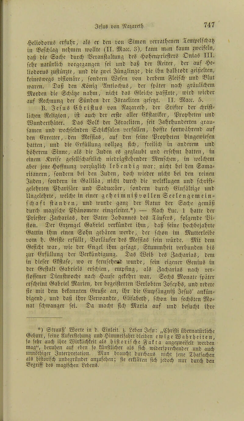 SefuS bou 9?a$aretf; Hclioboruö erfuhr, als er ben bon ©inten eerrnt(;enm £cmbelfd;ah in ©cfd;lag neunten wollte (IT. IDiacc. 3), bann man fauni zweifeln, baf bic ©ad;e burd; ©cranftaltung bc§ HohcnbriefterS Ontas III. fef;t natürlich borgegangen fei nnb baf ber Leiter, ber auf >§c= lioboruei jufhirjte, unb bic jwei Sünglingc, bic ifnt I)af6tobt geifetten, fciiteStuegö btftenare, fonbern ©kfett boit berbent g'leifd; unb ©tut waren. 2)af beit «ftönig Q(ntiod;uö, ber fbeiter nad; gräulichem Dtorbcn bie ©chafje nahm, nicht baö @leid;e ^afjirte, wirb wicber auf ^Rechnung ber ©ünben ber 3§raetiten gefegt. II. fütacc. 5. B. Scfuö ©hriftud bott 9Ia$areth, ber ©tiftcr ber d;rifi= liehen ©eltgion, ifi aud; ber erfte alter (Sfftatifer, ©rohhctc» unb SBunbcrthater. 2)asS ©otf ber SSraetitcn, feit Sahrhunberten grau- fanten unb wechfetnben ©dtieffaten berfatten, 4?offte fortmahrettb auf ben (Srretter, ■ ben SRefjtaö, auf ben feine ©robhckit hütgemiefen hatten, unb bie Erfüllung bottjog ftd;, freilich in anberent unb höherem ©iitne, als bic Suben eö geglaubt unb erfchnt hatten, in einem Greife gefetlfd;aftlich niebrtgjlehenber 3)?enfd;en, in weld;ent aber jene «Hoffnung bor^ügtich leben big war: itid;t bei beit @ama= ritanern, fonbern bei ben Subcit, bocl; wieber nicht bei ben reinen Sitbett, fonbern in ©alilaa, nidjt burch bie weltflugen unb fd;rift= gelehrten ©harif«er unb @abuccaer, fonbern burd; ©infaltigc unb Ungelehrte, wetd;e in einer gehet mnifbotten@ectenge nt ein = fchaft ftauben, unb würbe gattj ber 9?atur ber ©ad;c gentaf burd) ntagifd;c ©tmnoiucne eingelcitet.*) — 9tad; Suc. 1 hattc ber ©rieflet* 3ad;ariaö, ber ©ater Sohamteg be3 Käufers, fotgenbe ©i= ftoit. 2)cr ©rjcitgcl ©abriet oerfünbet ihnt, baf feine hod)bejahrte ©attin ihm einen ©otm gebaren werbe, ber fd;ott int SOfuttertcibc öont h- ©eifie erfüllt, ©orlüufcr bcö 9D7efftag fein würbe. fDtit beut ©cftcht mar, wie ber ©nget ihm gefagt, ©tummheit oerbunben bi§ jur Erfüllung ber ©erfiutbigung. 3)aö ©Beib bcö 3<td;aria3, bent in biefer ©ffiafe, wo er fernfehetib würbe, fein eigener ©eniuö in ber ©cftalt ©abrictg crfd;ictt, ent^ftng, als 3rtd;ariaö nach oer= floffener 2)ienftmod;e itad; Haufe gelehrt war. ©ed;g SRoitatc fpeitcr erfdjeint ©abricl Sparten, ber begeifterten ©ertobten Sofebhö, unb rebete ftc mit bent bekannten ©rufe an, ihr bie ©utbfangnif Sefuö’ anfün= bigenb, unb baf ihre ©erwanbte, ©lifabeth, fchoit int fed;3ten 9JJo= itat fd;manger fei. ®a macht ftd; föiaria auf unb befugt ihre *) ©trauß* äSorte tn b. ©ulett. j. MenSefu: „©fwifti übernatürliche ©ebuvt, feine Stuferftehung unb Himmelfahrt bleiben e w i g e 2B a h r h e 11 e n, fo fehv aud; ihre 2öirflid;feit als l;iftorifd;e gafta angejweifelt werben mag“, beruhen auf eben fo Eünftlid;er als ftd; wiberfbred;enber unb and; unnöthiger Suterhretation. 9ftan braucht bur^anS nicht jene £l;at[ad;en als hjftorifch unbegriinbet anjufel;en; fie erflaren fich jebod; nur bnrd; ben ©egriff beS tnagtf^eu SebenS.