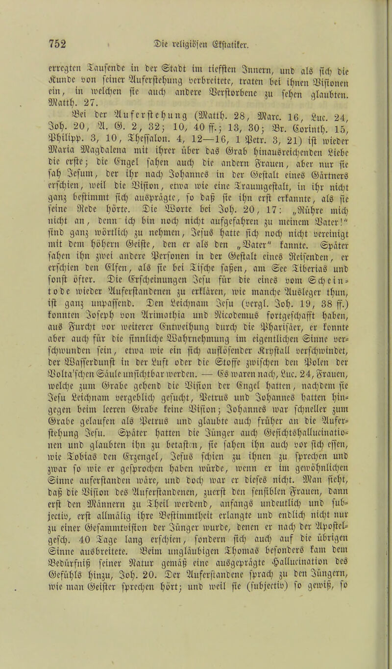 erregten Saufenbe in ber ©tabt im ticfficn gnnern, unb als ftcfj bie Jtunbc Von feiner Sluferflebung Verbreitete, traten bei ihnen ©iftonen ein, in melden fte auch anbere ©erfiorbene ju [eben glaubten DJtattb. 27. 5Bei ber Dlufcrftebung (äRattb. 28, SRarc. 16, Suc. 24, iot). 20, 51. ©. 2, 32j 10, 40 ff.; 13, 30; ©r. (Sorintf). 15, W{W>- 3/ 10 / ^ejfalon. 4, 12—16, 1 qietr. 3, 21) ifl mich er 5Waria DJtagbalena mit ihrer über baS ©rab binauörei^enben Siebe bie er fte; bie (Sttgel fa f>cn aud) bie anbern grauen, aber nur fte fab gefüllt, ber it;r tiad; gobanttcS in ber ©eftalt eines ©ärtnerS erfebien, weil bie ©iftott, etwa wie eine Xraumgeftalt, in ibr nicht ganj beftimmt ftd; auSprägte, fo bap fte it;n erft erfannte, als fte feine Diebe bürte. Sie ©Borte bei Sol;. 20, 17: „Diiibre mich niclft an, bettn ich bin noch nicht aufgefabren ju meinem ©ater! ftttb ganj wörtlich ju nehmen, gefuS batte fid? noch nicht vereinigt mit bem hohem ©cifie, ben er als ben „©ater fanntc. ©pater fabett ihn jrnet anbere ©erfotten in ber ©eftalt eines Dtcifcnbett, er erfebien ben ©Ifen, als fte bet Sifcbc fafjcn, am ©ec Liberias unb fonft öfter. Sic (Srfd; eilt ungen gefu für bie eines vom ©dfein* tobe wieber Slufcrfianbcnett ju crflärot, wie manche DluSlcger tbun, ift ganj uttpaffcitb. Sctt Seiden am gefu (vcrgl. gob- 19, 38 ff.) tonnten gofepb Von Slrimatbia unb DiicobcmuS fortgcfd;afft haben, auS gurd;t vor weiterer ©ntweibung bureb bie 5ibarifäer, er tonnte aber aucl) für bie ftnnlicbc SBabrnebmung im eigentlichen ©irntc vcr= fdpvunben fein, etwa wie ein ftd? auflöfenber Ötrpftall vcrfdpvinbct, ber ©ßafferbunfi in ber Suft ober bie ©toffc jwifebett ben Diolen ber ©olta’fcben©ciule unftebtbar werben. — (SS waren nad), Suc. 24, grauen, wcld;c jutn ©rabc gebenb bie ©ijtott ber (Sttgel Ratten, nad)bcnt fte gefu Seicbnam vergeblich gefudft, ©ctruS unb gobanttcS batten bin* gegen beim leeren ©rabc feine ©ifton; gobanttcS war fdfiteller jum ©rabe gelaufen als ©etruS unb glaubte auch früher an bie 5lufer= fiebuttg gefu. ©pater batten bie gütiger auch ®eftcbtsbaliucinatio= nett unb glaubten ihn ju betafion, fte fabett ihn auch vor ftd) effen, wie SobiaS ben ©rjengel, gefuS fdfien ju ihnen ju fprcdjcit unb jwar fo wie er gefprocbcit haben würbe, weint er int gewöhnlichen ©tttne auferftanben wäre, unb bocl; war er bicfeS nid;t. DR an ftef;t, bap bie ©ifton bcS Dluferftanbenen, juerft beit fenftblen grauen, bann erft ben DJtannern ju Sbeil merbettb, anfangs unbeutlid; unb fub= jcctiv, erft allmälig ihre ©eflimmtbeit erlangte unb cnblid; nicht nur ju einer ©efantmtvifion ber gütiger würbe, betten er nad; ber 5lpoftel= gefep. 40 Sage lang erfd;ien, fonbern ftd; aud; auf bie übrigen ©innc auSbreitetc. ©eint ungläubigen SbontaS befonbcrS tarn bem ©cbürfitifj feiner Diatur gctitäp eine ausgeprägte <j?alluctnation bcs ©cfübtS binju, gol;. 20. Ser Dlufcrftanbene fpraep ju bett gütigem, wie man ©eifter fprcd;en bürt; unb weil fte (fubjectiv) fo gewiß, fo