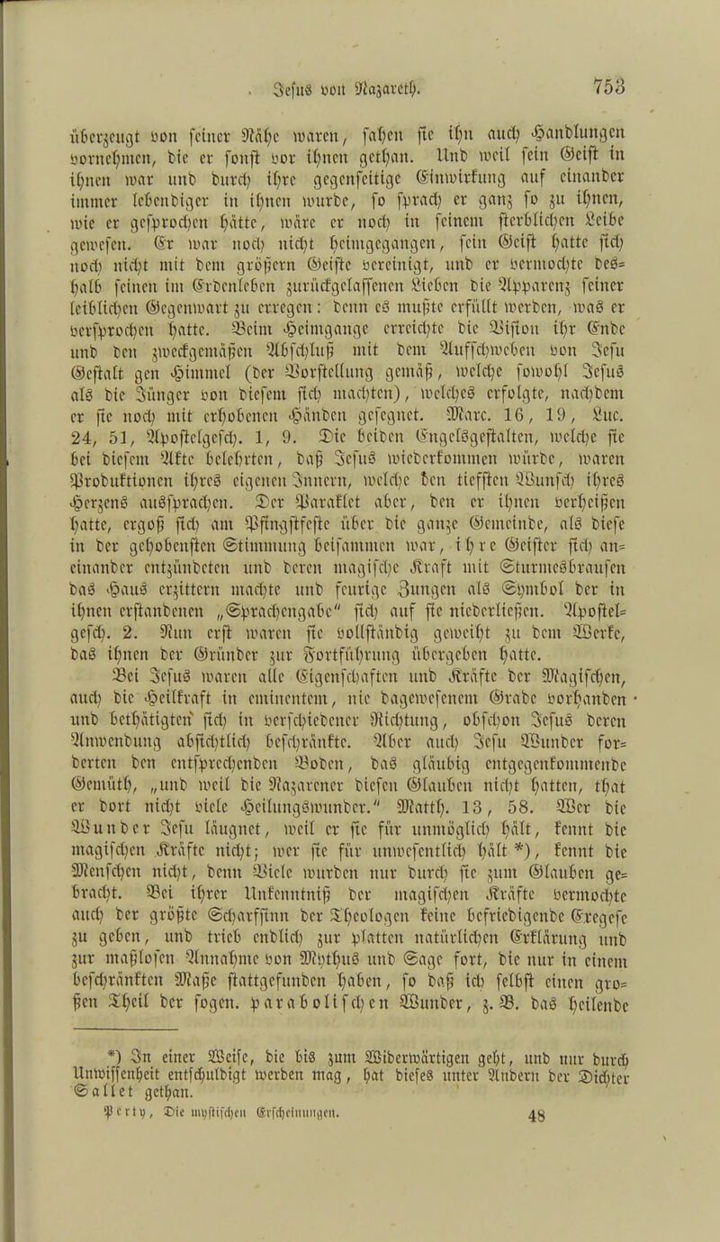 Seftiö Mit Sßajarctf). 758 übergeugt bon feiner 9tdf)e waren, faheit ftc il)u auct; *§anbluitgcn bonte^men, bie er foitft bor ihnen getl)an. Unb weit fein (Seift in ihnen war mtb burd) it;re gcgcitfcitigc ©itimirfüng auf cinanbcr immer IcBcttbiger in ihnen würbe, fo fpract; er gang fo ju itmen, wie er gcfprod)cn hatte, wäre er ttod) in feinem flerbltcben £cibe gewefett. @r war nod) uid)t ficimgcgangcn, fein ©cift f)attc fiel) nod; nid;t mit bent gröfjcrn ©eiftc bereinigt, nttb er bcrmod)tc beS= f>aI6 feinen im ©rbcnlebcn gurücfgclaffencn Sieben bic Qip^arcitj feiner leiblichen ©egenwart ju erregen: benn eS ntufüte erfüllt werben, waS er bcrfprod)en Tratte. 23eint Heimgänge erreichte bic Siftou il)r ©nbe unb beit gmecfgentäfücn Slbfd)lttfi mit bent Sluffdimcbeit bon 3efu ©cftalt gen Fimmel (ber SBorftcllung gemäf, welche fowot)l SefuS als bic Süttger bon biefent fielt mad)ten), wcid)eg erfolgte, n ad) bent er ftc nod) mit erhobenen >§dnbcn gefegnet. IKarc. 16, 19, Suc. 24, 51, Shpoficlgcfd). 1, 9. 2)ic Bcibcit ©ngclSgcftalten, wcld)e ftc Bet biefent Slftc belehrten, baff SefuS wicbcrfommctt würbe, waren i)3robuftioncit il;reö eigenen Snncrit, wcld)e beit tiefften 9'ßuttfd) itfreö <§crjenS auSfrtad)cn. 2) et fßaraflet aber, beit er ihnen bcrBcifcit hatte, ctgoft ftd) aut ^ftngftfcfte üBcr bic gattje ©emeinbe, als biefe in ber gehobenften Stimmung bcifantiitcit war, it) re ©elfter ftd) an= cinanbcr entjünbeten unb bereit ntagifd)c Jfraft mit ©turmcSBraufcit baS >§auS erbittern machte unb feurige Bungen als <St)inBol ber in ihnen erftattbenen „@fwad)citgaBc ftd) auf fie nieberlicjjen. %poftel= gefd). 2. 9ittit erft waren ftc boltflänbig geweift ju bent SBetfc, baS ihnen ber ©rünber gut Fortführung itBcrgcBett hatte. Sei SefuS waren alle ©igenfehaften unb Ärdftc ber 9Jfagifd)eit, and) bic <§eilfraft in eminentem, nie bagewcfcitcnt ©rabc borhanben • unb Bcthatigtcn ftd) in berfd?iebetter 9tid)tung, oBfcl)on SefuS bereit -llnwcnbung abftd)fltd) Befd)rdufte. QlBer auch Scfu SÖunber for= bcrteii ben cutfprcd)cnbcit ©oben, baS gläubig entgegenfommenbe ©emütt), „unb weil bie 9?agarcnet biefeu ©lattBett nicht fmttcti, tf;at er bort nid)t siete *§cilungSwunber. SJtattt). 13, 58. SÖcr bie SBunbet Sefu Idugnet, weit er ftc für unmöglich halt/ fennt bic ntagifd)cn dlrdftc nicht; wer fte für unwefentlid) halt*), fennt bie 9Jiertfd)cn nid)t, betttt 93tele würben nur burd) ftc juiit ©lauBen ge= Brad)t. Sei ihrer Unfenittnifj ber ntagifd)en Ärdftc betmochte and) ber größte <Sd)atfftnn ber X'heologm feine Bcfriebigenbe ©regefe ju geben, unb trieb enbltd) gut glatten natürlichen ©rflöruttg unb gut maflofen Einnahme bon 3Mi)tf)uS unb Sage fort, bic nur itt einem Befdjrdnftcn DJiafje ftattgefunben hüben, fo baff ich fclbft einen gro= ffett Xt)cil ber fogett. tp a r a B o l i f cl; e tt Sßunber, g. 33. baS hcilenbe *) Sn einer Seife, bie Bis jum Siberwärtigeit gebt, unb nur burd) Unwiffenbeit entfebutbigt werben mag, bat biefe§ unter Slnbeut ber Siebter ©allet getban. ‘4? e v t v;, 3>ie myftifdjcii ®vfcf)cimiitflen. 48