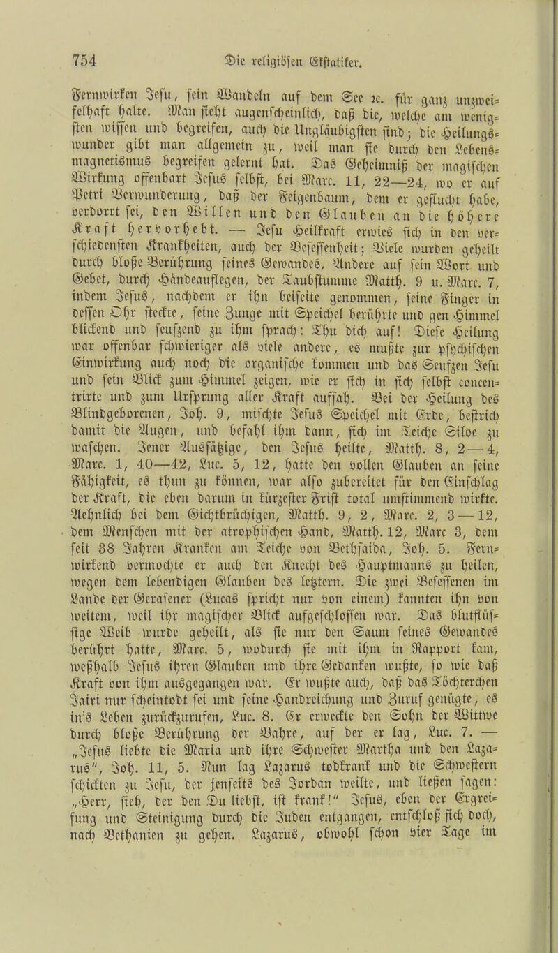 Fetnmiden 3efu, fein äöanbetn auf bcm ©ec k. für gang ungmei- fc(£;aft f)alte. .Dian fielet augenfd) ein lief, baf feie, metefe ant menig- ftm miffen unb begreifen, auef bie Unglaubtgficn ftnb; Die Teilung«* nurnber gibt man allgemein gu, »eil man fte burd) ben »ebeng- magneti«mu8 begreifen gelernt fat. 2)ag ©cfcimnif ber magifefen äßirfung offenbart 3cfug fetbft, bei «Ware. 11, 22—24, mo er auf ^etri Sermunberung, bafl ber Feigenbaum, bem er gefluct)t fabc, oerborrt fei, ben ^Bitten unb ben ©tauben an bie ^ ö 1? c r c Ä r a f t ferüorfebt. —• 3cfu «§eillraft ermieg ftd; in ben ber- fcficbcnften Äranffeiten, au et) ber Scfeffenfeit; Siele mürben geteilt burcl) Hoffe Serütfrung feineg ©emanbeg, Qlnbere auf fein äÜort unb ©ebet, burd) «fofinbeauftegen, ber Saubftummc SRattt). 9 u. Dtarc. 7, inbent 3cfug, nact)bem er il)n betfeite genommen, feine Finger in beffen £>t)r fteefte, feine Bunge mit @petd)el berührte unb gen Fimmel btiefenb unb feufgenb gu ifmt fprad): St)u bict) auf! tDiefc Leitung mar offenbar fct)mierigcr atg biete anbere, eg mufite gur pfi;ct)ifct)en ©inmirfung and) nocl) bie organifd)c fommen unb bag ©cufgen 3cfu unb fein Stiel gum Fimmel geigen, mie er ft et) in ftd) fetbft cottcen- trirtc unb gunt Ursprung aller Ära ft auffat). Sei ber Teilung beg Slinbgcborenen, 3ot). 9, mifd)te 3efug @pcid)et mit ©rbc, befind) bamit bie »lugen, unb bcfatjl if)m bann, ftd) im Seidje ©itoc gu mafefen. 3ener »lugfä|ige, ben 3cfng feilte, URattt). 8, 2 — 4, Dtarc. 1, 40—42, »uc. 5, 12, t)attc beit bolleit ©tauben an feine Fafigfeit, eg tt)un gu fönttett, mar atfo gubercitct für ben ©infdflag ber Ä'raft, bie eben barum in lürjeftcr Frifi total umfttmmcitb mirfte. »tet)ntid) bei bem ©id)tbrüd)igcn, Diattb. 9, 2, Diarc. 2, 3 — 12, bcm Dlenfcfjen mit ber atrop£)ifd)en >§anb, SRattl). 12, SJiarc 3, bem feit 38 3al)rett Äranfen am Seid)c oott Sett)faiba, Sol). 5. Fettt- mirfenb ocrmod)tc er aucl) ben Änccl)t beg >§auptmanng gu l)eiten, »egen bem lebenbigen ©tauben beg te|tern. 2)ie gmei Sefeffenen im »attbe ber ©crafener (»ucag fprid)t nur oott einem) fannten it)n öon »eitern, meit it)r ntagtfd)cr Sliet aufgcfclftoffcn mar. Ü)ag blutflüf- ftge äßeib mürbe geteilt, atg fte nur ben (Saunt feineg ©emanbeg berührt t)atte, Diatc. 5, moburd) fte mit it)m in Rapport fam, meptfatb 3efug it)ren ©tauben unb it)re ©ebattfen mufite, fo mie baf) Äraft oott it)m auggegattgen mar. ©r mufite aud), baf) bag Söd)terd)en 3airi nur fd)eintobt fei unb feine £anbreid)ung unb Butuf genügte, cg itt’g »eben guritefgurufen, »uc. 8. ©r enoeefte bett @ot)it ber SjBittmc burd) Hoffe Serüt)rung ber Safjrc, auf ber er tag, »uc. 7. — „3efug liebte bie Diaria unb it)rc ©effmefter 3Rartt)a unb ben »aga- rug, 3ol). 11, 5. »tun lag »agaruS tobftanf unb bie ©c^mefiern fd)tcften gu 3efu, ber jenfeitg beg Sorbatt »eilte, unb tiefen fagen: „£err, fiel), ber ben 3)u tiebft, ift franf! Scfug, eben ber Ergrei- fung unb (Steinigung burd) bie 3uben entgangen, entfeftof ftd) bod), nad) Setfanten gu gefen. »agarug, ob»oft fd)on toier Sage im