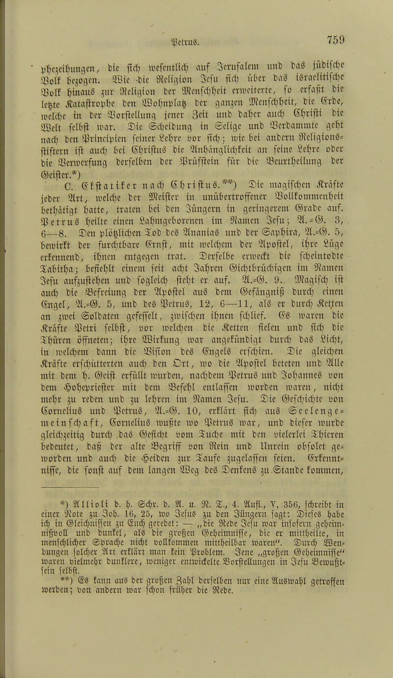 ißetruS. Reibungen, bic fid) wefentficb auf Jerufalem unb baö jübifdjc Volt Bezogen. 2Öic -bic ^Religion Jefu ftet? über ba8 iSracfitifc^c Voll ^{nau§ gur {Religion ber aßcnfdföett erweiterte, fo erfaßt bic lebte Jbataftrohbc beit SBohnhlafc ber gangen iUJeitfdjbeit, bic ©rbe, welche in ber Vorftellung jener 3eit unb bafier and) (S^rtfti bic VMt felbfi war. 3)ie ©djeibung in ©elige unb Verbantmte gebt nach ben Sfbincifneit feiner fiebre oor fiel;; wie bei anbern {ReXigionö- fltiftcrn ift auch bei ©friftus bie 5lnf)änglicl;f'eit an feine Sehre ober bie Verwerfung berfelbcn ber jßrüffiein für bie Veurtbeilitng ber ©elfter.*) C. ©l'ftatifer nad) GbnfhtS.**) ®ie ntagifc^en Äräfte jeber 5lrt, welche ber SRetjier in unübertroffener Vollkommenheit betbätigt batte, traten bei ben Jüngern in geringerem ©rabe auf. VetruS heilte einen Sabmgchorenen int tarnen Jefu; 51. = ©. 3, 6—8. 2)en golö^licbcn Sob bc§ SlnattiaS unb ber ©a^bira, 9l.=®. 5, bewirbt ber furchtbare ©rn ft, mit welchem ber 5©ofteI, ihre Si'tge etfemtcnb, ihnen entgegen trat. tDerfelbe erweeft bic febeintobte Jabitba; befiehlt einem feit acht Jahren ®id)tbrüd)igen int kanten Jefu aufjufieben uttb ©gleich ficht er auf. 5l.=®. 9. fbtagifd) ift auch bie Befreiung ber 5©bftel auS beut ©efangttif burd) einen ©ngel, 51.=©. 5, unb bcs Vetruö, 12, 6—11, als er burd) heften an jwet ©olbatcit gefcffelt, jwifeben ihnen fehltef. ©6 waren bic Jträfte Vetri felbft, üor welchen bie «fetten fielen unb fleh bie Spüren öffneten; ihre Sßirfung war angefünbigt burd) baö Steht, in welchem bann bic Vifton bcö ©ngetö erfcf)ien. 2)ie gleichen «freifte erfchütterten auch beit Ort, wo bie 5©ofiel beteten unb 5lllc mit bent b- ©cift erfüllt würben, nachbeut SjJetruS unb Johanne^ üott bem <§obe!priefier mit beut Vefebl cntlaffen worben waren, nicht mehr ju reben unb $u lehren int tarnen Jefu. 3)ie ®efd)id)te non ©orneliuö unb VctruS, 5(.=®. 10, erftart fid) auö ©celenge* nteinfehaft, ©orneliuö wußte wo VctruS war, unb biefer würbe gleid^geitig burd) baö ©eftd)t oont Suche mit beit üiderlei Sbieteit bebcutet, bah ber alte Vcgriff öon 9Wn uttb Unrein obfolet ge= worben unb auch bie Reiben gnr Saufe gugelaffen feien. ©rfennt= niffc, bic fonft auf bem langen V3cg bcö Venf'enS $u.©tanbe kommen, *) 2111 io li b. b- ©d)v. b. 21. u. 97. S., 4. Stuft., Y, 356, fdweibt in einer 9?ote ju Job. 16, 25, Wo Jefu? ju ben Jüngern fagt: ©iefeS habe id) in ©leid)niffen 31t (Sttdf; gevebet: — „bie fftebe Jefu war infofern geheim* nißboll unb bunfel, als bie großen ©ebeimniffe, bic er mittbeiite, in menfcblid)er @f)rad)e nicht boüfommen mittbeilbar Waren, ©urdj 2öen= bungen fold)er 2(rt erflärt man fein Problem. Jene „großen ©ebeintuiffe waren oielmebr buttflere, weniger entwidelte SSorfteüungeu in Jefu 33eWußt= fein felbft. **) ©8 faun aus ber großen „Jabl berfelben nur eine 21 uS Wahl getroffen Werben; bon anbern war fdjon früher bie 9tebe.