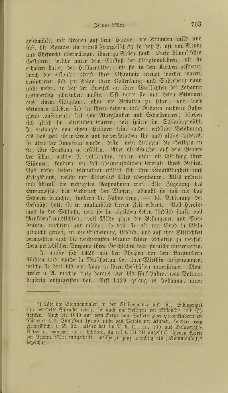 gefäjmütft, mit Ätoncn auf bem Raupte, bie «Stimmen mtlb unb füß, bic (Sprache ein reineS Sranjöftfd) ,*) fo baß 3. oft öonSwcubc unb @f;rfurd)t überwältigt, ihnen ju Süßen [auf. Oiefe t)immlifd)en ©eftaltcn, welche unter bent ©influß ber fMigiottSlchrcn, bie fte erhalten Tratte, ber «fpeiltgififtBilber, bie fie in beit «Kirchen geflaut, burcf? bie bifionärc Straft ihrer fßhantafte erjeugt worbet! tvaren, beränberten ftch (in Solge ihrer SSodenbung unb (Sicherheit) bann nicht mehr, fo baß ber 3meifei an ihrer SBirflichfeit hei Sohanna itotbwcnbig fehwinben muhte. Oft X?örtc fie nur bereit Stimmen auö einem fitdjtglanj, ohne bic ©eftaltcn ju fehen, unb biefc Stimmen Blieben ftch in ihren Schreit unb ©ebotett mehrere Satfre gleich confequcttt, frei bon Qlb er glauben unb Schwärmerei, Blichen ftch gleich im bitterlichen ©arten, wie fpäter im Schlachtgewühl. 3. bcrlangtc bon ihren «^eiligen feine aitbere entliehe Belohnung aI8 baS efpeil ihrer Seele unb fte bcrfpradjctt if;r auch ttidftS anbcreS. 3c älter bie Sungfrau würbe, befio mehr brangen bic «^eiligen in fte, ilfre Scttbung ju erfüllen. Qlber bie SÖuttber auf teilt ©ehicte ber $hat/ weldfc 3. bollBrachte, waren nidit bie SÖirfuttg ihrer 93tftotten, fonbern ber faft üBcrntcnfchlichen ©nergic ihres ©eiftcS. QluS biefer hbhtn ©eitialität erflärt ftch ihre StaatSflugheit unb ÄriegSfunft, Wcldfe mit QlblcrBlicf QlKcS üBerfchaute, QllleS orbnctc unb überall bie richtigftcn SJtaßnahmen traf. Oie Zügelung bcS StrcitroffcS, beit ©eBrauch ber SBaffcn, obwohl fie faft nie baS Schwert Brauchte, fonbern bie Sahne trug, — bie 33ebienung ber ©efchiihe hatte fie in unglaublich fttr$er Beit erlernt. QSoll ^eroie* ntuS in ber Schlacht, war fte int täglidfcit Sehen finblidf fanft, boll 5Ötenfd^enfreunbIichfeit, boll fDtilbc gegen bie ©cfatigcneit unb Stcr= Benbcit, nüd)tern unb mäßig, fo baff fte oft nur 93rob in QBcitt getaucht genoß, itt ber ©rfeßeinung lieblich, unb auf ihre Sittlichfeit »ermochten auch bie wachfamjfen ©egtter feinett Sdwtten ju werfen. Oent periobifdjen Vorgang ihres ©cfd)Ied)tS war fte nicht unterworfen. 3. mußte fidf 1426 mit beit 3i)rigen bor ben ©urgunberit flüchten unb würbe in Qtcufdfateau Bei einer Söirthin aufgcnoinntcn, welche fte brei Bis hier Oage itt ihren ©efdfäften unterfiüjjte. 9D?on- ftrclet u. QI. machen irrig barauS hier Bis fünf 3al;re, was Voltaire Begierig aufgegriffen hflt- ©rft 1429 gelang cS Sohanna, unter *) SBie bie Somnambulen in ber ©lairbopattce unb ihre ©chnfceitgel eine berebelte Sprache reben, fo auch bie ^eiligen ber SSifionäre unb @f= ftatifer. Sind; bie 1849 auf bem Serge bon ©alfette gWei #irtenfinbern er» fchienene heil. Sungfrau fprach nicht baS ^Jatoiö ber Äittber, fonbern rein grausöfifch; f. @. 92. Äiefer hat ini Slrd). II, m, 130 aus ©elabergp’S Notice d. manuscr. de la biblioth. du roi t. III bie angeblich eigenen SBorte ber Seanne b’Slrc mitgetheilt, welche er ganj unrichtig als „(Somnambule bezeichnet.