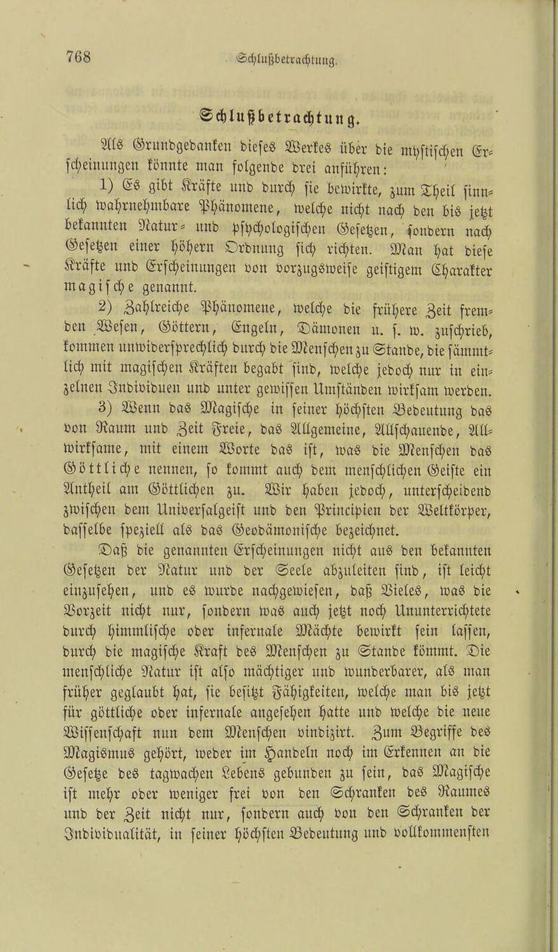 @d)luf bctradjtun 9. ©runbgebanfen biefeö SBerfeS über bie mt;ftifd;en (ix* fcfjeinungen tonnte man folgenbe brei andren: 1) ®S gibt Kräfte unb burcfy fie bemirtte, juin D^eil finn* tid; ma^rnetymbare ^l;änomene, toelcfye nicfyt nacf) ben bis jefct befanuten 9catur* unb ^f^c^ologifd^eit ©efet^en, foubern nad) ®efe^en einer l;öl;ern Drbnung fid; rieten. 9Jkn I;at biefe Kräfte unb @rfd;eiuungen bon borjugSmeife geiftigem (Efyaratter magifd)e genannt. 2) 3al;lreid;e ^änomene, metd;e bie frühere £eit frem* ben 2Befen, ©öttern, (Sngeln, 'Dämonen u. f. m. ju[d;rieb, tommen untiaiberfpred;tic^ burd; bie SDienfcfyensu ©taube, bie fämmt* tid) mit magi[d)en Kräften begabt finb, meld;e febod; nur in ein* Seinen Bnbibibuen unb unter gemiffen Umftänben mirtfam toerben. 3) SBenn baS ÜD?agifd;e in feiner fyöd;ften Sebeittung baS bon 9?aum unb 3eü 3'*eie, baS Slllgemeine, 2lllfcf>auenbe, 2111* toirffame, mit einem äöorte baS ift, maS bie 3ttenfd;en baS ©öttüd;e nennen, fo fommt aud; bem meufd;lid;en (Reifte ein 2(ntl;eil am (§öttlid;en ju. 2Bir l;abeu febod), unterfd)eibenb Stbifd;en bent Uniberfalgeift unb ben 'ißrincifnen ber SBeltförper, baffelbe fpe^iell als baS ©eobämonifd;e bejeid)net. Dafj bie genannten (§rfd;einuugen nid)t aus ben betannten ®efet|en ber Sftatitr unb ber ©eele abjuleiten finb, ift leicht einjufe^en, unb eS mürbe nacfygeloiefen, baff Söieleö, loaS bie SSorjeit uid)t nur, fonbent maS aud; fe£t nod; llnunterrid;tete bitrd; I)immlifd)e ober infernale ÜD?äd)te bemirtt fein taffen, burd; bie magifd)e $raft beS 3}?enfd)en ju ©tanbe förnmt. Die menfd;lid;e fftatur ift alfo mäd;tiger unb munberbarer, als man früher geglaubt l;at, fie befind gä^igfeiteu, tt>eld;e man bis fetd für göttlid;e ober infernale augefel;en l)atte unb toeld;e bie neue 2Biffenfd;aft nun bem fD?enfd)en binbijirt. 3uni begriffe beS 337agiSmuS gehört, loeber im Raubein nod; im (Srfennen au bie (Sefefse beS tagtoad;en SebenS gebunben ju fein, baS üD?agifd;e ift mel;r ober ioeniger frei bon ben ©d;ranten beS Raumes unb ber 3^1 nid;t nur, fonbern aud) bon ben ©d)raufen ber Bnbibibualität, in feiner l;öd;ften iöebeutung unb boütommenften