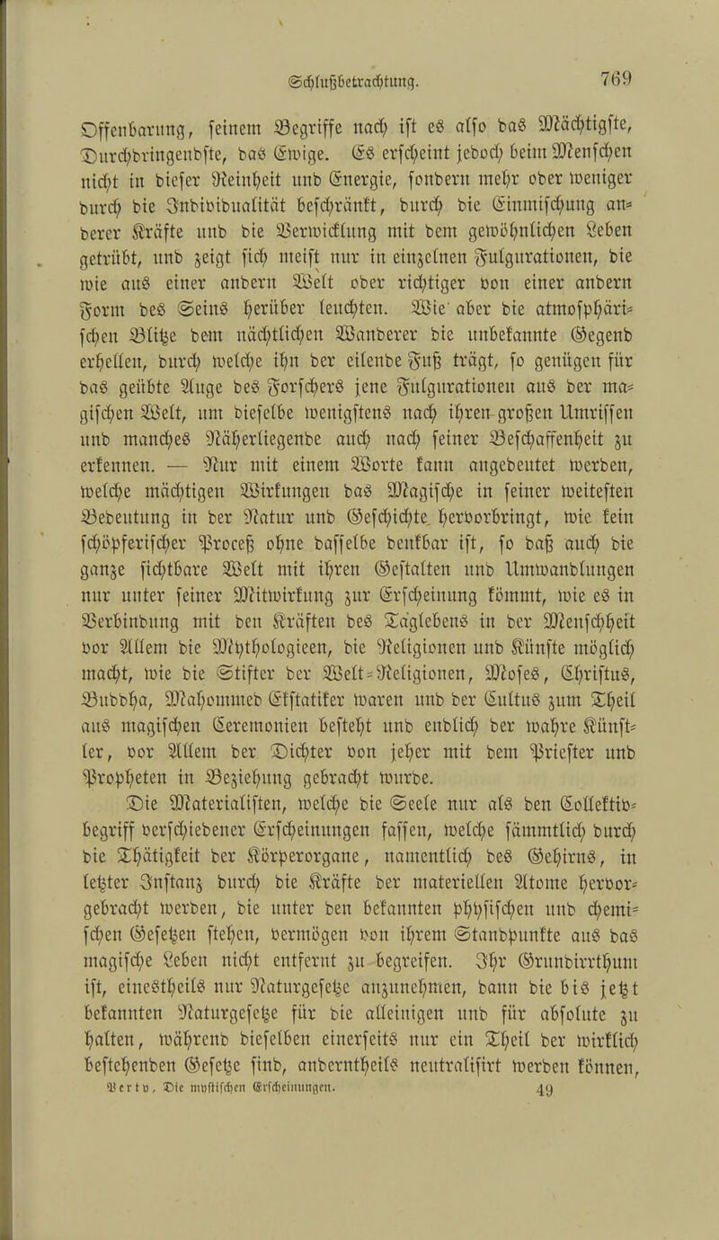 ©djlujjBetracbtimg. Offenbarung, feinem begriffe uad; ift eö alfo baö 2D?äd;tigfte, Durd^ringenbfte, baö (Smige. Zö erfcfyeint jebod; beim 9D?enfd;en nid;t in biefer Reinheit unb Znergie, fonbent mel;r ober meniger burd; bie gnbibibitalität befcfyränft, burd; bie Zinmtfd;uug am berer Kräfte unb bie 33ermidlung mit bem gemöl;nlid;ett Öeben getrübt, unb jeigt ficf> meift nur in einzelnen gulgurationen, bie wie auö einer anbertt Seit ober richtiger bon einer anbern gönn beS ©eins herüber (endeten. Sie' aber bie atmofpl;äri= fcpeu Sölifee bem näd;tlid;eu Sauberer bie unbefannte ©egenb erretten, burd; meld;e if;n ber eitenbe guß trägt, fo genügen für baö geübte Singe beö gorfcfyerö jene gutgurationeu auö ber ma= gifd;en Seit, um biefelbe menigftenö uad; ihren großen Umriffen unb manches Räl;erliegenbe aud; uad; feiner iSefd;aß*enf;eit $u erlernten. — Rur mit einem Sorte fattn angebeutet merben, meld;e mäd;tigen Strfnngen baö 9Ragifd;e in feiner toeiteften $3ebeutung in ber Ratur unb ©efd;id;te, perborbringt, mie fein fd;öpferifd;er Smceß ohne baffetbe beitfbar ift, fo baß aud; bie ganje fid;tbare Seit mit iprcn ©eftalten unb Uimoanbfitngen nur unter feiner üRitmirfnng jur Zrfd;einung fömmt, tote eö in 93erbinbitng mit ben Kräften beö £a'glebenö in ber 9Renfd;l;eit bor Slllem bie 9Rt;tl;ologieen, bie Religionen unb fünfte tnögfid; mad;t, mie bie ©tifter ber Seit * Religionen, üRofeö, Zpriftuö, 23ubbl;a, 93M;ommeb Zfftatifer mären unb ber Zultitö jum £l;eil aitö ntagifd;en Zeremonien beftel;t unb eitblid; ber mapre ®ünft* ler, bor Slllem ber £)id;ter bon fel;er mit bem ^riefter unb ‘ißroppeten in SSesieputtg gebrad;t mürbe. £)ie Riaterialiften, meld;e bie @eele nur als ben Zolleftib- begriff berfd;iebencr Zrfdfeimtngen faffen, melcpe fämmtlid; burd; bie £pätigfeit ber ^örperorgatte, namentlid; beö ©epirnö, in leister gnftanj burd; bie Kräfte ber materiellen Sltome t;erbor- gebrad;t merben, bie unter ben befaunten p>^t;fifd;ext unb d;emis fd;en ©efepen ftepcn, bermögen bon iprern ©tanbpunfte auö baö magifd;e öeben nic^t entfernt §it begreifen. 3pr ©ritnbirrtpum ift, eineötpeilö nur Raturgefepe aujune^men, bann bie biö jept befanuten Raturgefepe für bie alleinigen unb für abfolute 51t galten, mäl;rcnb biefelbett einerfeitö nur ein £l;eit ber mirflid; beftepenben ©efcpe finb, anberntpeilö neittralifirt merben fönneu, ÜScrt», ®ie nujftifcfjcn erfdjeinuitgcn. 49