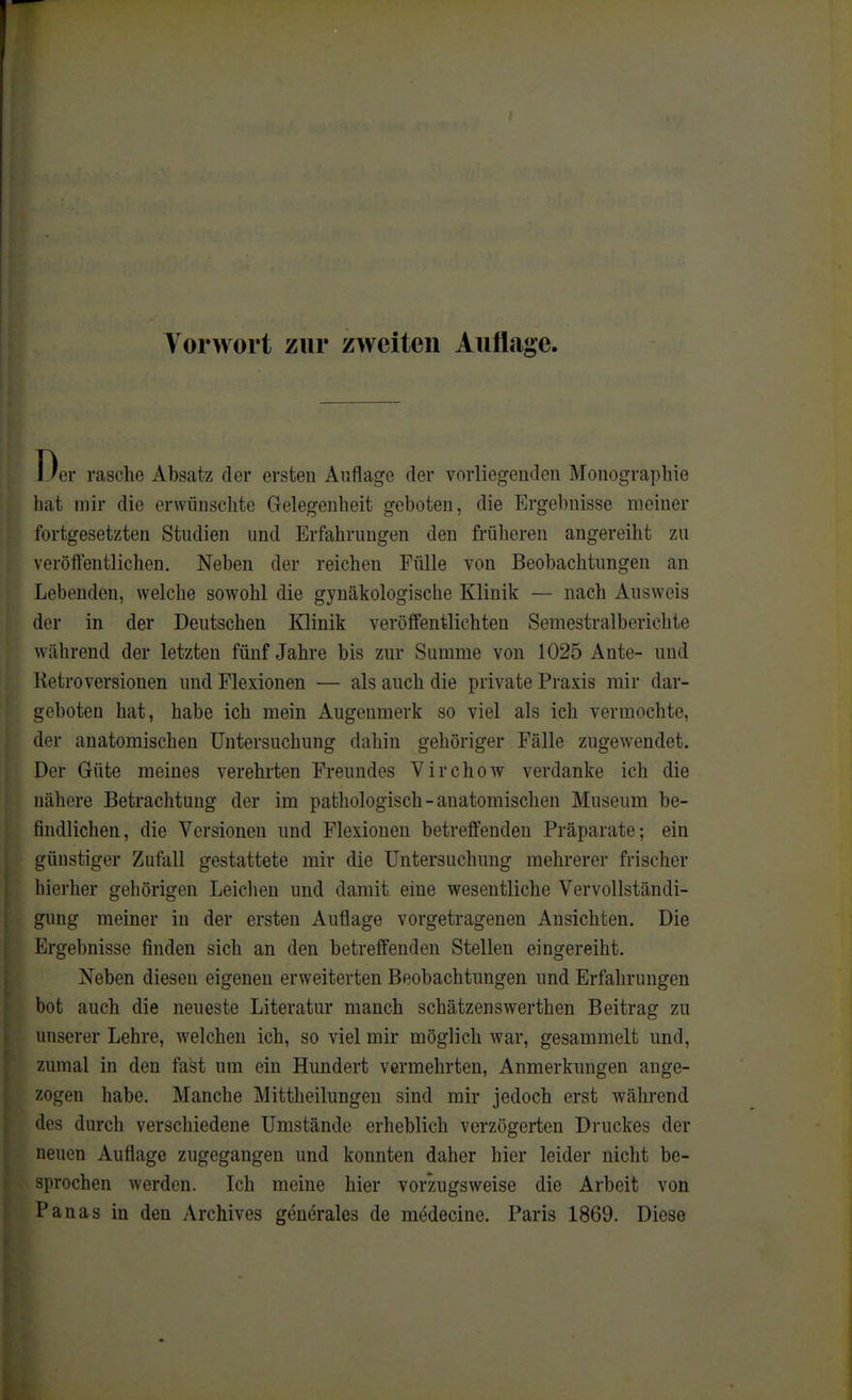 Der rasche Absatz der ersten Auflage der vorliegenden Monographie hat mir die erwünschte Gelegenheit geboten, die Ergebnisse meiner fortgesetzten Studien und Erfahrungen den früheren angereiht zu veröffentlichen. Neben der reichen Fülle von Beobachtungen an Lebenden, welche sowohl die gynäkologische Klinik — nach Ausweis der in der Deutschen Klinik veröffentlichten Semestraiberichte während der letzten fünf Jahre bis zur Summe von 1025 Ante- und Retroversionen und Flexionen — als auch die private Praxis mir dar- geboten hat, habe ich mein Augenmerk so viel als ich vermochte, der anatomischen Untersuchung dahin gehöriger Fälle zugewendet. Der Güte meines verehrten Freundes Yirchow verdanke ich die nähere Betrachtung der im pathologisch - anatomischen Museum be- findlichen, die Versionen und Flexionen betreffenden Präparate; ein günstiger Zufall gestattete mir die Untersuchung mehrerer frischer hierher gehörigen Leiclien und damit eine wesentliche Vervollständi- gung meiner in der ersten Auflage vorgetragenen Ansichten. Die Ergebnisse finden sich an den betreffenden Stellen eingereiht. Neben diesen eigenen erweiterten Beobachtungen und Erfahrungen bot auch die neueste Literatur manch schätzenswerthen Beitrag zu unserer Lehre, welchen ich, so viel mir möglich war, gesammelt und, zumal in den fast um ein Hundert vermehrten, Anmerkungen ange- zogen habe. Manche Mittheilungen sind mir jedoch erst während des durch verschiedene Umstände erheblich verzögerten Druckes der neuen Auflage zugegangen und konnten daher hier leider nicht be- sprochen werden. Ich meine hier vorzugsweise die Arbeit von Panas in den Archives generales de medecine. Paris 1869. Diese