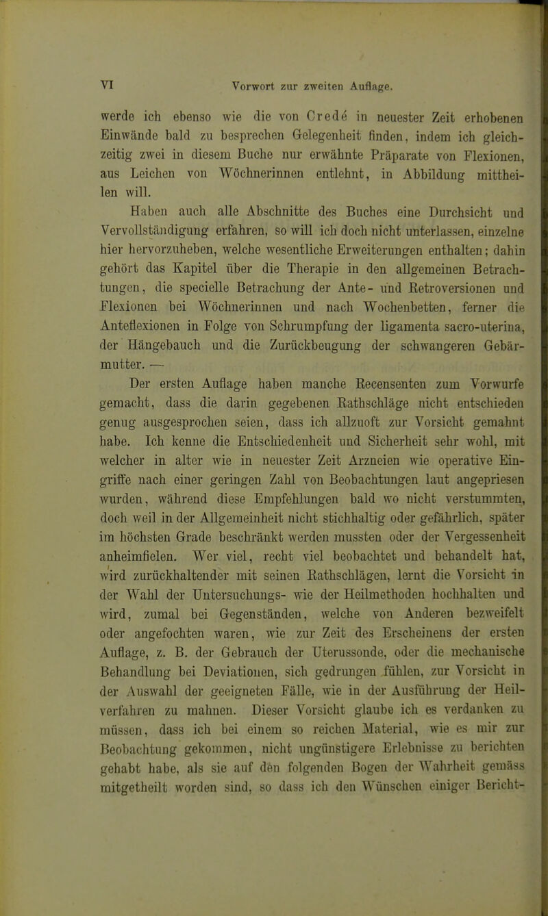 werde ich ebenso wie die von Crede in neuester Zeit erhobenen Einwände bald zu besprechen Gelegenheit finden, indem ich gleich- zeitig zwei in diesem Buche nur erwähnte Präparate von Flexionen, aus Leichen von Wöchnerinnen entlehnt, in Abbildung mitthei- len will. Haben auch alle Abschnitte des Buches eine Durchsicht und Vervollständigung erfahren, so will ich doch nicht unterlassen, einzelne hier hervorzuheben, welche wesentliche Erweiterungen enthalten; dahin gehört das Kapitel über die Therapie in den allgemeinen Betrach- tungen, die specielle Betrachung der Ante- und ßetroversionen und Flexionen bei Wöchnerinnen und nach Wochenbetten, ferner die Anteflexionen in Folge von Schrumpfung der ligamenta sacro-uteriua, der Hängebauch und die Zurückbeugung der schwangeren Gebär- mutter. — Der ersten Auflage haben manche Recensenten zum Vorwurfe gemacht, dass die darin gegebenen Rathschläge nicht entschieden genug ausgesprochen seien, dass ich allzuoft zur Vorsicht gemahnt habe. Ich kenne die Entschiedenheit und Sicherheit sehr wohl, mit welcher in alter wie in neuester Zeit Arzneien wie operative Ein- griffe nach einer geringen Zahl von Beobachtungen laut angepriesen wurden, während diese Empfehlungen bald wo nicht verstummten, doch weil in der Allgemeinheit nicht stichhaltig oder gefährlich, später im höchsten Grade beschränkt werden mussten oder der Vergessenheit anheimfielen. Wer viel, recht viel beobachtet und behandelt hat, wird zurückhaltender mit seinen Rathschlägen, lernt die Vorsicht in der Wahl der TJutersuchungs- wie der Heilmethoden hochhalten und wird, zumal bei Gegenständen, welche von Anderen bezweifelt oder angefochten waren, wie zur Zeit des Erscheinens der ersten Auflage, z. B. der Gebrauch der Uterussonde, oder die mechanische Behandlung bei Deviationen, sich gedrungen fühlen, zur Vorsicht in der Auswahl der geeigneten Fälle, wie in der Ausführung der Heil- verfahren zu mahnen. Dieser Vorsicht glaube ich es verdanken zu müssen, dass ich bei einem so reichen Material, wie es mir zur Beobachtung gekommen, nicht ungünstigere Erlebnisse zu berichten gehabt habe, als sie auf den folgenden Bogen der Wahrheit gemäss mitgetheilt worden sind, so dass ich den Wünschen einiger Bericht-