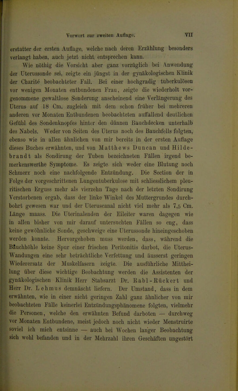 erstatter der ersten Auflage, welche nach deren Erzählung besonders verlaugt haben, auch jetzt nicht, entsprechen kann. Wie nöthig die Vorsicht aber ganz vorzüglich bei Anwendung der Uterussondo sei, zeigte ein jüngst in der gynäkologischen Klinik der Charite beobachteter Fall. Bei einer hochgradig tuberkulösen vor wenigen Monaten entbundenen Frau, zeigte die wiederholt vor- genommene gewaltlose Sonderung anscheinend eine Verlängerung des Uterus auf 18 Cm. zugleich mit dem schon früher bei mehreren anderen vor Monaten Entbundenen beobachteten auffallend deutlichen Gefühl des Sondenknopfes hinter den dünnen Eauchdecken unterhalb des Nabels. Weder von Seiten des Uterus noch des Bauchfells folgten, ebenso wie in allen ähnlichen von mir bereits in der ersten Auflage dieses Buches erwähnten, und von Matthews Duncan und Hilde- brandt als Sondirung der Tuben bezeichneten Fällen irgend be- merkenswerthe Symptome. Es zeigte sich weder eine Blutung noch Schmerz noch eine nachfolgende Entzündung. Die Section der in Folge der vorgeschrittenen Lungentuberkulose mit schliesslichem pleu- ritischen Erguss mehr als vierzehn Tage nach der letzten Sondirung Verstorbenen ergab, dass der linke Winkel des Muttergrundes durch- bohrt gewesen war und der Uteruscanal nicht viel mehr als 7,5 Cm. Länge maass. Die Uterinaleuden der Eileiter waren dagegen wie in allen bisher von mir darauf untersuchten Fällen so eng, dass keine gewöhnliche Sonde, geschweige eine Uterussonde hineingeschoben werden konnte. Hervorgehoben muss werden, dass, während die Bäuchhöhle keine Spur einer frischen Peritonitis darbot, die Uterus- Wandungen eine sehr beträchtliche Verfettung und äusserst geringen Wiederersatz der Muskelfasern zeigte. Die ausführliche Mitthei- lung über diese wichtige Beobachtung werden die Assistenten der gynäkologischen Klinik Herr Stabsarzt Dr. Eabl-Kückert und Herr Dr. L eh mus demnäscht liefern. Der Umstand, dass in dem erwähnten, wie in einer nicht geringen Zahl ganz ähnlicher von mir beobachteten Fälle keinerlei Entzündungsphänomene folgten, vielmehr die Personen, welche den erwähnten Befund darboten — durchweg vor Monaten Entbundene, meist jedoch noch nicht wieder Menstruirte soviel ich mich entsinne — auch bei Wochen langer Beobachtung sich wohl befanden und in der Mehrzahl ihren Geschäften ungestört