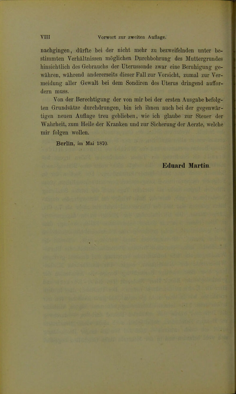 nachgingen, dürfte bei der nicht mehr zu bezweifelnden unter be- stimmten Verhältnissen möglichen Durchbohrung des Muttergrundes hinsichtlich des Gebrauchs der Uterussonde zwar eine Beruhigung ge- währen, während andererseits dieser Fall zur Vorsicht, zumal zur Ver- meidung aller Gewalt bei dem Sondiren des Uterus dringend auffor- dern muss. Von der Berechtigung der von mir bei der ersten Ausgabe befolg- ten Grundsätze durchdrungen, bin ich ihnen auch bei der gegenwär- tigen neuen Auflage treu geblieben, wie ich glaube zur Steuer der Walirheit, zum Heile der Kranken und zur Sicherung der Aerzte, welche mir folgen wollen. Berlin, im Mai 1870.