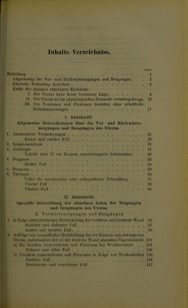 Inhalts - Verzeicliniss. Seite Einleitung 1 Abgrenzung der Vor- und Rückwiirtsneigungen und Beugungen ... 2 Klinische Bedeutung derselben 2 Kritik der dagegen erhobenen Einwände: I. Der Uterus habe keine bestimmte Lage, 4 II. Der Uterus sei im physiologischen Zustande vorwärtsgebeugt, 12 III. Die Versionen und Flexionen bestehen ohne erhebliche Befindensstörungen, 17 I. Abschnitt Allgemeine Betrachtungen über die Vor- und Rückwärts- neigungen und Beugungen des Uterus, 1. Anatomische Veränderungen 21 Erster und zweiter Fall 29 2. Symptomatologie 37 3. Aetiologie 47 Tabelle über 37 vor Kurzem entschwängerte Gebärmütter . . 49 4. Diagnose 53 Dritter Fall 56 5. Prognose 60 6. Therapie ... 63 Uebor die nieehanische oder orthopädische Behandlung ... 71 Vierter Fall 83 Fünfter Fall 84 II. Abschnitt. Specielle Betrachtung der einzelnen Arten der Neigungen und Beugungen des Uterus. A. Vorwärtsneigungen und Beugungen 1. in Folge unregelmässiger Eutwickelung der vorderen und hinteren Wand 91 Sechster und siebenter Fall 97 Achter und neunter Fall 99 2, in Folge von mangelhafter Rückbildung des vor Kurzem entschwängerten Uterus, insbesondere der an der hinteren Wand sitzendenl^lacentalstelle 101 a) Die frischen Anteversionen und Flexionen bei Wöchnerinnen . . 103 Zehnter und elfter Fall 109 b) Veraltete Auteversionen und Flexionen in Folge von Wochenbetten 110 Zwölfter Fall .116