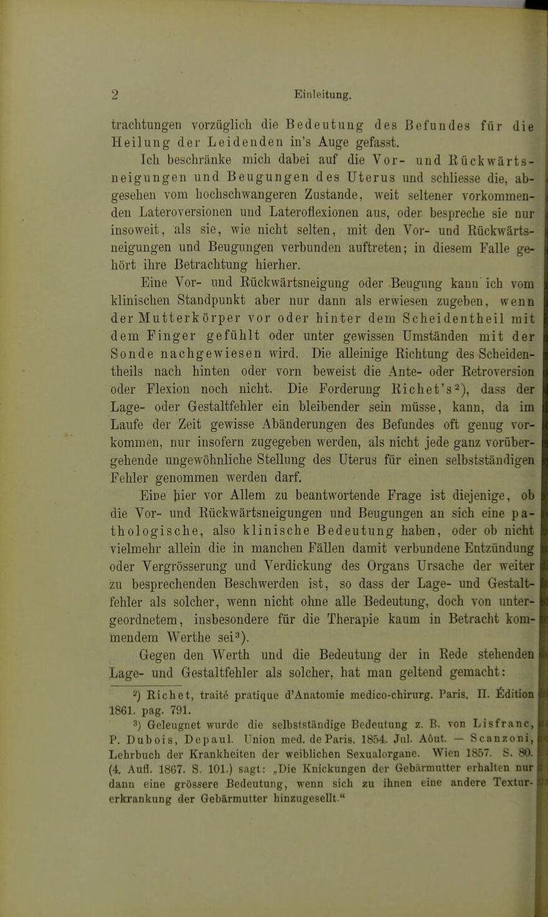 trachtuugen vorzüglich die Bedeutung des Befundes für die Heilung der Leidenden in's Auge gefasst. Ich beschränke mich dabei auf die Vor- und Rückwärts- neigungen und Beugungen des Uterus und schliesse die, ab- gesehen vom hochschwangeren Zustande, weit seltener vorkommen- den Lateroversionen und Lateroflexionen aus, oder bespreche sie nur insoweit, als sie, wie nicht selten, mit den Vor- und Rückwärts- neigungen und Beugungen verbunden auftreten; in diesem Falle ge- hört ihre Betrachtung hierher. Eine Vor- und Rückwärtsneigung oder .Beugung kann' ich vom klinischen Standpunkt aber nur dann als erwiesen zugeben, wenn der Mutterkörper vor oder hinter dem Scheidentheil mit dem Finger gefühlt oder unter gewissen Umständen mit der Sonde nachgewiesen wird. Die alleinige Richtung des Scheiden- theils nach hinten oder vorn beweist die Ante- oder Retroversion oder Flexion noch nicht. Die Forderung Richet's^), dass der Lage- oder Gestaltfehler ein bleibender sein müsse, kann, da im Laufe der Zeit gewisse Abänderungen des Befundes oft genug vor- kommen, nur insofern zugegeben werden, als nicht jede ganz vorüber- gehende ungewöhnliche Stellung des Uterus für einen selbstständigen Fehler genommen werden darf. Eine hier vor Allem zu beantwortende Frage ist diejenige, ob die Vor- und Rückwärtsneigungen und Beugungen an sich eine pa- thologische, also klinische Bedeutung haben, oder ob nicht vielmehr allein die in manchen Fällen damit verbundene Entzündung oder Vergrösserung und Verdickung des Organs Ursache der weiter zu besprechenden Beschwerden ist, so dass der Lage- und Gestalt- fehler als solcher, wenn nicht ohne alle Bedeutung, doch von unter- geordnetem, insbesondere für die Therapie kaum in Betracht kom- mendem Werthe sei^). Gegen den Werth und die Bedeutung der in Rede stehenden Lage- und Gestaltfehler als solcher, hat man geltend gemacht: 2) Eichet, traite pratique d'Anatomie medico-chirurg. Paris. II. Edition 1861. pag. 791. ^) Geleugnet wurde die selbstständige Bedeutung z. B. von Lisfranc, P. Dubois, Depaul. Union med. de Paris. 1854. Jul. Aöut. — Scauzoni, Lehrbuch der Krankheiten der weiblichen Sexualorgane. Wien 1857. S. 80. (4. Aufl. 1867. S. 101.) sagt: „Die Knickungen der Gebärmutter erhalten nur dann eine grössere Bedeutung, wenn sich zu ihnen eine andere Textur- erkrankung der Gebärmutter hinzugesellt.