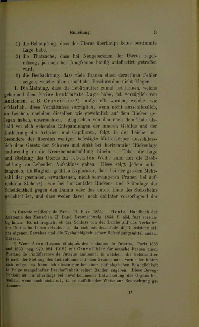 1) die Beliauptimg, dass der Uterus überhaupt keine bestimmte Lage habe, 2) die Thatsache, dass bei Neugeborenen der Uterus regel- mässig, ja noch bei Jungfrauen häufig antetlectirt getroffen wird, 3) die Beobachtung, dass viele Frauen einen derartigen Fehler zeigen, welche über erhebliche Beschwerden nicht klagen. I. Die Meinung, dass die Gebärmutter zumal bei Frauen, welche geboren haben, keine bestimmte Lage habe, ist vorzüglich von Anatomen, z. B. Cruveilhieraufgestellt worden, welche, wie erklärlich, diese Verhältnisse vorzüglich, wenn nicht ausschliesslich, an Leichen, nachdem dieselben wie gewöhnlich auf dem Rücken ge- legen haben, untersuchten. Abgesehen von den nach dem Tode als- bald vor sich gehenden Entspannungen der inneren Gebilde und der Entleerung der Arterien und Capillaren, folgt in der Leiche ins- besondere der überdies weniger befestigte Mutterkörper ausschliess- lich dem Gesetz der Schwere und sinkt bei horizontaler Rückenlage nothwendig in die Kreuzbeinaushöhlung hinein. — Ueber die Lage und Stellung des Uterus im lebenden Weibe kann nur die Beob- achtung an Lebenden Aufschluss geben. Diese zeigt jedem unbe- fangenen, hinlänglich geübten Explorator, dass bei der grossen Mehr- zahl der gesunden, erwachsenen, nicht schwangeren Frauen bei auf- rechtem Stehen5), wie bei horizontaler Rücken- und Seitenlage der Scheidentheil gegen den Damm oder das untere Ende des Steissbeins gerichtet ist, und dass weder davor noch dahinter vorspringend der Gazette medicale de Paris. 11. Fevr. 1854. — Henle, Handbuch der Anatomie des Menschen. II. Band. Braunschweig. 1864. S. 454, fügt vorsich- tig hinzu: Es ist fraglich, ob der Schluss von der Leiche auf das Verhalten des Uterus im Leben erlaubt sei, da sich mit dem Tode die Consistenz sei- nes eigenen Gewebes und die Nachgiebigkeit seiner Befestigungsmittel ändern müssen. ^) Wenn Ar an (Legons cliniques des maladies de l'uterus. Paris 1858 und 1860. pag. 979. 984. 1018) mit Cr uv eil hier für manche Frauen einen Zustand de l'indifference de l'uterus annimmt, in welchem die Gebärmutter je nach der Stellung des Individuums mit dem Grunde nach vorn oder hinten sich neige, so kann ich diesen nur bei einer pathologischen Beweglichkeit in Folge mangelhafter Beschaffenheit seiner Bänder zugeben. Diese Beweg- lichkeit ist mir allerdings bei unvollkommener Entwickelung des Organs bis- weilen, wenn auch nicht oft, in so auffallender Weise zur Beobachtung ge- kommen. 1*