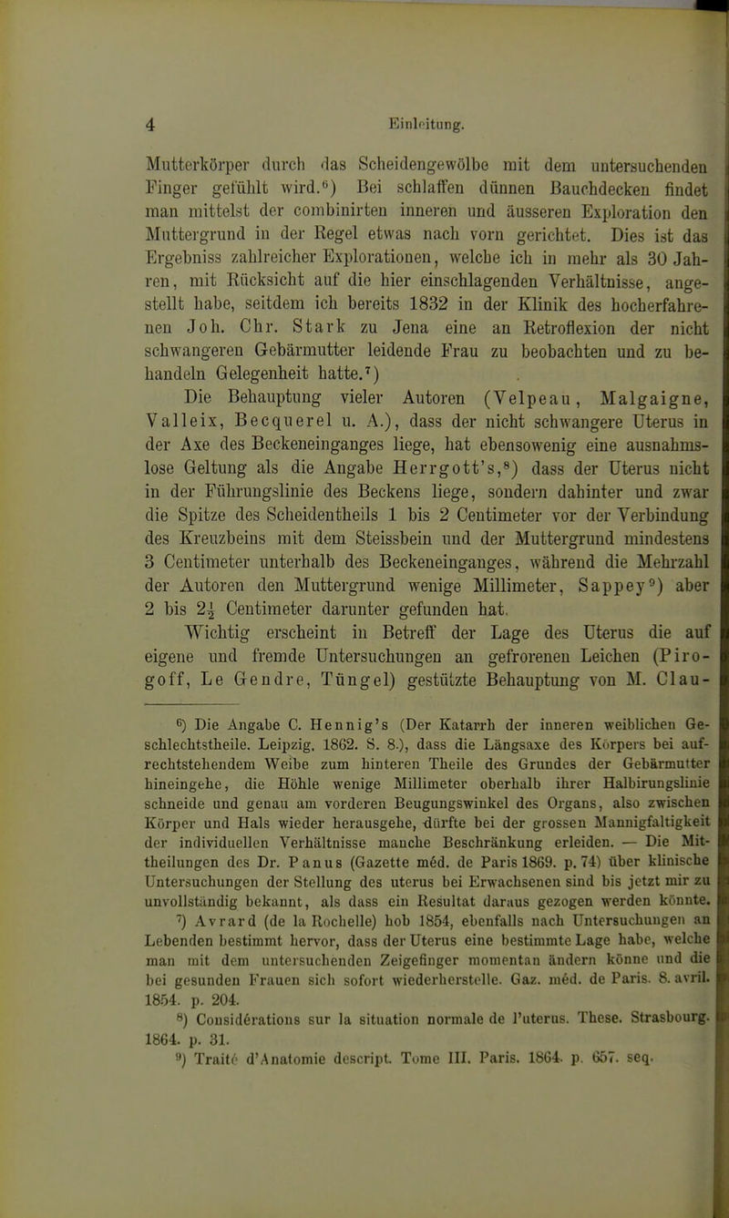 Mutterkörper durch das Scheidengewölbe mit dem untersuchenden Finger gefüldt wird.*^) Bei schlaffen dünnen Bauchdecken findet man mittelst der combinirten inneren und äusseren Exploration den Mnttergrund in der Regel etwas nach vorn gerichtet. Dies ist das Ergebniss zahlreicher Explorationen, welche ich in mehr als 30 Jah- ren, mit Rücksicht auf die hier einschlagenden Verhältnisse, ange- stellt habe, seitdem ich bereits 1832 in der Klinik des hocherfahre- nen Job. Chr. Stark zu Jena eine an Retroflexion der nicht schwangeren Gebärmutter leidende Frau zu beobachten und zu be- handeln Gelegenheit hatte.^) Die Behauptung vieler Autoren (Velpeau, Malgaigne, V alle ix, Becquerel u. A.), dass der nicht schwangere Uterus in der Axe des Beckeneinganges liege, hat ebensowenig eine ausnahms- lose Geltung als die Angabe Herrgott's,*^) dass der Uterus nicht in der Führungslinie des Beckens liege, sondern dahinter und zw^ar die Spitze des Scheidentheils 1 bis 2 Centimeter vor der Verbindung des Kreuzbeins mit dem Steissbein und der Muttergrund mindestens 3 Centimeter unterhalb des Beckeneinganges, während die Mehi-zahl der Autoren den Muttergrund wenige Millimeter, Sappey°) aber 2 bis 2^ Centimeter darunter gefunden hat. Wichtig erscheint in Betreff der Lage des Uterus die auf eigene und fremde Untersuchungen an gefrorenen Leichen (Piro- goff, Le Gendre, Tüngel) gestützte Behauptung von M. Clau- 6) Die Angabe C. Hennig's (Der Katarrh der inneren weiblichen Ge- schlechtstheile. Leipzig. 1862. Ö. 8.), dass die Längsaxe des Körpers bei auf- rechtstehendeni Weibe zum hinteren Theile des Grundes der Gebärmutter hineingehe, die Höhle wenige Millimeter oberhalb ihrer HalbirungsHuie schneide und genau am vorderen Beugungswiukel des Organs, also zwischen Körper und Hals wieder herausgehe, dürfte bei der grossen Mannigfaltigkeit der individuellen Verhältnisse manche Beschränkung erleiden. — Die Mit- theilungen des Dr. Panus (Gazette m6d. de Paris 1869. p. 74) über klinische Untersuchungen der Stellung des uterus bei Erwachsenen sind bis jetzt mir zu unvollständig bekannt, als dass ein Resultat daraus gezogen werden könnte. ) Avrard (de la Rochelle) hob 1854, ebenfalls nach Untersuchungen an Lebenden bestimmt hervor, dass der Uterus eine bestimmte Lage habe, welche man mit dem untersuchenden Zeigefinger momentan ändern könne und die bei gesunden Frauen sich sofort wiederherstelle. Gaz. med. de Paris. 8. avril. 1854. p. 204. 8) Cousidörations sur la Situation normale de l'uterus. These. Strasbourg. 1864. p. 31. 3) Traitt' d'Anatomie dcscript. Tome III. Paris. 1864. p. 657. seq.