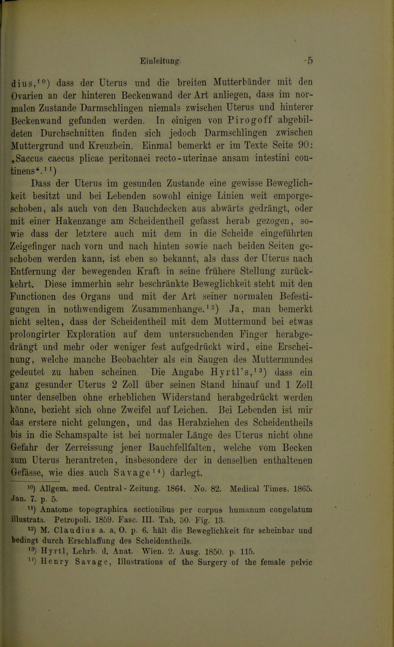 dius/°) dass der Uterus und die breiten Mutterbiinder mit den Ovarien au der hinteren Beckenwand der Art anliegen, dass im nor- malen Zustande Darmschlingen niemals zwischen Uterus und hinterer Beckenwand gefunden werden. In einigen von Pirogoff abgebil- deten Durchschnitten finden sich jedoch Darmschlingen zwischen Muttergrund und Kreuzbein. Einmal bemerkt er im Texte Seite 90: , Saccus caecus plicae peritonaei recto - uterinae ansam intestini con- tineus'.'') Dass der Uterus im gesunden Zustande eine gewisse Beweglich- keit besitzt und bei Lebenden sowohl einige Linien weit emporge- schoben, als auch von den Bauchdecken aus abwärts gedrängt, oder mit einer Hakenzange am Scheidentheil gefasst herab gezogen, so- wie dass der letztere auch mit dem in die Scheide eingeführten Zeigefinger nach vorn und nach hinten sowie nach beiden Seiten ge- schoben werden kann, ist eben so bekannt, als dass der Uterus nach Entfernung der bewegenden Kraft in seine frühere Stellung zurück- kehrt. Diese immerhin sehr beschränkte Beweglichkeit steht mit den Functionen des Organs und mit der Art seiner normalen Befesti- gungen in nothwendigem Zusammenhange.'^) Ja, man bemerkt nicht selten, dass der Scheidentheil mit dem Muttermund bei etwas prolongirter Exploration auf dem untersuchenden Finger herabge- drängt und mehr oder weniger fest aufgedrückt wird, eine Erschei- nung, welche manche Beobachter als ein Saugen des Muttermundes gedeutet zu haben scheinen. Die Angabe Hyrtrs,'^) dass ein ganz gesunder Uterus 2 Zoll über seinen Stand hinauf und 1 Zoll unter denselben ohne erheblichen Widerstand herabgedrückt werden könne, bezieht sich ohne Zweifel auf Leichen. Bei Lebenden ist mir das erstere nicht gelungen, und das Herabziehen des Scheidentheils bis in die Schamspalte ist bei normaler Länge des Uterus nicht ohne Gefahr der Zerreissung jener Bauchfellfalten, welche vom Becken zum Uterus herantreten, insbesondere der in denselben enthaltenen Gefässe, wie dies auch Savage'*) darlegt. '0) AUgem. med. Central - Zeitung. 1864. No. 82. Medical Times. 1865. Jan. 7. p. 5. ) Anatome topographica sectionibus per corpus humanum congelatum illustrata. Petropoli. 1859. Fase. III. Tab. 30. Fig. 1.3. '2) M. Claudius a. a. 0. p. 6. hält die Beweglichkeit für scheinbar und bedingt durch Erschlaffung des Scheidentheils. Hyrtl, Lchrb. d. Anat. Wien. 2. Ausg. 1850. p. 115. ) Henry Savagc, lUustrations of thc Surgery of the female pelvic