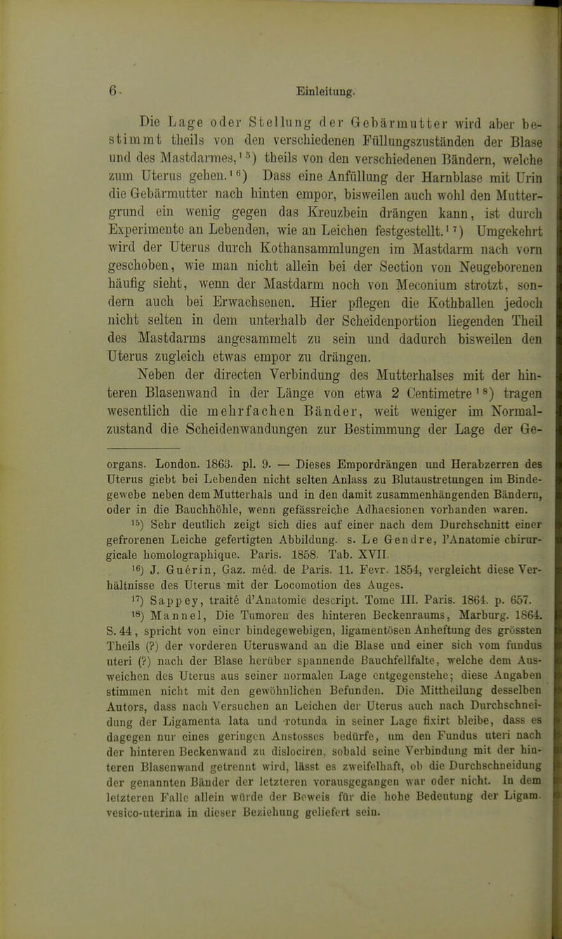 Die Lage oder Stellung der Gebärmutter wird aber be- stimmt tlieils von den verschiedenen Püllungszuständen der Blase und des Mastdarmes, theils von den verschiedenen Bändern, welche zum Uterus gehen.'6) Dass eine Anfiillung der Harnblase mit Urin die Gebärmutter nach hinten empor, bisweilen auch wohl den Mutter- grund ein wenig gegen das Kreuzbein drängen kann, ist durch Experimente an Lebenden, wie an Leichen festgestellt.'') Umgekehrt wird der Uterus durch Kothansammlungen im Mastdarm nach vorn geschoben, wie man nicht allein bei der Section von Neugeborenen häufig sieht, wenn der Mastdarm noch von Meconium strotzt, son- dern auch bei Erwachsenen. Hier pflegen die Kothballen jedoch nicht selten in dem unterhalb der Scheidenportion liegenden Theil des Mastdarms angesammelt zu sein und dadurch bisweilen den Uterus zugleich etwas empor zu drängen. Neben der directen Verbindung des Mutterlialses mit der hin- teren Blasenwand in der Länge von etwa 2 Centimetre' ^) tragen wesentlich die mehrfachen Bänder, weit weniger im Normal- zustand die Scheidenwandungen zur Bestimmung der Lage der Ge- organs. London. 1863. pl. 9. — Dieses Empordrängen und Herabzerren des Uterus giebt bei Lebenden nicht selten Anlass zu Blutaustretungen im Binde- gewebe neben dem Mutterhals und in den damit zusammenhängenden Bändern, oder in die Bauchhöhle, wenn gefässreiche Adhaesionen vorhanden waren. ^5) Sehr deutlich zeigt sich dies auf einer nach dem Durchschnitt einer gefrorenen Leiche gefertigten Abbildung, s. Le Gendre, l'Anatomie chirur- gicale homolographique. Paris. 1858. Tab. XVII. '6) J. Guerin, Gaz. med. de Paris. 11. Fevr. 1854, vergleicht diese Ver- hältnisse des Uterus mit der Locoraotion des Auges. 1'') Sappey, traite d'Anatomie descript. Tome III. Paris. 1864. p. 657. Manuel, Die Tumoren des hinteren Beckenraums, Marburg. 1864 S. 44, spricht von einer bindegewebigen, ligamentöseu Anheftung des grössten Theils (?) der vorderen Uteruswand an die Blase und einer sich vom fundus uteri (?) nach der Blase herüber spannende ßauchfellfalte, welche dem Aus- weichen des Uterus aus seiner normalen Lage entgegenstehe; diese Angaben stimmen niclit mit den gewöhnlichen Befunden. Die Mittheilung desselben Autors, dass nach Versuchen an Leichen der Uterus auch nach Durchschnei- dung der Ligamenta lata und rotunda in seiner Lage fi.xirt bleibe, dass es dagegen nur eines geriugou Austosscs bedürfe, um den Fundus uteri nach der hintereu Beckenwand zu dislociren, sobald seine Verbindung mit der hin- teren Blasenwand getrennt wird, lässt es zweifelhaft, ob die Durchschneidung der genannten Bänder der letzteren vorausgegangen war oder nicht. In dem letzteren Falle allein würde der Beweis für die hohe Bedeutung der Ligam. vesico-uterina in dieser Beziehung geliefert sein.