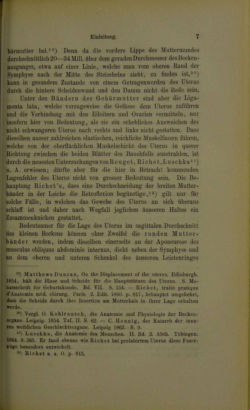 bärmutter bei.'^) Denn da die vordere Lippe des Muttermundes durchschnittlich 20—34 Mill. über dem geraden Durchmesser des Becken- ausganges, etwa auf einer Linie, welche man vom oberen Rand der Symphyse nach der Mitte des Steissbeins zieht, zu finden ist,^) kann in gesundem Zustande von einem Getragenwerden des Uterus durch die hintere Scheidenwand und den Damm nicht die Rede sein. Unter den Bändern der Gebärmutter sind aber die Liga- menta lata, welche vorzugsweise die Gefässe dem Uterus zuführen und die Verbindung mit den Eileitern und Ovarien vermitteln, nur insofern hier von Bedeutung, als sie ein erhebliches Ausweichen des nicht schwangeren Uterus nach rechts und links nicht gestatten. Dass dieselben ausser zahlreichen elastischen, reichliche Muskelfasern führen, welche von der oberflächlichen Muskelschicht des Uterus in querer Richtung zwischen die beiden Blätter des Bauchfells ausstrahlen, ist durch die neuesten Untersuchungen von Rouget,Riebet,Luschka^') u. A. erwiesen; dürfte aber für die hier in Betracht kommenden Lagenfehler des Uterus nicht von grosser Bedeutung sein. Die Be- hauptung Riebet's, dass eine Durchschneidung der breiten Mutter- bänder in der Leiche die Retroflexion begünstige,22) gilt nur für solche Fälle, in welchen das Gewebe des Uterus an sich überaus schlaff ist und daher nach Wegfall jeglichen äusseren Haltes ein Zusammenknicken gestattet. Bedeutsamer für die Lage des Uterus im sagittalen Durchschnitt des kleinen Beckens können ohne Zweifel die runden Mutter- bänder werden, indem dieselben einerseits an der Aponeurose des musculus obliquus abdominis internus, dicht neben der Symphyse und an dem oberen und unteren Schenkel des äusseren Leistenringes '9) Matthews Duncan, On the Displacement of the uterus. Edinburgh. 1854, hält die Blase und Scheide für die Hauptstützen des Uterus. S. Mo- natsschrift für Geburtskunde. Bd. VlI. S. 154. — Richet, traite pratique d'Anatomie med. chirurg. Paris. 2. Edit. 1860. p. 817, behauptet umgekehrt, dass die Scheide durch ihre Insertion am Mutterhals in ihrer Lage erhalten werde. 20) Vergl. 0. Kohlrausch, die Anatomie und Physiologie der Becken- organe. Leipzig. 1854. Taf. IL S. 62. — C. Hennig, der Katarrh der inne- ren weiblichen Geschlechtsorgane. Leipzig 1862. S. 9. Luschka, die Anatomie des Menschen. II. Bd. 2. Abth. Tübingen. 1864. S. 363. Er fand ebenso wie Richet bei prolabirtem Uterus diese Faser- züge besonders entwickelt. Richet a. a. 0. p. 815.