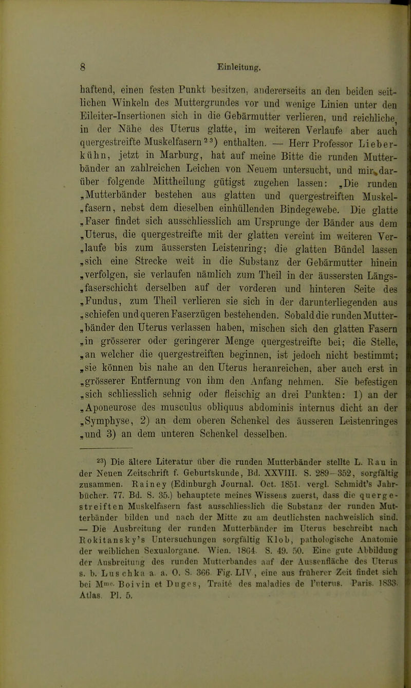 haftend, einen festen Punkt besitzen, andererseits an den beiden seit- lichen Winkeln des Muttergrundes vor und wenige Linien unter den Eileiter-Insertionen sich in die Gebärmutter verlieren, und reichliche in der Nähe des Uterus glatte, im weiteren Verlaufe aber auch quergestreifte Muskelfasern 2 3) enthalten. — Herr Professor Li eber- kühn, jetzt in Marburg, hat auf meine Bitte die runden Mutter- bänder an zahlreichen Leichen von Neuem untersucht, und mir^dar- über folgende Mittheilung gütigst zugehen lassen: „Die runden „Mutterbänder bestehen aus glatten und quergestreiften Muskel- fasern, nebst dem dieselben einhüllenden Bindegewebe. Die glatte „Paser findet sich ausschliesslich am Ursprünge der Bänder aus dem „Uterus, die quergestreifte mit der glatten vereint im weiteren Ver- „laufe bis zum äussersten Leisteuring; die glatten Bündel lassen „sich eine Strecke weit in die Substanz der Gebärmutter hinein „verfolgen, sie verlaufen nämlich zum Theil in der äussersten Längs- „faserschicht derselben auf der vorderen und hinteren Seite des „Fundus, zum Theil verlieren sie sich in der darunterliegenden aus „ schiefen und queren Faserzügen bestehenden. Sobald die runden Mutter- „bänder den Uterus verlassen haben, mischen sich den glatten Fasern „in grösserer oder geringerer Menge quergestreifte bei; die Stelle, „an welcher die quergestreiften beginnen, ist jedoch nicht bestimmt; „sie können bis nahe an den Uterus heranreichen, aber auch erst in „grösserer Entfernung von ihm den Anfang nehmen. Sie befestigen „sich schliesslich sehnig oder fleischig an drei Punkten: 1) an der „Aponeurose des musculus obliquus abdominis internus dicht an der „Symphyse, 2) an dem oberen Schenkel des äusseren Leistenringes „und 3) an dem unteren Schenkel desselben. 23) Die ältere Literatur über die runden Mutterbänder stellte L. Rau in der Neuen Zeitschrift f. Geburtskunde, Bd. XXVIII. S. 289- 352, sorgfältig zusammen. Rainey (Edinburgh Journal. Oct. 1851. vergl. Schraidt's Jahr- bücher. 77. Bd. S. 35.) behauptete meines Wissens zuerst, dass die querge- streiften Muskelfasern fast ausschliesslich die Substanz der runden Mut- terbänder bilden und nach der Mitte zu am deutlichsten nachweislich sind. — Die Ausbreitung der runden Mutterbändor im Uterus beschreibt nach Rokitansky's Untersuchungen sorgfältig Kleb, ijathologischc Anatomie der weiblichen Sexualorgane. Wien. 18G4. S. 49. 50. Eine gute Alibildung der Ausbreitung des runden Muttcrhandes anf der Aussenfläche des Uterus s. b. Luschka a. a. 0. S. 366 Fig. LIV , eine aus früherer Zeit findet sich bei M^Boivin et Duges, Traite des maladies de rnterus. Paris. 1833. Atlas. PI. 5.