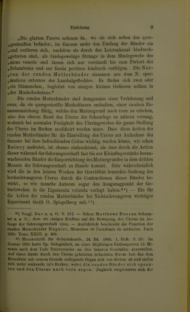 „Die glatten Fasern nehmen da, wo sie sich neben den quer- ,gestreiften befinden, im Ganzen mehr den Umfang der Bänder ein „und verlieren sich, nachdem sie durch den Leistenkanal hiudurch- ,getreten sind, als bindegewebige Stränge in dem Bindegewebe des „mons veneris und lassen sich nur vereinzelt bis zum Periost des „Schambeins und zur fascia pectinea hindurch verfolgen. DieNer- ,ven der runden Mutterbänder stammen ans dem N. sper- „raaticus externus des Lumbaigeflechtes. Es finden sich zwei oder „ein Stämmchen, begleitet von einigen kleinen Gefässen mitten in „der Muskelsubstanz. Die runden Mutterbänder sind demgemäss einer Verkürzung und zwar, da sie quergestreifte Muskelfasern enthalten, einer raschen Zu- saramenziehung fähig, welche den Muttergrund nach vorn zu erheben, also den oberen Band des Uterus der Schamfuge zu nähern vermag, wodurch bei normaler Festigkeit des Uteringewebes die ganze Stellung des Uterus im Becken modificirt werden muss. Dass diese Action der runden Mutterbänder für die Einstellung des Uterus zur Aufnahme des Samens bei dem befruchtenden Coitus wichtig werden könne, wie schon Rainey andeutet, ist ebenso einleuchtend, als dass durch die Action dieser während der Schwangerschaft fast bis zur Kleinfingerstärke heran- wachsenden Bänder die Emporrichtung des Muttergrundes in dem dritten Monate der Schwangerschaft zu Stande kommt. Sehr wahrscheinlich wird die in den letzten Wochen der Gravidität bemerkte Senkung des hochschwangeren Uterus durch die Contractionen dieser Bänder be- wirkt, so wie manche Autoren sogar den Ausgansgpunkt der Ge- burtswehen in die Ligamenta rotunda verlegt haben.— Ein für ■ die Action der runden Mutterbänder bei Nichtschwangeren wichtiges Experiment theilt 0. Spiegelberg mit.^s) 2-1) Vergl. Ran a. a. 0. S. 317. — Schon Matthews Duncan behaup- tet a. a 0., dass sie einigen Einfluss auf die Bewegung des Uterus im An- fange der Schwangerschaft üben. — Ausiührlich beschreibt die Function der runden Mutterbänder Huguier, Memoires de l'academie de medecine. Paris 1859. Tome XXIII. p. 409. 2S) Mouatschrift für Geburtskunde, 24. Bd. 1864. 1. Heft. S. 23: Im Januar 1859 hatte Sp. Gelegenheit, an einer 26jälrigen Enthaupteten 15 Mi- nuten nach dem Tode Reizversuche an den inneren Genitalien anzustellen. Auf einen direkt durch den Uterus geleiteten inducirteu Strom hob das dem Kreuzbein mit seinem Grunde anliegende Organ sich von diesem ab und stellte sich mehr senkrecht in's Becken, wobei die runden Bänder sich spann- ten und den Uterus nach vorn zogen. Zugleich vergrösserte sich der