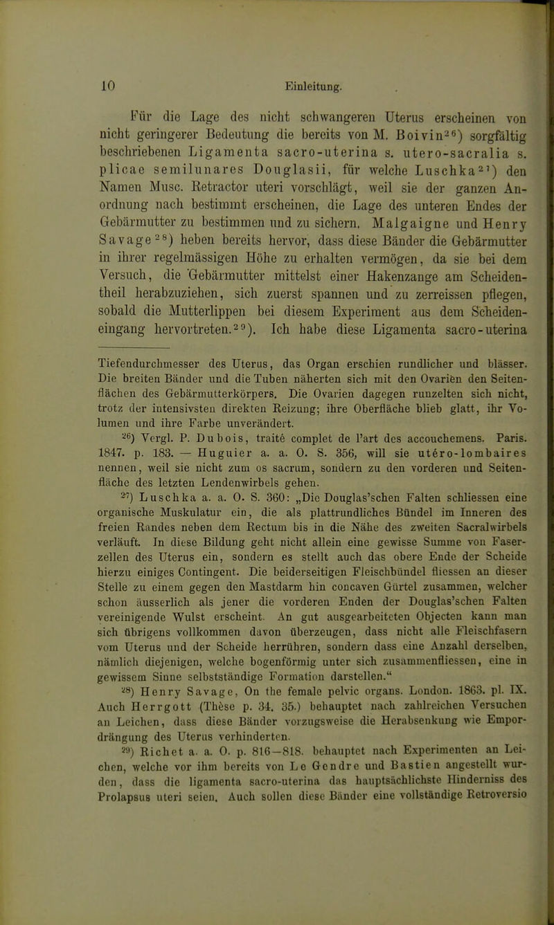Für die Lage des nicht schwangeren Uterus erscheinen von nicht geringerer Bedeutimg die bereits von M. Bolvin-^) sorgfältig beschriebenen Ligamenta sacro-uterina s. utero-sacralia s. plicae semihinares Douglasii, für welche Luschka^') den Namen Miisc. Retractor uteri vorschlägt, weil sie der ganzen An- ordnung nach bestimmt erscheinen, die Lage des unteren Endes der Gebärmutter zu bestimmen und zu sichern. Malgaigne und Henry Savage'^ö) heben bereits hervor, dass diese Bänder die Gebärmutter in ihrer regelmässigen Höhe zu erhalten vermögen, da sie bei dem Versuch, die 'Gebärmutter mittelst einer Hakenzange am Scheiden- theil herabzuziehen, sich zuerst spannen und zu zerreissen pflegen, sobald die Mutterlippen bei diesem Experiment aus dem Scheiden- eingang hervortreten.2 0). Ich habe diese Ligamenta sacro-uterina Tiefendurchmesser des Uterus, das Organ erschien rundlicher und blässer. Die breiten Bänder und die Tuben näherten sich mit den Ovarifen den Seiten- flächen des Gebärmutterkörpers. Die Ovarien dagegen runzelten sich nicht, trotz der intensivsten direkten Reizung; ihre Oberfläche blieb glatt, ihr Vo- lumen und ihre Farbe unverändert. 26) Vcrgl. P. Dubois, traite complet de l'art des accouchemens. Paris. 1847. p. 183. — Huguier a. a. 0. S. 356, will sie ut6ro-lombaires nennen, weil sie nicht zum os sacrum, sondern zu den vorderen und Seiten- fläche des letzten Lendenwirbels gehen. ^) Luschka a. a. 0. S. 360: „Die Douglas'schen Falten schliesseu eine organische Muskulatur ein, die als plattrundliches Bündel im Inneren des freien Randes neben dem Rectum bis in die Nähe des zweiten Sacralwirbels verläuft. In diese Bildung geht nicht allein eine gewisse Summe von Faser- zellen des Uterus ein, sondern es stellt auch das obere Ende der Scheide hierzu einiges Contingent. Die beiderseitigen Fleischbündel fliessen an dieser Stelle zu einem gegen den Mastdarm hin concaven Gürtel zusammen, welcher schon äusserlich als jener die vorderen Enden der Douglas'schen Falten vereinigende Wulst erscheint. An gut ausgearbeiteten Objecten kann man sich übrigens vollkommen davon überzeugen, dass nicht alle Fleischfasern vom Uterus und der Scheide herrühren, sondern dass eine Anzahl derselben, nämlich diejenigen, welche bogenförmig unter sich zusammenfliesseu, eine in gewissem Siune selbstständige Formation darstellen. '^^) Henry Savage, On the female pelvic organs. London. 1863. pl. IX. Auch Herrgott (These p. 34. 35.) behauptet nach zahlreichen Versuchen au Leichen, dass diese Bänder vorzugsweise die Herabsenkung wie Empor- drängung des Uterus verhinderten. ^•') Riebet a. a. 0. p. 816-818. behauptet nach Experimenten an Lei- chen, welche vor ihm bereits von Le Gcndre und Bastien angestellt wur- den, dass die ligamenta sacro-uterina das hauptsächlichste Hinderniss des Prolapsus uteri seien. Auch sollen diese Bänder eine vollständige Retroversio