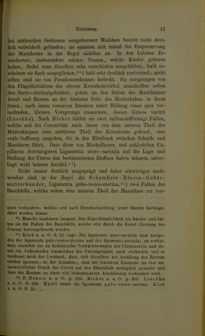 bei zahlreichen Sectiouen neugeborener Mädchen bereits recht deut- lich entwickelt gefunden; sie spannen sich ZAiinal bei Emporzerrung des Mastdarms in der Kegel sichtbar an. In den Leichen Er- wachsener, insbesondere solcher Frauen, welche Kinder geboren haben, findet man dieselben sehr verschieden ausgebildet; bald er- scheinen sie flach ausgeglichen,bald sehr deutlich vortretend; nicht selten sind sie von Pseudomembranen bedeckt. Sie entspringen von den Flügelfortsätzen der oberen Kreuzbeinwirbel unmittelbar neben den Sacro-uterin algelenken, gehen an den Seiten des Mastdarmes herab und fliessen an der hinteren Seite des Mutterhälses in ihren freien, nach innen concaven Rändern unter Bildung eines quer ver- laufenden, kleinen Vorsprungs zusammen, dessen Grösse variirt (Luschka). Nach Eichet bilden sie zwei halbmondförmige Falten, welche mit der Concavität nach innen von dem unteren Theil des Mutterkörpers zum mittleren Theil des Kreuzbeins gehend, eine ovale Oeffnung umgeben, die in den Blindsack zwischen Scheide und Mastdarm führt. Dass diese von Muskelfasern und zahlreichen Ca- pillaren durchzogenen Ligamenta utero - sacralia auf die Lage und Stellung des Uterus den bestimmtesten Einfluss haben müssen, unter- liegt wohl keinem Zweifel. ^') Nicht immer deutlich ausgeprägt und daher schwieriger nach- weisbar sind in der Regel die Schambein - Blasen - Gebär- mutterbänder, Ligamenta pubo-vesico-uterina,^ 2) zwei Falten des Bauchfells, welche neben dem unteren Theil der Harnblase zur vor- uteri verhindern, welche erst nach Durchschneidung jener Bänder herbeige- führt werden könne. 30) Manche Anatomen leugnen ihre Eigenthümlichkeit als Bänder und hal- ten sie für Falten des Bauchfells, welche erst durch die Kunst (Zerrung des Uterus) hervorgebracht würden. 3') Klob a a. 0. S. 51. sagt: Die ligamenta utero-sacralia sind Antipo- den der ligamenta pubo-vesico-uterina und der ligamenta rotunda; sie verhin- dern zunächst ein zu bedeutendes Vorwärtsbewegen des Uteruscervix und da- mit ein bedeutendes Ausweichen des Uterusgrundes nach rückwärts und es bestimmt mich der Lmstand, dass sich dieselben bei Anfüllung des Rectum stärker spannen, zu der Annahme, dass bei letzterem Zustande ein fast un- ausweichlicher Druck des Cervix auf den Blasenhals unmöglich gemacht und dass das Rectum an einer viel bedeutenderen Ausdehnung verhindert wird. ^'^) P. Dubois a. a. 0. p. 183. Riebet a. a. 0. p. 807. Luschka a. a. 0. S. 359. Hyrtl nennt sie ligamenta pubo-vesico-uterina. Kl ob a. a. 0. S. 51. .
