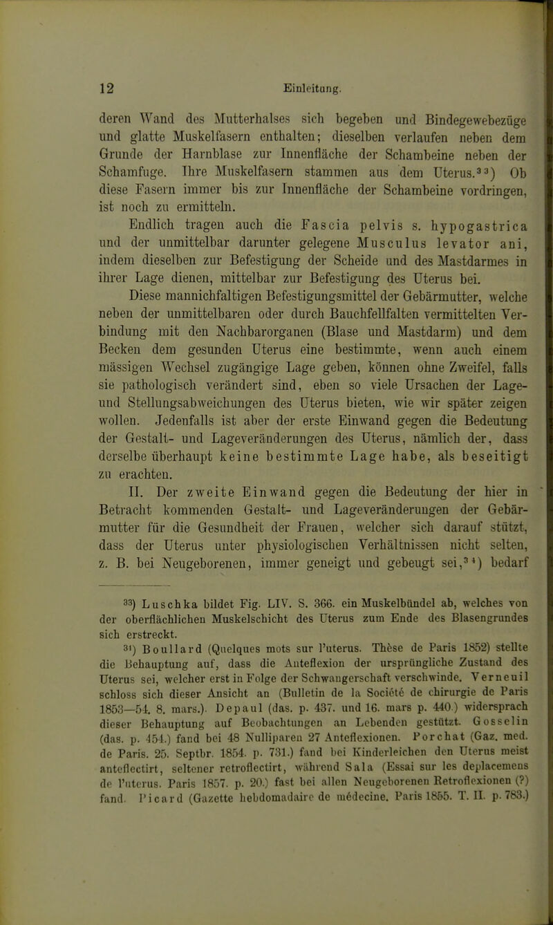 deren Wand des Mutterhalses sich begeben und Bindegewebezüge und glatte Muskelfasern enthalten; dieselben verlaufen neben dem Grunde der Harnblase zur Innenfläche der Schambeine neben der Schamfuge. Ihre Muskelfasern stammen aus dem Uterus.Qb diese Fasern immer bis zur Innenfläche der Schambeine vordringen, ist noch zu ermitteln. Endlich tragen auch die Fascia pelvis s. hypogastrica und der unmittelbar darunter gelegene Musculus levator ani, indem dieselben zur Befestigung der Scheide und des Mastdarmes in ihrer Lage dienen, mittelbar zur Befestigung des Uterus bei. Diese mannichfaltigen Befestigungsmittel der Gebärmutter, welche neben der unmittelbaren oder durch Bauchfellfalten vermittelten Ver- bindung mit den Nachbarorganen (Blase und Mastdarm) und dem Becken dem gesunden Uterus eine bestimmte, wenn auch einem mässigen Wechsel zugängige Lage geben, können ohne Zweifel, falls sie pathologisch verändert sind, eben so viele Ursachen der Lage- und Stellungsabweichungen des Uterus bieten, wie wir später zeigen wollen. Jedenfalls ist aber der erste Einwand gegen die Bedeutung der Gestalt- und Lageveränderungen des Uterus, nämlich der, dass derselbe überhaupt keine bestimmte Lage habe, als beseitigt zu erachten. II. Der zweite Einwand gegen die Bedeutung der hier in Beti'acht kommenden Gestalt- und Lageveränderuugen der Gebär- mutter für die Gesundheit der Frauen, welcher sich darauf stützt, dass der Uterus unter physiologischen Verhältnissen nicht selten, z. B. bei Neugeborenen, immer geneigt und gebeugt sei,^^) bedarf 33) Luschka bildet Fig. LIV. S. 366. ein Muskelbündel ab, welches von der oberflächlichen Muskelschicht des Uterus zum Ende des Blasengrundes sich erstreckt. 31) Boullard (Quelques mots sur l'uterus. These de Paris 1852) stellte die Behauptung auf, dass die Anteflexion der ursprüngliche Zustand des Uterus sei, welcher erst in P'olge der Schwangerschaft verschwinde. Verneuil schloss sich dieser Ansicht an (Bulletin de la Sociote de Chirurgie de Paris 1853—54. 8. niars.). Depaul (das. p. 437. und 16. mars p. 440) widersprach dieser Behauptung auf Beobachtungen an Lebenden gestützt. Gosselin (das. p. 454.) fand bei 48 Nullipareu 27 Anteflexionen. Pore hat (Gaz. med. de Paris. 25. Septbr. 1854. p. 731.) fand l)oi Kinderleichen den Uterus meist antoflectirt, seltener retroflectirt, während Sala (Essai sur les deplacemens de l'uterus. Paris 1857. p. 20.) fast bei allen Neugeborenen Retroflexionen (?) fand. Picard (Gazette hebdomadaire de m6decine. Paris 1855. T. IL p. 783.)
