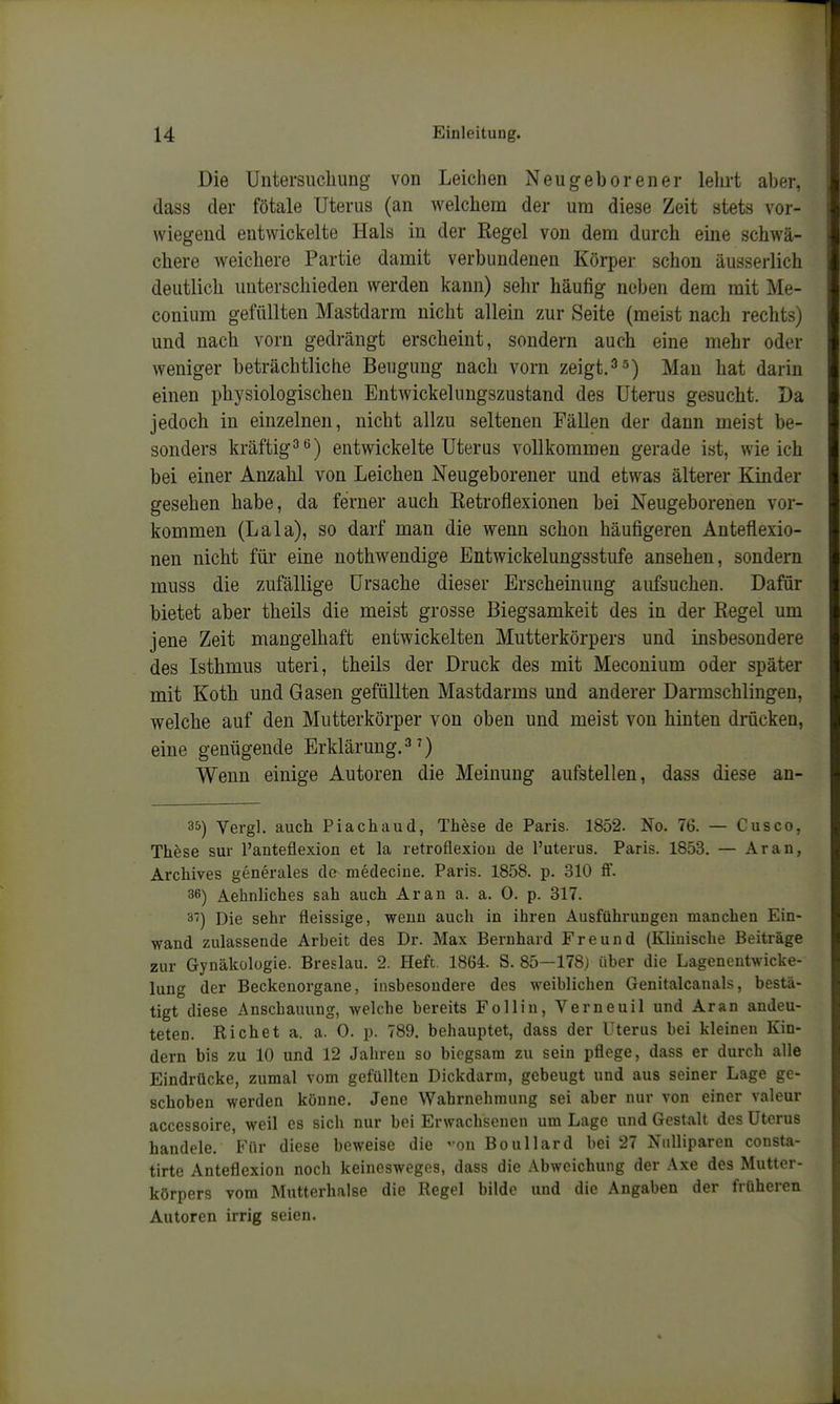 Die Untersiicliung von Leichen Neugeborener lelirt aber, dass der fötale Uterus (an welchem der um diese Zeit stets vor- wiegend entwickelte Hals in der Regel von dem durch eine schwä- chere weichere Partie damit verbundenen Körper schon äusserlich deutlich unterschieden werden kann) sehr häufig neben dem mit Me- conium gefüllten Mastdarm nicht allein zur Seite (meist nach rechts) und nach vorn gedrängt erscheint, sondern auch eine mehr oder weniger beträchtliche Beugung nach vorn zeigt.jyjau hat darin einen physiologischen Entwickelungszustand des Uterus gesucht. Da jedoch in einzelnen, nicht allzu seltenen Fällen der dann meist be- sonders kräftigtö) entwickelte Uterus vollkommen gerade ist, wie ich bei einer Anzahl von Leichen Neugeborener und etwas älterer Kinder gesehen habe, da ferner auch Retrofiexionen bei Neugeborenen vor- kommen (Lala), so darf man die wenn schon häufigeren Anteflexio- nen nicht für eine nothwendige Entwickelungsstufe ansehen, sondern muss die zufällige Ursache dieser Erscheinung aufsuchen. Dafür bietet aber theils die meist grosse Biegsamkeit des in der Regel um jene Zeit mangelhaft entwickelten Mutterkörpers und insbesondere des Isthmus uteri, theils der Druck des mit Mecouium oder später mit Koth und Gasen gefüllten Mastdarms und anderer Darmschlingen, welche auf den Mutterkörper von oben und meist von hinten drücken, eine genügende Erklärung.^') Wenn einige Autoren die Meinung aufstellen, dass diese an- 35) Vergl. auch Piachaud, These de Paris. 1852. No. 76. — Cusco, These sur l'anteflexion et la retroflexiou de l'uterus. Paris. 1853. — Ar au, Archives generales de niedeciue. Paris. 1858. p. 310 ff. 36) Aehnliches sah auch Ar an a. a. 0. p. 317. 3) Die sehr fleissige, wenn auch in ihren Ausführungen manchen Ein- wand zulassende Arbeit des Dr. Max Bernhard Freund (Klinische Beiträge zur Gynäkologie. Breslau. 2. Heft. 1864. S. 85—178) über die Lagencntwicke- lung der Beckenorgane, insbesondere des weiblichen Genitalcanals, bestä- tigt diese Anschauung, welche bereits Follin, Verneuil und Ar an andeu- teten. Riebet a. a. 0. p. 789. behauptet, dass der Uterus bei kleinen Kin- dern bis zu 10 und 12 Jahren so biegsam zu sein pflege, dass er durch alle Eindrücke, zumal vom gefüllten Dickdarm, gebeugt und aus seiner Lage ge- schoben werden könne. Jene Wahrnehmung sei aber nur von einer valeur accessoire, weil es sich nur bei Erwachsenen um Lage und Gestalt des Uterus handele. Für diese beweise die on Boullard bei 27 Niilliparen consta- tirte Anteflexion noch keinesweges, dass die .Abweichung der Axe des Mutter- körpers vom Mutterhalse die Regel bilde und die Angaben der früheren Autoren irrig seien.