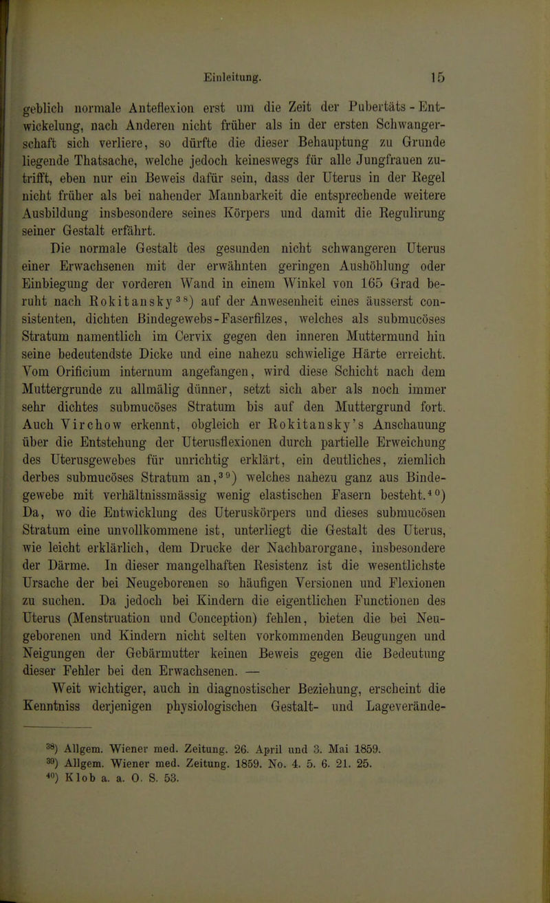 geblich normale Anteflexion erst um die Zeit der Pubertäts - Ent- wickelung, nach Anderen nicht früher als in der ersten Schwanger- schaft sich verliere, so dürfte die dieser Behauptung zu Grunde liegende Thatsache, welche jedoch keineswegs für alle Jungfrauen zu- trifft, eben nur ein Beweis dafür sein, dass der Uterus in der Regel nicht früher als bei nahender Mannbarkeit die entsprechende weitere Ausbildung insbesondere seines Körpers und damit die Regulirung seiner Gestalt erfährt. Die normale Gestalt des gesunden nicht schwangeren Uterus einer Erwachsenen mit der erwähnten geringen Aushöhlung oder Einbiegung der vorderen Wand in einem Winkel von 165 Grad be- ruht nach Rokitansky 3f*) auf der Anwesenheit eines äusserst con- sistenten, dichten Bindegewebs-Faserfilzes, welches als submucöses Stratum namentlich im Cervix gegen den inneren Muttermund hin seine bedeutendste Dicke und eine nahezu schwielige Härte erreicht. Vom Orificium internum angefangen, wird diese Schicht nach dem Muttergrunde zu allmälig dünner, setzt sich aber als noch immer sehr dichtes submucöses Stratum bis auf den Muttergrund fort. Auch Virchow erkennt, obgleich er Rokitansky's Anschauung über die Entstehung der Uterusflexionen durch partielle Erweichung des Uterusgewebes für unrichtig erklärt, ein deutliches, ziemlich derbes submucöses Stratum an,welches nahezu ganz aus Binde- gewebe mit verhältnissmässig wenig elastischen Fasern besteht. Da, wo die Entwicklung des Uteruskörpers und dieses submucösen Stratum eine unvollkommene ist, unterliegt die Gestalt des Uterus, wie leicht erklärlich, dem Drucke der Nachbarorgane, insbesondere der Därme. In dieser mangelhaften Resistenz ist die wesentlichste Ursache der bei Neugeborenen so häufigen Versionen und Flexionen zu suchen. Da jedoch bei Kindern die eigentlichen Functionen des Uterus (Menstruation und Conception) fehlen, bieten die bei Neu- geborenen und Kindern nicht selten vorkommenden Beugungen und Neigungen der Gebärmutter keinen Beweis gegen die Bedeutung dieser Fehler bei den Erwachsenen. — Weit wichtiger, auch in diagnostischer Beziehung, erscheint die Kenntniss derjenigen physiologischen Gestalt- und Lageverände- ^) Allgem. Wiener med. Zeitung, 26. April und 3. Mai 1859. 39) Allgem. Wiener med. Zeitung. 1859. No. 4. 5. 6. 21. 25. <o) Klob a. a. 0. S. 53.