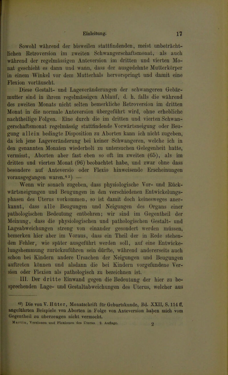 Sowohl während der bisweilen stattfindenden, meist unbeträcht- lichen KetroVersion im zweiten Schwangerschaftsmonat, als auch während der regelmässigen Anteversion im dritten und vierten Mo- nat geschieht es dann und wann, dass der ausgedehnte Mutterkörper in einem Winkel vor dem Mutterhals hervorspringt und damit eine Flexion vortäuscht. Diese Gestalt- und Lageveränderungen der schwangeren Gebär- mutter sind in ihrem regelmässigen Ablauf, d. h. falls die während des zweiten Monats nicht selten bemerkliche Retroversion im dritten Monat in die normale Anteversion übergeführt wird, ohne erhebliche nachtheilige Folgen. Eine durch die im dritten und vierten Schwan- gerschaftsmonat regelmässig stattfindende Yorwärtsneigung oder Beu- gung allein bedingte Disposition zu Aborten kann ich nicht zugeben, da ich jene Lage Veränderung bei keiner Schwangeren, welche ich in den genannten Monaten wiederholt zu untersuchen Gelegenheit hatte, vermisst, Aborten aber fast eben so oft im zweiten (65), als im dritten und vierten Monat (96) beobachtet habe, und zwar ohne dass besondere auf Anteversio oder Flexio hinweisende Erscheinungen vorausgegangen waren.* ^) — Wenn wir sonach zugeben, dass physiologische Vor- und Rück- wärtsneigungen und Beugungen in den verschiedenen Entwickelungs- phasen des Uterus vorkommen, so ist damit doch keinesweges aner- kannt, dass alle Beugungen und Neigungen des Organs einer pathologischen Bedeutung entbehren; wir sind im Gegentheil der Meinung, dass die physiologischen und pathologischen Gestalt- und Lageabweichungen streng von einander gesondert werden müssen, bemerken hier aber im Voraus, dass ein Theil der in Rede stehen- den Fehler, wie später ausgeführt werden soll, auf eine Entwicke- lungshemmung zurückzuführen sein dürfte, während andererseits auch schon bei Kindern andere Ursachen der Neigungen und Beugungen auftreten können und alsdann die bei Kindern vorgefundene Ver- sion oder Flexion als pathologisch zu bezeichnen ist. in. Der dritte Einwand gegen die Bedeutung der hier zu be- sprechenden Lage- und Gestaltabweichungen des Uterus, welcher aus 42) Die von V. Hüter, Monatschrift für Geburtskunde, Bd. XXII, S. 114ff. angeführten Beispiele von Aborten in Folge von Anteversion haben mich vom Gegentheil zu überzeugen nicht vermocht. Martin, Versionen und Flexionen des Uterus 2. Auflage. O