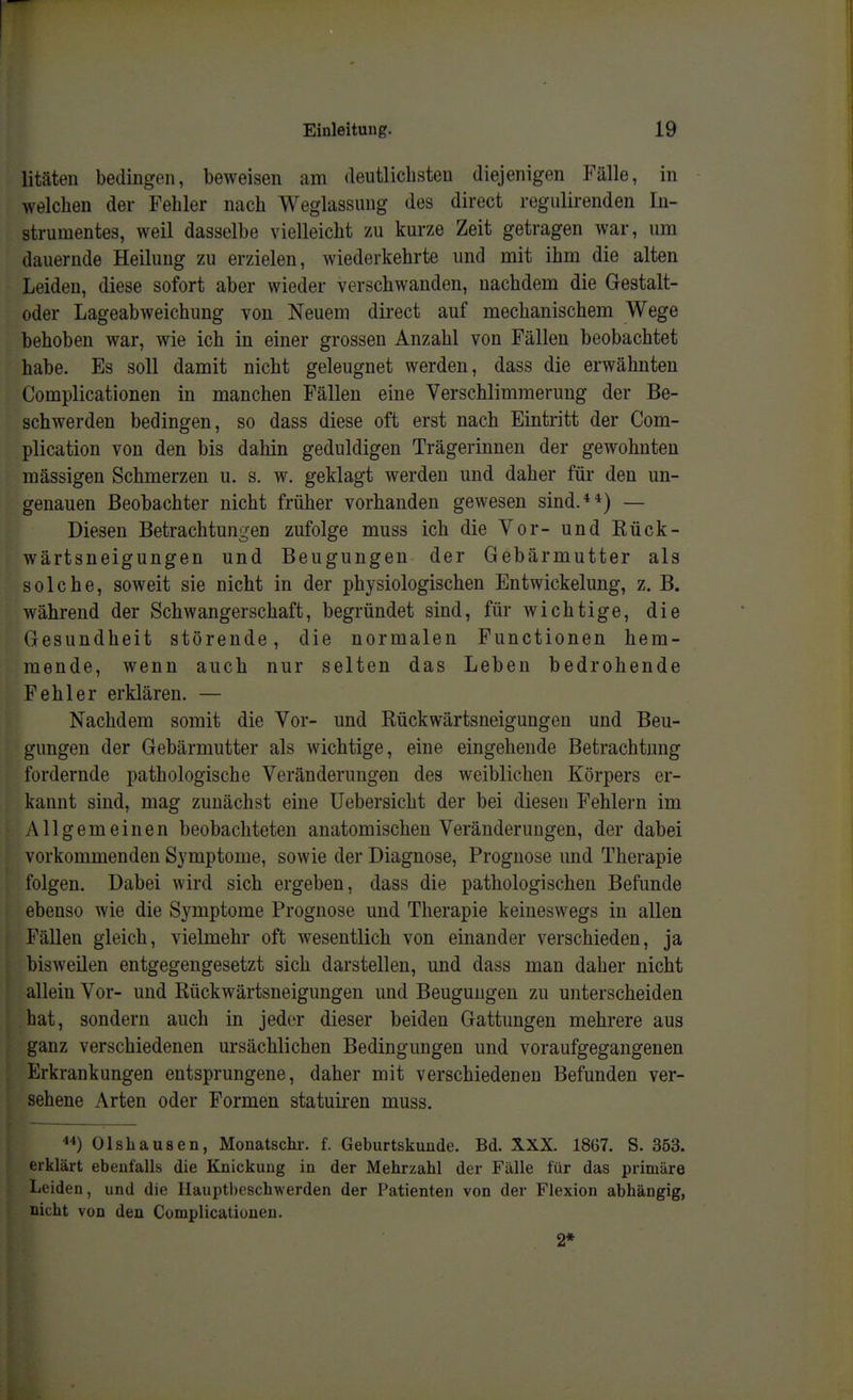 litäten bedingen, beweisen am deutlichsten diejenigen Fälle, in welchen der Fehler nach Weglassuug des direct regulirenden In- strumentes, weil dasselbe vielleicht zu kurze Zeit getragen war, um dauernde Heilung zu erzielen, wiederkehrte und mit ihm die alten Leiden, diese sofort aber wieder verschwanden, nachdem die Gestalt- oder Lageabweichung von Neuem direct auf mechanischem Wege behoben war, wie ich in einer grossen Anzahl von Fällen beobachtet habe. Es soll damit nicht geleugnet werden, dass die erwähnten Complicationen in manchen Fällen eine Verschlimmerung der Be- schwerden bedingen, so dass diese oft erst nach Eintritt der Com- plication von den bis dahin geduldigen Trägerinnen der gewohnten mässigen Schmerzen u. s, w. geklagt werden und daher für den un- genauen Beobachter nicht früher vorhanden gewesen sind.**) — Diesen Betrachtungen zufolge muss ich die Vor- und Kück- wärtsneigungen und Beugungen der Gebärmutter als solche, soweit sie nicht in der physiologischen Entwickelung, z. B. während der Schwangerschaft, begründet sind, für wichtige, die Gesundheit störende, die normalen Functionen hem- mende, wenn auch nur selten das Leben bedrohende Fehler erklären. — Nachdem somit die Vor- und Rückwärtsneigungen und Beu- gungen der Gebärmutter als wichtige, eine eingehende Betrachtung fordernde pathologische Veränderungen des weiblichen Körpers er- kannt sind, mag zunächst eine üebersicht der bei diesen Fehlern im Allgemeinen beobachteten anatomischen Veränderungen, der dabei vorkommenden Symptome, sowie der Diagnose, Prognose und Therapie folgen. Dabei wird sich ergeben, dass die pathologischen Befunde ebenso wie die Symptome Prognose und Therapie keineswegs in allen Fällen gleich, vielmehr oft wesentlich von einander verschieden, ja bisweilen entgegengesetzt sich darstellen, und dass man daher nicht allein Vor- und Rückwärtsneigungen und Beugungen zu unterscheiden hat, sondern auch in jeder dieser beiden Gattungen mehrere aus ganz verschiedenen ursächlichen Bedingungen und voraufgegangenen Erkrankungen entsprungene, daher mit verschiedenen Befunden ver- sehene Arten oder Formen statuii-en muss. Olshausen, Monatschr. f. Geburtskunde. Bd. XXX. 1867. S. 353. erklärt ebenfalls die Knickung in der Mehrzahl der Fälle für das primäre Leiden, und die IIauptl)eschwerden der Patienten von der Flexion abhängig, nicht von den Complicationen. 2*