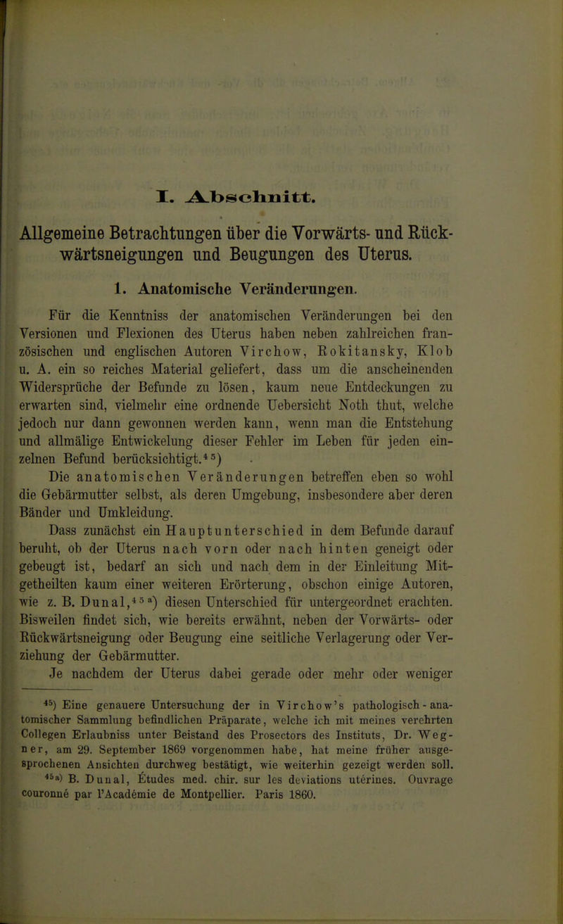 Allgemeine BetracMungen über die Vorwärts- und Mck- wärtsneigungen und Beugungen des Uterus. 1. Anatomische Veränderungen. Für die Kenntniss der anatomischen Veränderungen bei den Versionen und Flexionen des Uterus haben neben zahlreichen fran- zösischen und englischen Autoren Virchow, Kokitansky, Klob u. A. ein so reiches Material geliefert, dass um die anscheinenden Widersprüche der Befunde zu lösen, kaum neue Entdeckungen zu erwarten sind, vielmehr eine ordnende TJebersicht Noth thut, welche jedoch nur dann gewonnen werden kann, wenn man die Entstehung und allmälige Entwickelung dieser Fehler im Leben für jeden ein- zelnen Befund berücksichtigt. *5) Die anatomischen Veränderungen betreffen eben so wohl die Gebärmutter selbst, als deren Umgebung, insbesondere aber deren Bänder und Umkleidung. Dass zunächst ein Hauptunterschied in dem Befunde darauf beruht, ob der Uterus nach vorn oder nach hinten geneigt oder gebeug-t ist, bedarf an sich und nach dem in der Einleitung Mit- getheilten kaum einer weiteren Erörterung, obschon einige Autoren, wie z. B. Dunal,*5a) diesen Unterschied für untergeordnet erachten. Bisweilen findet sich, wie bereits erwähnt, neben der Vorwärts- oder Kückwärtsneigung oder Beugung eine seitliche Verlagerung oder Ver- ziehung der Gebärmutter. Je nachdem der Uterus dabei gerade oder mehr oder weniger Eine genauere Untersuchung der in Virchow's pathologisch - ana- tomischer Sammlung befindlichen Präparate, welche ich mit meines verehrten Collegen Erlaubniss unter Beistand des Prosectors des Instituts, Dr. Weg- ner, am 29. September 1869 vorgenommen habe, hat meine früher ausge- sprochenen Ansichten durchweg bestätigt, wie weiterhin gezeigt werden soll. ^^a) B. Dunal, Stüdes med. chir. sur les diiviations uterines. Ouvrage couronne par l'Academie de Montpellier. Paris 1860.