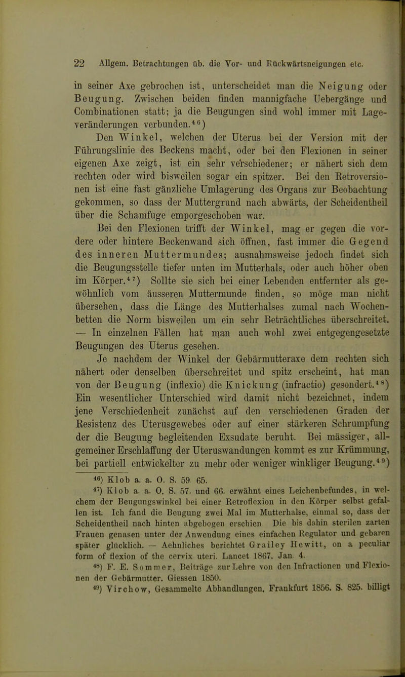 in seiner Axe gebrochen ist, unterscheidet man die Neigung oder Beugung. Zwischen beiden finden mannigfache üebergänge und Combinationen statt; ja die Beugungen sind wohl immer mit Lage- veränderungen verbunden. ^) Den Winkel, welchen der Uterus bei der Version mit der Führungslinie des Beckens macht, oder bei den Flexionen in seiner eigenen Axe zeigt, ist ein sehr verschiedener; er nähert sich dem rechten oder wird bisweilen sogar ein spitzer. Bei den Eetroversio- nen ist eine fast gänzliche Umlagerung des Organs zur Beobachtung gekommen, so dass der Muttergrund nach abwärts, der Scheidentheil über die Schamfuge emporgeschoben war. Bei den Flexionen trifft der Winkel, mag er gegen die vor- dere oder hintere Beckenwand sich öffnen, fast immer die Gegend des inneren Muttermundes; ausnahmsweise jedoch findet sich die Beugungsstelle tiefer unten im Mutterhals, oder auch höher oben im Körper.*^) Sollte sie sich bei einer Lebenden entfernter als ge- wöhnlich vom äusseren Muttermunde finden, so möge man nicht übersehen, dass die Länge des Mutterhalses zumal nach Wochen- betten die Norm bisweilen um ein sehr Beträchtliches überschreitet. — In einzelnen Fällen hat man auch wohl zwei entgegengesetzte Beugungen des Uterus gesehen. Je nachdem der Winkel der Gebärmutteraxe dem rechten sich nähert oder denselben überschreitet und spitz erscheint, hat man von der Beugung (inflexio) die Knickung (infractio) gesondert.*'') Ein wesentlicher Unterschied wird damit nicht bezeichnet, indem jene Verschiedenheit zunächst auf den verschiedenen Graden der Kesistenz des üterusgewebes oder auf einer stärkeren Schrumpfung der die Beugung begleitenden Exsudate beruht. Bei mässiger, all- gemeiner Erschlaffung der Uteruswaudungen kommt es zur Krümmung, bei partiell entwickelter zu mehr oder weniger winkliger Beugung.*^) 46) Kl ob a. a. 0. S. 59 65. 4^) Kl ob a. a. 0. S. 57. und 66. erwähnt eines Leichenbefundes, in wel- chem der Beugungswinkel bei einer Retroflexion in den Körper selbst gefal- len ist. Ich fand die Beugung zwei Mal im Mutterhalse, einmal so, dass der Scheidentheil nach hinten abgebogen erschien Die bis dahin sterilen zarten Frauen genasen unter der Anwendung eines einfachen Regulator und gebaren später gliickhch. — Aehnliches berichtet Grailey Hewitt, on a peculiar form of Öexion of the cervix uteri. Lancet 1867. Jan 4. 4ö) F. E. Sommer, Beiträge zur Lehre von den Infractioncn und Flexio- nen der Gebärmutter. Glessen 1850. Virchow, Gesammelte Abhandlungen. Frankfurt 1856. S. 825. billigt