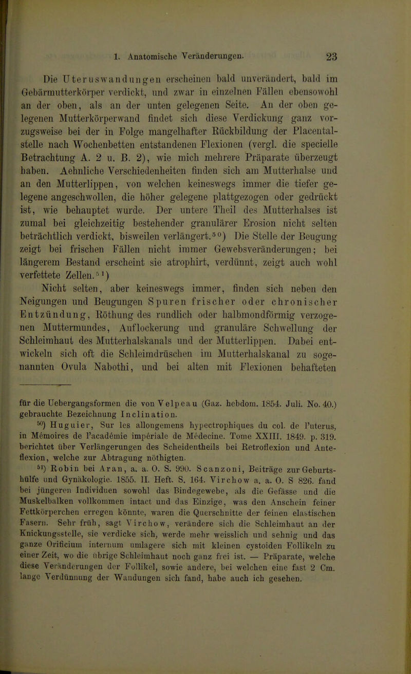 Die UterusAvandlinken erscheinen bald unverändert, bald im Gebärmutterkörper verdickt, und zwar in einzelnen Fällen ebensowohl an der oben, als an der unten gelegenen Seite. An der oben ge- legenen Mutterkörperwand findet sich diese Verdickung ganz vor- zugsweise bei der in Folge mangelhafter Rückbildung der Flacental- stelle nach Wochenbetten entstandenen Flexionen (vergl. die specielle Betrachtung A. 2 u. B. 2), wie mich mehrere Präparate überzeugt haben. Aehuliche Verschiedenheiten finden sich am Mutterhalse und an den Mutterlippen, von welchen keineswegs immer die tiefer ge- legene angeschwollen, die höher gelegene plattgezogen oder gedrückt ist, wie behauptet wurde. Der untere Theil des Mutterhalses ist zumal bei gleichzeitig bestehender granulärer Erosion nicht selten beträchtlich verdickt, bisweilen verlängert, ^o) Die Stelle der Beugung zeigt bei frischen Fällen nicht immer Gewebsveränderungen; bei längerem Bestand erscheint sie atrophirt, verdünnt, zeigt auch wohl verfettete Zellen. ^) Nicht selten, aber keineswegs immer, finden sich neben den Neigungen und Beugungen Spuren frischer oder chronischer Entzündung, Röthung des rundlich oder halbmondförmig verzoge- nen Muttermundes, Auflockerung und granuläre Schwellung der Schleimhaut des Mutterhalskanals und der Mutterlippen. Dabei ent- wickeln sich oft die Schleimdrüschen im Mutterhalskanal zu soge- nannten Ovula Nabothi, und bei alten mit Flexionen behafteten für die Uebergangsformen die von Velpeau (Gaz. hebdom. 1854. Juli. No. 40.) gebrauchte Bezeichnung Inclination. ^) Huguier, Sur les allongemens hypectrophiques du col. de l'uterus, in Memoires de l'acadeinie imperiale de Medecine. Tome XXIII. 1849. p. 319. berichtet über Verlängerungen des Scheidentheils bei Retroflexion und Ante- flexion, welche zur Abtragung nöthigten. s') Robin bei Aran, a. a. 0. S. 990. Scanzoni, Beiträge zurGeburts- hülfe und Gynäkologie. 1855. II. Heft. S, 164. Virchow a. a. 0. S 826. fand bei jüngeren Individuen sowohl das Bindegewebe, als die Gefässe und die Muskelbalken vollkommen intact und das Einzige, was den Anschein feiner Fettkörperchen erregen könnte, waren die Querschnitte der feinen elabtischen Fasern. Sehr früh, sagt Virchow, verändere sich die Schleimhaut an der Knickungsstolle, sie verdicke sich, werde mehr weisslich und sehnig und das ganze Orificium inteinum umlagere sich mit kleinen cystoiden Follikeln zu einer Zeit, wo die (ihrige Schleimhaut noch ganz frei ist. — Präparate, welche diese Veränderungen der Follikel, sowie andere, bei welchen eine fast 2 Cm. lange Verdünnung der Wandungen sich fand, habe auch ich gesehen.