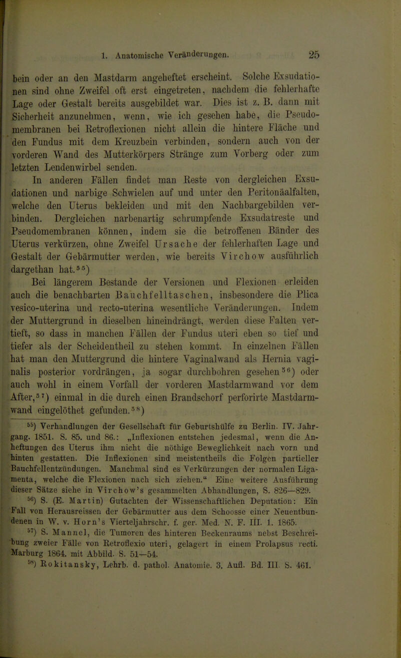 bein oder an den Mastdarm angeheftet erscheint. Solche Exsudatio- nen sind ohne Zweifel oft erst eingetreten, nachdem die fehlerhafte Lage oder Gestalt bereits ausgebildet war. Dies ist z. B. dann mit Sicherheit anzunehmen, wenn, wie ich gesehen habe, die Pseudo- membranen bei Ketroflexionen nicht allein die hintere Fläche und den Fundus mit dem Kreuzbein verbinden, sondern auch von der vorderen Wand des Mutterkörpers Stränge zum Vorberg oder zum letzten Lendenwirbel senden. In anderen Fällen findet man Reste von dergleichen Exsu- dationen und narbige Schwielen auf und unter den Peritonäalfalten, welche den Uterus bekleiden und mit den Nachbargebilden ver- binden. Dergleichen narbenartig schrumpfende Exsudatreste und Pseudomembranen können, indem sie die betroffenen Bänder des Uterus verkürzen, ohne Zweifel Ursache der fehlerhaften Lage und Gestalt der Gebärmutter werden, wie bereits Virchow ausführlich dargethan hat. Bei längerem Bestände der Versionen und Flexionen erleiden auch die benachbarten Bauchfelltaschen, insbesondere die Plica vesico-uterina und recto-uterina wesentliche Veränderungen. Indem der Muttergrund in dieselben hineindrängt, werden diese Falten ver- tieft, so dass in manchen Fällen der Fundus uteri eben so tief und tiefer als der Scheideutheil zu stehen kommt. In einzelnen Fällen hat man den Muttergrund die hintere Vaginalwand als Hernia vagi- nalis posterior vordrängen, ja sogar durchbohren gesehenoder auch wohl in einem Vorfall der vorderen Mastdarmwand vor dem After,^^) einmal in die durch einen Brandschorf perforirte Mastdarm- wand eingelöthet gefunden. ■'5'^) Verhandlungen der Gesellschaft für Geburtshülfe zu Berlin. IV. .Jahr- gang. 1851. S. 85. und 86.: „Inflexionen entstehen jedesmal, wenn die An- heftungen des Uterus ihm nicht die nöthige Beweglichkeit nach vorn und hinten gestatten. Die Inflexionen sind meistentheils die Folgen partieller Bauchfellentzündungen. Manchmal sind es Verkürzungen der normalen Liga- menta, welche die Flexionen nach sich ziehen. Eine weitere Ausführung dieser Sätze siehe in Virchow's gesammelten Abhandlungen, S. 826—829. S. (E. Martin) Gutachten der Wissenschaftlichen Deputation: Ein Fall von Herausreissen der Gebärmutter aus dem Schoosse einer Neuentbun- denen in W. V. Horn's Vierteljahrschr. f. ger. Med. N. F. III. 1. 1865. S. Manuel, die Tumoren des hinteren Beckenraums nebst Beschrei- bung zweier Fälle von Retroflexio uteri, gelagert in einem Prolapsus recti. Marburg 1864. mit Abbild. S. 51—54. Rokitansky, Lehrb. d. pathol. Anatomie. 3. Aufl. Bd. III. S. 461.