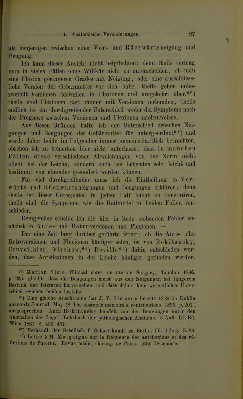 als denjenigen zwischen einer Vor- und Rückwärtsneigung und Beugung. Ich kann dieser Ansicht nicht beipflichten; denn theils vermag man in vielen Fällen ohne Willkür nicht zu unterscheiden, ob man eine Flexion geringeren Grades mit Neigung, oder eine ausschliess- liche Version der Gebärmutter vor sich habe, theils gehen unbe- zweifelt Versionen bisweilen in Flexionen und umgekehrt über,*^) theils sind Flexionen fast immer mit Versionen verbunden, theils endlich ist ein durchgreifender Unterschied weder der Symptome noch der Prognose zwischen Versionen und Flexionen nachzuweisen. Aus diesen Gründen halte ich den Unterschied zwischen Nei- gungen und Beugungen der Gebärmutter für untergeordnet^') und werde daher beide im Folgenden immer gemeinschaftlich betrachten, obschon ich zu bemerken hier nicht unterlasse, dass in manchen Fällen diese verschiedenen xA.bweichungen von der Norm nicht allein bei der Leiche, sondern auch bei Lebenden sehr leicht und bestimmt von einander gesondert werden können. Für viel durchgreifender muss ich die Eintheilung in Vor- wärts und Rückwärtsneigungen und Beugungen erklären; denn theils ist dieser Unterschied in jedem Fall leicht zu constatiren, theils sind die Symptome wie die Heilmittel in beiden Fällen ver- schieden. Demgemäss scheide ich die hier in Rede stehenden Fehler zu- nächst in Ante- und Retroversionen und Flexionen. — Der eine Zeit lang darüber geführte Streit, ob die Ante- oder Retroversionen und Flexionen häufiger seien, ist von Rokitansky, Cruveilhier, Virchow,62) Deville^a) dahin entschieden wor- den, dass Anteflexionen in der Leiche häufiger gefunden werden. Marion Sims, Clinical uotes on uterine Surgery. London 1866. p. 235. glaubt, dass die Beugungen meist aus deu Neigungen bei längerem Bestand der letzteren hervorgehen und dass daher kein wesentlicher Unter- schied zwichen beiden bestehe. 6') Eine gleiche Anschauung hat J. Y. Simpson bereits 1848 im Dublin quarterly Journal, May (S. The obstetric memoirs a. contributions. 1855. p. 201.) ausgesprochen. Auch Rokitansky handelt von den Beugungen unter den Anomalien der Lage. Lehrbuch der pathologischen Anatomie. 3 Aufl. III. Bd. Wien 1861. S. 456. 457. 6'^) Verhandl. der Gesellsch. f. Geburtskundo zu Berlin. IV. .lahrg. S. 86. Lettre ä M. Malgaigne sur la frequence des antoflcxions et des re- flexions de l'utcrus. Revue medic. chirurg. de Paris. 1849. Decembre.