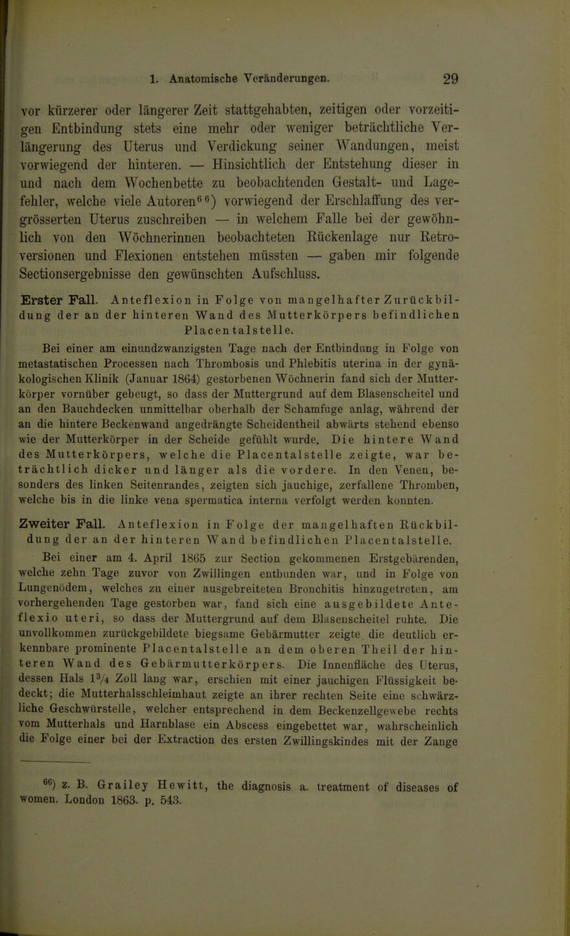 vor kürzerer oder längerer Zeit stattgehabten, zeitigen oder vorzeiti- gen Entbindung stets eine mehr oder weniger beträchtliche Ver- längerung des Uterus und Verdickung seiner Wandungen, meist vorwiegend der hinteren. — Hinsichtlich der Entstehung dieser in und nach dem Wochenbette zu beobachtenden Gestalt- und Lage- fehler, welche viele Autoren<^^) vorwiegend der Erschlalfung des ver- grösserten Uterus zuschreiben — in welchem Falle bei der gewöhn- lich von den Wöchnerinnen beobachteten Rückenlage nur Retro- versionen und Flexionen entstehen müssten — gaben mir folgende Sectionsergebnisse den gewünschten Aufschluss. Erster Fall. Anteflexion in Folge von mangelhafter Zurückbil- dung der an der hinteren Wand des Mutterkörpers befindlichen Placen talstelle. Bei einer am einundzwanzigsten Tage nach der Entbindung in Folge von metastatischen Processen nach Thrombosis und Phlebitis uterina in der gynä- kologischen Klinik (Januar 1864) gestorbenen Wöchnerin fand sich der Mutter- körper vornüber gebeugt, so dass der Muttergrund auf dem Blasenscheitel und an den Bauchdecken unmittelbar oberhalb der Schamfuge anlag, während der an die hintere Beckenwand angedrängte Scheidentheil abwärts stehend ebenso wie der Mutterkörper in der Scheide gefühlt wurde. Die hintere Wand des Mutterkörpers, welche die Piacentalstelle zeigte, war be- trächtlich dicker und länger als die vordere. In den Venen, be- sonders des linken Seitenrandes, zeigten sich jauchige, zerfallene Thromben, welche bis in die linke vena spermatica interna verfolgt werden konnten. Zweiter Fall. Anteflexion in Folge der mangelhaften Rückbil- dung der an der hinteren Wand befindlichen Placentalstelle. Bei einer am 4. April 1865 zur Section gekommenen Erstgebärenden, welche zehn Tage zuvor von Zwillingen entbunden war, und in Folge von Lungenödem, welches zu einer ausgebreiteten Bronchitis hinzugetreten, am vorhergehenden Tage gestorben war, fand sich eine ausgebildete Ante- flexio uteri, so dass der Muttergrund auf dem Bhiseuscheitel ruhte. Die unvollkommen zurückgebildete biegsame Gebärmutter zeigte die deutlich er- kennbare prominente Placentalstelle an dem oberen Theil der hin- teren Wand des Gebärmutterkörpers. Die Innenfläche des Uterus, dessen Hals l3/.i Zoll lang war, erschien mit einer jauchigen Flüssigkeit be- deckt; die Mutterhalsschleimhaut zeigte an ihrer rechten Seite eine srhwärz- liche Geschwürstelle, welcher entsprechend in dem Beckenzellgewebe rechts vom Mutterhals und Harnblase ein Abscess eingebettet war, wahrscheinlich die Folge einer bei der Extraction des ersten Zwillingskindes mit der Zange z. B. Grailey Hewitt, the diagnosis a. treatment of diseases of women. London 1863. p. 543.