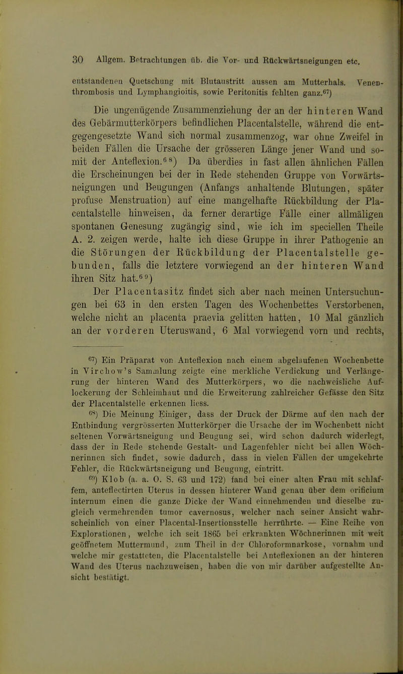 entstandoucii Quetschung mit Blutaiistritt aussen am Mutterhals. Venen- thrombüsis und Lyraphangioitis, sowie Peritonitis fehlten ganz.C') Die ungenügende Zusammenziehung der an der hinteren Wand des Gebärmutterkörpers befindlichen Placentalstelle, wähi'end die ent- gegengesetzte Wand sich normal zusammenzog, war ohne Zweifel in beiden Fällen die Ursache der grösseren Länge jener VV^and und so- mit der Anteflexion.0 8) Da überdies in fast allen ähnlichen Fällen die Erscheinungen bei der in Kede stehenden Gruppe von Vorwärts- neigungen und Beugungen (Anfangs anhaltende Blutungen, später profuse Menstruation) auf eine mangelhafte Rückbildung der Pla- centalstelle hinweisen, da ferner derartige Fälle einer allmäligen spontanen Genesung zugängig sind, wie ich im speciellen Theile A. 2. zeigen werde, halte ich diese Gruppe in ihrer Pathogenie an die Störungen der Rückbildung der Placentalstelle ge- bunden, falls die letztere vorwiegend an der hinteren Wand ihren Sitz hat.«») Der Placentasitz findet sich aber nach meinen Untersuchun- gen bei 63 in den ersten Tagen des Wochenbettes Verstorbenen, welche nicht an placenta praevia gelitten hatten, 10 Mal gänzlich an der vorderen Uteruswand, 6 Mal vorwiegend vorn und rechts, ^'^) Ein Präparat von Anteflexion nach einem abgelaufeneu Wochenbette in Virchow's Samoilung zeigte eine merkliche Verdickung und Verlänge- rung der hinteren Wand des Mutterkörpers, wo die nachweisliclie Auf- lockerung der Schleimhaut und die Erweiterung zahlreicher Gefässe den Sitz der Placentalstelle erkennen liess. 6^) Die Meinung Einiger, dass der Druck der Därme auf den nach der Entbindung vergrösserten Mutterkörper die Ursache der im Wochenbett nicht seltenen Vorwärtsneigung und Beuguug sei, wird schon dadurch widerlegt, dass der in Rede stehende Gestalt- und Lagenfehler nicht bei allen Wöch- nerinnen sich findet, sowie dadurch, dass in vielen Fällen der umgekehrte Fehler, die Rückwärtsneigung und Beugung, eintritt. Klob (a. a. 0. S. G3 und 172) fand bei einer alten Frau mit schlaf- fem, anteflectirten Uterus in dessen hinterer Wand genau über dem orificium internum einen die ganze Dicke der Wand einnehmenden und dieselbe zu- gleich vermehrenden tunior cavernosus, welcher nach seiner Ansicht wahr- scheinlich von einer Placental-Insertionsstelle herrührte. — Eine Reihe von Explorationen , welche ich seit 1865 bei erkrankten Wöchnerinnen mit weit geöffnetem Muttermund, zum Theil in der Chloroformnarkose, vornahm und welche mir gestatteten, die Placentalstelle bei Anteflexionen an der hintereu Wand des Uterus nachzuweisen, haben die von mir darüber aufgestellte An- sicht bestätigt.