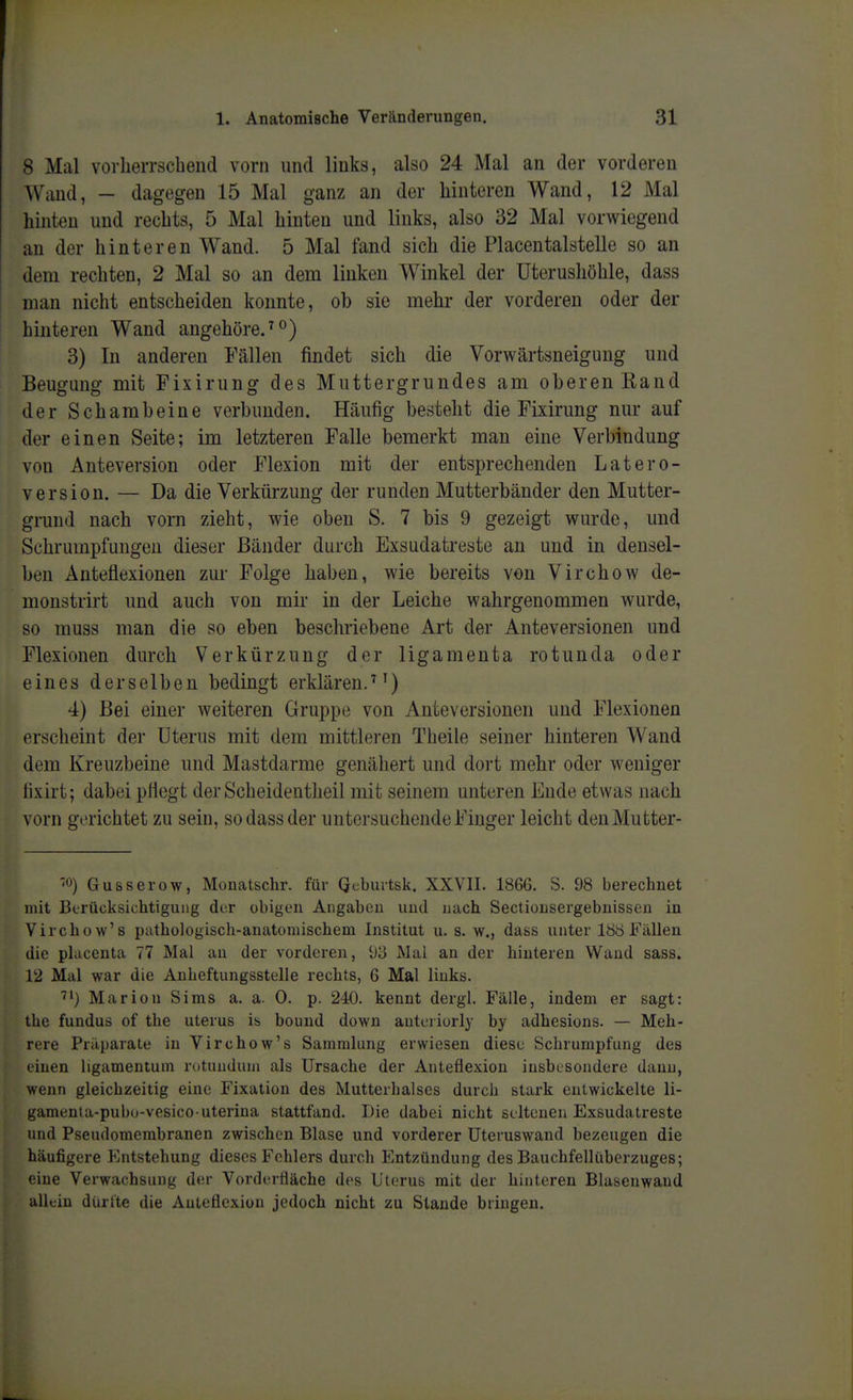 8 Mal vorlieiTschend vorn und links, also 24 Mal an der vorderen Wand, - dagegen 15 Mal ganz an der hinteren Wand, 12 Mal hinten und rechts, 5 Mal hinten und links, also 32 Mal vorwiegend an der hinteren Wand. 5 Mal fand sich die Placentalstelle so an dem rechten, 2 Mal so an dem linken Winkel der üterushöhle, dass man nicht entscheiden konnte, ob sie mehr der vorderen oder der hinteren Wand angehöre.^°) 3) In anderen Fällen findet sich die Vorwärtsneigung und Beugung mit Fixirung des Muttergrundes am oberen Rand der Schambeine verbunden. Häufig besteht die Fixirung nur auf der einen Seite; im letzteren Falle bemerkt man eine Verbindung von Anteversiou oder Flexion mit der entsprechenden Latero- version. — Da die Verkürzung der runden Mutterbänder den Mutter- grund nach vorn zieht, wie oben S. 7 bis 9 gezeigt wurde, und Schrumpfungen dieser Bänder durch Exsudatreste an und in densel- ben Änteflexionen zur Folge haben, wie bereits von Virchow de- monstrirt und auch von mir in der Leiche wahrgenommen wurde, so muss man die so eben beschriebene Art der Anteversionen und Flexionen durch Verkürzung der ligamenta rotunda oder eines derselben bedingt erklären.') 4) Bei einer weiteren Gruppe von Anteversionen und Flexionen erscheint der Uterus mit dem mittleren Theile seiner hinteren Wand dem Kreuzbeine und Mastdarme genähert und dort mehr oder weniger lixirt; dabei pflegt der Scheidentheil mit seinem unteren Ende etwas nach vorn gvrichtet zu sein, so dass der untersuchende Finger leicht denMutter- '0) Gusserow, Monatschr. für Qeburtsk. XXVII. 1866. S. 98 berechnet mit Berücksichtigung der obigen Angaben und mich Sectionsergebnissen in Virchow's pathologisch-anatomischem Institut u. s. w., dass unter 188 Fällen die phicenta 77 Mal an der vorderen, 93 Mal an der hinteren Wand sass. 12 Mal war die Anheftungsstelle rechts, 6 Mal links. 7') Marion Sims a. a. 0. p. 240. kennt dergl. Fälle, indem er sagt: the fundus of the uterus ib bound down auteriorly by adhesions. — Meh- rere Präparate in Virchow's Sammlung erwiesen diese Schrumpfung des einen ligamentum rotundum als Ursache der Anteflexion insbesondere dann, wenn gleichzeitig eine Fixation des Mutterhalses durch stark entwickelte li- gamenta-pubo-vesico-uterina stattfand. Die dabei nicht seltenen Exsudatreste und Pseudomembranen zwischen Blase und vorderer Uteruswand bezeugen die häufigere P^ntstehung dieses Fohlers durch Entzündung des Bauchfellüberzuges; eine Verwachsung der Vorderfläche d(>s Uterus mit der hinteren Blasenwand allein dürtte die Anteflexion jedoch nicht zu Stande bringen.