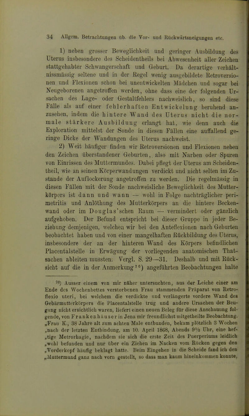 1) neben grosser Bewegliclikeit und geringer Ausbildung des Uterus insbesondere des Scheidentheils bei Abwesenheit aller Zeichen stattgehabter Schwangerschaft und Geburt. Da derartige verhält- nissmässig seltene und in der ßegel wenig ausgebildete Retroversio- nen und Flexionen schon bei unentwickelten Mädchen und sogar bei Neugeborenen angetroffen werden, ohne dass eine der folgenden Ur- sachen des Lage- oder Gestaltfehlers nachweislich, so sind diese Fälle als auf einer fehlerhaften Entwickelung beruhend an- zusehen, indem die hintere Wand des Uterus nicht die nor- male stärkere Ausbildung erlangt hat, wie denn auch die Exploration mittelst der Sonde in diesen Fällen eine auffallend ge- ringe Dicke der Wandungen des Uterus nachweist. 2) Weit häufiger finden wir Retroversionen und Flexionen neben den Zeichen überstandener Geburten,. also mit Narben oder Spuren von Einrissen des Muttermundes. Dabei pflegt der Uterus am Scheiden- theil, wie an seinen Körperwandungen verdickt und nicht selten im Zu- stande der Auflockerung angetroffen zu werden. Die regelmässig in diesen Fällen mit der Sonde nachweisliche Beweglichkeit des Mutter- körpers ist dann und wann — wohl in Folge nachträglicher Peri- metritis und Anlöthung des Mutterkörpers an die hintere Becken- wand oder im Douglas'sehen Raum —• vermindert oder gänzlich aufgehoben. Der Befund entspricht bei dieser Gruppe in jeder Be- ziehung demjenigen, welchen wir bei den Anteflexionen nach Geburten beobachtet haben und von einer mangelhaften Rückbildung des Uterus, insbesondere der an der hinteren Wand des Körpers befindlichen Placentalstelle in Erwägung der vorliegenden anatomischen That- sachen ableiten mussten; Vergl. S. 29—31. Deshalb und mit Rück- sicht auf die in der Anmerkung angeführten Beobachtungen halte Ausser einem von mir näher untersuchten, aus der Leiche einer am Ende des Wochenbettes verstorbenen Frau stammenden Präparat von Retro- flexio uteri, bei welchem die verdickte und verlängerte vordere Wand des Gebärmutterkörpers die Placentalstelle trug und andere Ursachen der Beu- gung nicht ersichtlich waren, liefert einen neuen Beleg für diese Anschauung fol- gende, von Frankeiihiluserin Jena mir freundlichst niitgetheilte Beobachtung. „Frau K., 38 Jahre alt zum achten Male entbunden, bekam plötzlich 3 Wochen ;,nach der letzten Entbindung, am 10. April 1868, Abends 9'/2 Uhr, eine hef- „tigp Metrorhagie, nachdem sie sich die erste Zeit des Puerperiums leidlich „wohl befunden und nur über ein Ziehen im Nacken vom Rücken gegen den „Vorderkopf häufig beklagt hatte. Beim Eingehen in die Scheide fand ich den „Muttermund ganz nach vorn gestellt, so dass man kaum hineinkommen konnte,