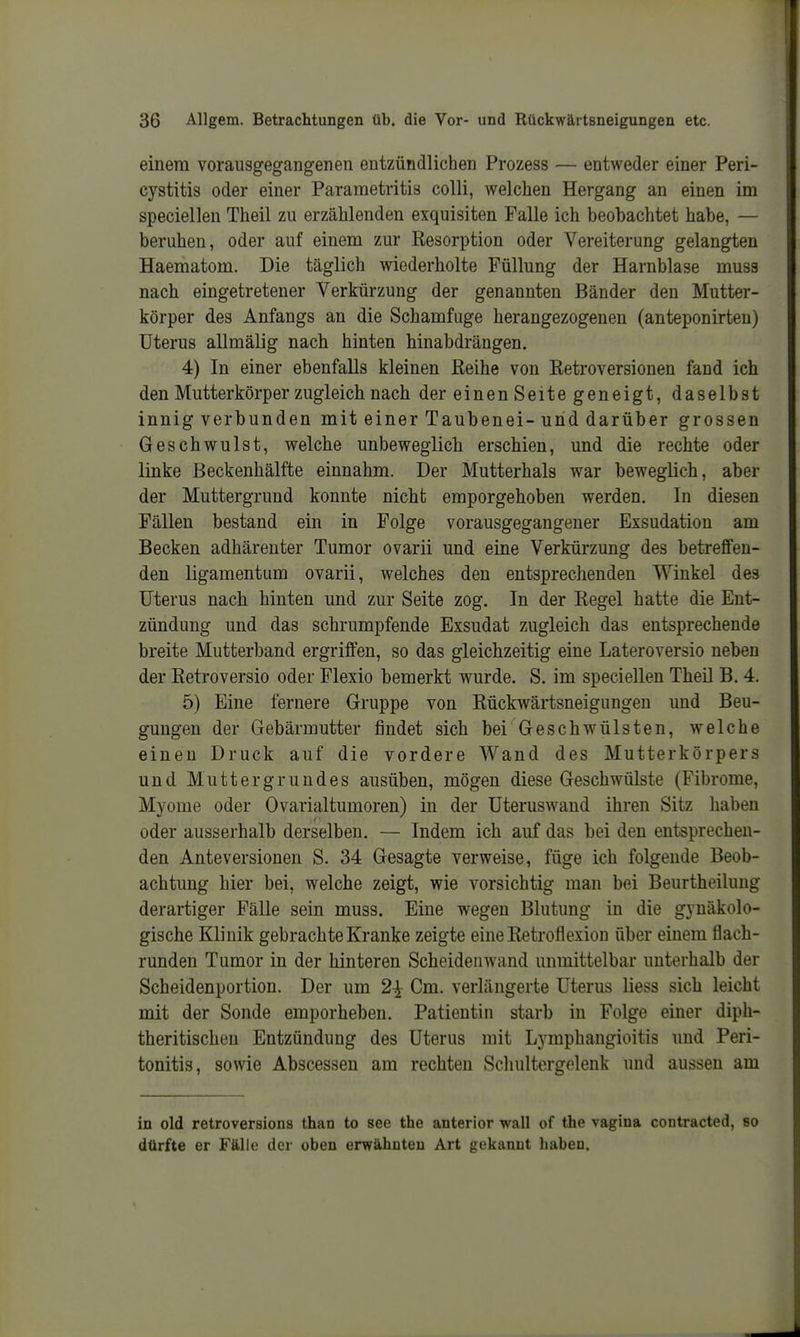 einem vorausgegangenen entzündlichen Prozess — entweder einer Peri- cystitis oder einer Parametritia colli, welchen Hergang an einen im speciellen Theil zu erzählenden exquisiten Falle ich beobachtet habe, — beruhen, oder auf einem zur Resorption oder Vereiterung gelangten Haematom. Die täglich wiederholte Füllung der Harnblase muss nach eingetretener Verkürzung der genannten Bänder den Mutter- körper des Anfangs an die Schamfuge herangezogenen (anteponirteu) Uterus allmälig nach hinten hinabdrängen. 4) In einer ebenfalls kleinen ßeihe von Retroversionen fand ich den Mutterkörper zugleich nach der einen Seite geneigt, daselbst innig verbunden mit einer Taubenei-und darüber grossen Geschwulst, welche unbeweglich erschien, und die rechte oder linke Beckenhälfte einnahm. Der Mutterhals war beweglich, aber der Muttergrund konnte nicht emporgehoben werden. In diesen Fällen bestand ein in Folge vorausgegangener Exsudation am Becken adhärenter Tumor ovarii und eine Verkürzung des betreffen- den ligamentum ovarii, welches den entsprechenden Winkel des Uterus nach hinten und zur Seite zog. In der Regel hatte die Ent- zündung und das schrumpfende Exsudat zugleich das entsprechende breite Mutterband ergriffen, so das gleichzeitig eine Lateroversio neben der Retroversio oder Flexio bemerkt wurde. S. im speciellen Theil B. 4, 5) Eine fernere Gruppe von Rückwärtsneigungen und Beu- gungen der Gebärmutter findet sich bei Geschwülsten, welche einen Druck auf die vordere Wand des Mutterkörpers und Muttergrundes ausüben, mögen diese Geschwülste (Fibrome, Myome oder Ovarialtumoren) in der Uteruswand ihren Sitz haben oder ausserhalb derselben. — Indem ich auf das bei den entsprechen- den Anteversionen S. 34 Gesagte verweise, füge ich folgende Beob- achtung hier bei, welche zeigt, wie vorsichtig man bei Beurtheilung derartiger Fälle sein muss. Eine wegen Blutung in die gynäkolo- gische Klinik gebrachte Kranke zeigte eine Retroflexion über einem flach- runden Tumor in der hinteren Scheidenwand unmittelbar unterhalb der Scheidenportion. Der um 2^ Cm. verlängerte Uterus Hess sich leicht mit der Sonde emporheben. Patientin starb in Folge einer diph- theritischeu Entzündung des Uterus mit Lymphangioitis und Peri- tonitis, sowie Abscessen am rechten Schultergolenk und aussen am in old retroversions than to see the anterior wall of the vagina contracted, so dürfte er Fälle der oben erwähnten Art gekannt haben.