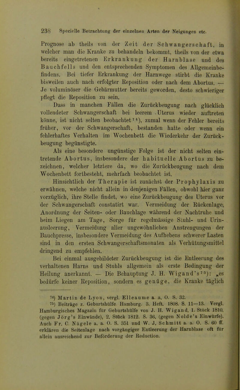 Prognose ab theils von der Zeit der Schwangerschaft, in welcher man die Kranke zu behandeln bekommt, theils von der etwa bereits eingetretenen Erkrankung der Harnblase und des Bauchfells und den entsprechenden Symptomen des Allgemeinbe- findens. Bei tiefer Erkrankung der Harnwege stirbt die Kranke bisweilen auch nach erfolgter Reposition oder nach dem Abortus. — Je voluminöser die Gebärmutter bereits geworden, desto schwieriger pflegt die Reposition zu sein. Dass in manchen Fällen die Zurückbeugung nach glücklich vollendeter Schwangerschaft bei leerem .Uterus wieder auftreten könne, ist nicht selten beobachtet ^ *), zumal wenn der Fehler bereits früher, vor der Schwangerschaft, bestanden hatte oder wenn ein fehlerhaftes Verhalten im Wochenbett die Wiederkehr der Zurück- beugung begünstigte. Als eine besondere ungünstige Folge ist der nicht selten ein- tretende Abortus, insbesondere der habituelle Abortus zu be- zeichnen, welcher letztere da, wo die Zurückbeugung nach dem Wochenbett fortbesteht, mehrfach beobachtet ist. Hinsichtlich der Therapie ist zunächst der Prophylaxis zu erwähnen, welche nicht allein in denjenigen Fällen, obwohl hier ganz vorzüglich, ihre Stelle findet, wo eine Zurückbeugung des Uterus vor der Schwangerschaft constatirt war. Vermeidung der Rückenlage, Anordnung der Seiten- oder Bauchlage während der Nachtruhe und beim Liegen am Tage, Sorge für regelmässige Siuhl- und Urin- ausleernng, Vermeidung aller ungewöhnlichen Anstrengungen der Bauchpresse, insbesondere Vermeidung des Aufhebens schwerer Lasten sind in den ersten Schwangerschaftsmonaten als Verhütungsmittel dringend zu empfehlen. Bei einmal ausgebildeter Zurückbeugung ist die Entleerung des verhaltenen Harns und Stuhls allgemein als erste Bedingung der Heilung anerkannt. — Die Behauptung J. H. Wigand's'^): ^es bedürfe keiner Reposition, sondern es genüge, die Kranke täglich ''^) Martin de Lyon, vergl. Elleaunie a. a. 0. S. 32. 75) Beiträge z. Geburtshülfe. Hamburg. 3. Heft. 1808. S. 11—13. Vergl. Hamburgisches Magazin für Geburtshülfe von J. H. Wigand. 1. Stück 1810, (gegen Jörg's Einwände), 2, Stück 1812. S. 36. (gegen Nolde's Einwürfe). Auch Fr. C. Nägele a. a. 0. S. 351 und W. J. Schmitt a. a. 0. S. 60 ff. erklären die Soitenlage nach vorgängiger Entleerung der Harnblase oft für allein ausreichend zur Beförderung der Reductiou.