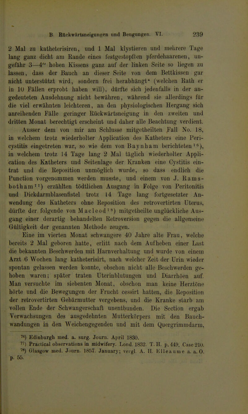 2 Mal zu katheterisiren, und 1 Mal klystieren und mehrere Tage lang ganz dicht am Rande eines lestgestopllen pferdehaarenen, un- gefähr 3—4 hohen Kissens ganz auf der linken Seite so liegen zu lassen, dass der Bauch an dieser Seite von dem Bettkissen gar nicht unterstützt wird, sondern frei herabhängt (welchen liath er in lü Fällen erprobt haben will), dürfte sich jedenfalls in der au- gedeuteten Ausdehnung nicht bewähren, während sie allerdings für die viel erwähnten leichteren, an den physiologischen Hergang sich anreihenden Fälle geringer Rückwärtsneigung in den zweiten und dritten Monat berechtigt erscheint und daher alle Beachtung verdient. Ausser dem von mir am Schlüsse mitgetheilten Fall No. 18, in welchem trotz wiederholter Application des Katheters eine Peri- cystitis eingetreten war, so wie dem von Baynham berichteten'*»), in welchem trotz 14 Tage lang 2 Mal täglich wiederholter Appli- cation des Katheters und Seitenlage der Kranken eine Cystitis ein- trat und die Reposition unmöglich wurde, so dass endlich die Function vorgenommen werden musste, und einem von J. Rams- botham^') erzählten tödtlichen Ausgang in Folge von Peritonitis und Dickdarmblasenfistel trotz 14 Tage lang fortgesetzter An- wendung des Katheters ohne Reposition des retrovertirten Uterus, dürfte der folgende von M acleod' **) mitgetheilte unglückliche Aus- gang einer derartig behandelten Retroversion gegen die allgemeine Gültigkeit der genannten Methode zeugen. Eine im vierten Monat schwangere 40 Jahre alte Frau, welche bereits 2 Mal geboren hatte, erlitt nach dem Aufheben einer Last die bekannten Beschwerden mit Harnverhaltung und wurde von einem Arzt 6 Wochen lang katheterisirt, nach welcher Zeit der Urin wieder spontan gelassen werden konnte, obschon nicht alle Beschwerden ge- hoben waren; später traten Uterinblutungen und Diarrhöen auf. Man versuchte im siebenten Monat, obschon man keine Herztöne hörte und die Bewegungen der Frucht cessirt hatten, die Reposition der retrovertirten Gebärmutter vergebens, und die Kranke starb am vollen Ende der Schwangerschaft unentbunden. Die Section ergab Verwachsungen des ausgedehnten Mutterkörpers mit den Bauch- wandungen in den Weichengegenden und mit dem Quergrimmdarm, ''^) Edinburgh med. a. surg. Journ. April 1830. ■^') Practical observations in midwifery. Lond. 1832. T. H. p. 449. Gase 210. Glasgow med. Journ. \8bl. January; vergl. A. H. P^lleaume a. a. 0. p. 55.