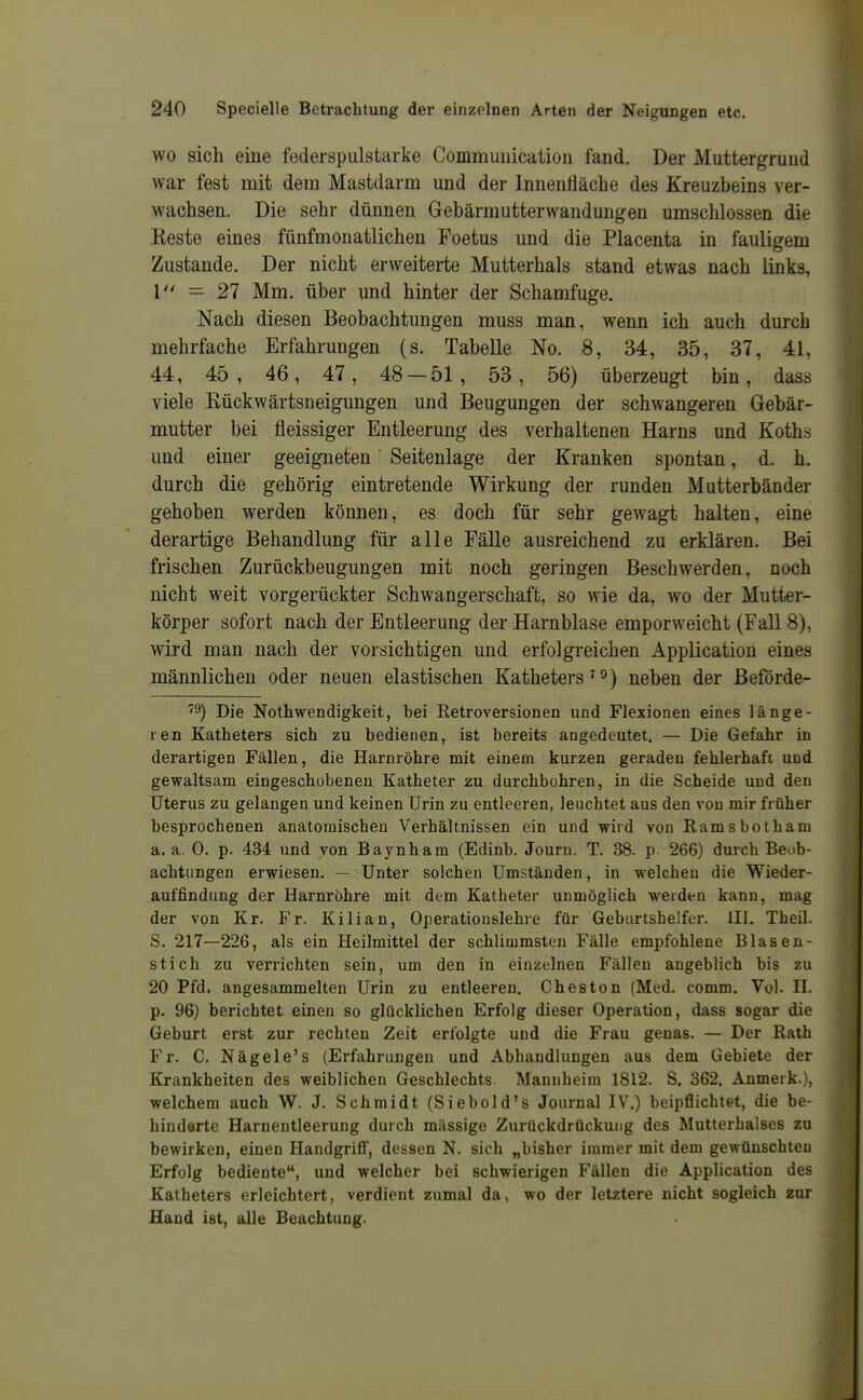 WO sich eine federspulstarke Commuuication fand. Der Muttergrund war fest mit dem Mastdarm und der Innenfläche des Kreuzbeins ver- wachsen. Die sehr dünnen Gebärmutterwandungen umschlossen die Keste eines fünfmonatlichen Foetus und die Placenta in fauligem Zustande. Der nicht erweiterte Mutterhals stand etwas nach links, 1 — 27 Mm. über und hinter der Schamfuge. Nach diesen Beobachtungen muss man, wenn ich auch durch mehrfache Erfahrungen (s. Tabelle No. 8, 34, 35, 37, 41, 44, 45, 46, 47, 48-51, 53, 56) überzeugt bin, dass viele Rückwärtsneigungen und Beugungen der schwangeren Gebär- mutter bei fleissiger Entleerung des verhaltenen Harns und Koths und einer geeigneten' Seitenlage der Kranken spontan, d. h. durch die gehörig eintretende Wirkung der runden Mutterbänder gehoben werden können, es doch für sehr gewagt halten, eine derartige Behandlung für alle Fälle ausreichend zu erklären. Bei frischen Zurückbeugungen mit noch geringen Beschwerden, noch nicht weit vorgerückter Schwangerschaft, so wie da, wo der Mutter- körper sofort nach der Entleerung der Harnblase emporweicht (Fall 8), wird man nach der vorsichtigen und erfolgreichen Application eines männlichen oder neuen elastischen Katheters'o) neben der ßeförde- '9) Die Nothwendigkeit, bei Retroversionen und Flexionen eines länge- ren Katheters sich zu bedienen, ist bereits angedeutet. — Die Gefahr in derartigen Fällen, die Harnröhre mit einem kurzen geraden fehlerhaft und gewaltsam eingeschobenen Katheter zu durchbohren, in die Scheide und den Uterus zu gelangen und keinen Urin zu entleeren, leuchtet aus den von mir früher besprochenen anatomischen Verhältnissen ein und wird von Ramsbotham a. a. 0. p. 434 und von Baynham (Edinb. Journ. T. 38. p 266) durch Beob- achtungen erwiesen. — Unter solchen Umständen, in welchen die Wieder- auffindung der Harnröhre mit dem Katheter unmöglich werden kann, mag der von Kr. Fr. Kilian, Operatiouslehre für Geburtshelfer. III. Theil. S. 217—226, als ein Heilmittel der schlimmsten Fälle empfohlene Blasen- stich zu verrichten sein, um den in einzelnen Fällen angeblich bis zu 20 Pfd. angesammelten Urin zu entleeren. Cheston (Med. comm. Vol. H. p. 96) berichtet einen so glücklichen Erfolg dieser Operation, dass sogar die Geburt erst zur rechten Zeit erfolgte und die Frau genas. — Der Rath Fr. C. Nägele's (Erfahrungen und Abhandlungen aus dem Gebiete der Krankheiten des weiblichen Geschlechts Mannheim 1812. S. 362. Anmerk.), welchem auch W. J. Schmidt (Siebold's Journal IV.) beipflichtet, die be- hinderte Harnentleerung durch massige Zurückdrückung des Mutterhalses zu bewirken, einen Handgriff, dessen N. sich „bisher immer mit dem gewünschten Erfolg bediente, und welcher bei schwierigen Fällen die Application des Katheters erleichtert, verdient zumal da, wo der letztere nicht sogleich zur Hand ist, alle Beachtung.