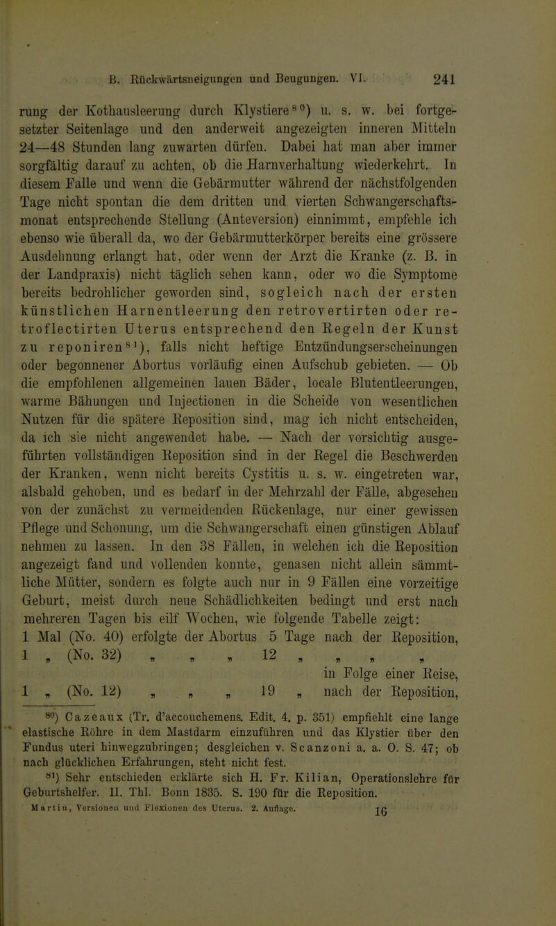 runo^ der Kothaiisleerung durch Klystiere^^) ii. s. w. bei fortge- setzter Seitenlage und den anderweit angezeigten inneren Mitteln 24—48 Stunden lang zuwarten dürfen. Dabei hat man aber immer sorgfältig darauf zu achten, ob die Harnverhaltung wiederkehrt. In diesem Falle und wenn die Gebärmutter während der nächstfolgenden Tage nicht spontan die dem dritten und vierten Schwangerschafts- monat entsprechende Stellung (Anteversion) einnimmt, empfehle ich ebenso wie überall da, wo der Gebärmutterkörper bereits eine grössere Ausdehnung erlangt hat, oder wenn der Arzt die Kranke (z. B. in der Landpraxis) nicht täglich sehen kann, oder wo die Symptome bereits bedrohlicher geworden sind, sogleich nach der ersten künstlichen Harnentleerung den retrovertirten oder re- troflectirten Uterus entsprechend den Kegeln der Kunst zu reponiren*^'), falls nicht heftige Entzündungserscheinungen oder begonnener Abortus vorläufig einen Aufschub gebieten. — Ob die empfohlenen allgemeinen lauen Bäder, locale Blutentleerungen, warme Bähungen und lujectionen in die Scheide von wesentlichen Nutzen für die spätere Eeposition sind, mag ich nicht entscheiden, da ich sie nicht angewendet habe. — Nach der vorsichtig ausge- führten vollständigen Reposition sind in der Kegel die Beschwerden der Kranken, wenn nicht bereits Cystitis u. s. w. eingetreten war, alsbald gehoben, und es bedarf in der Mehrzahl der Fälle, abgesehen von der zunächst zu vermeidenden Kückenlage, nur einer gewissen Pflege und Schonung, um die Schwangerschaft einen günstigen Ablauf nehmen zu lassen. In den 38 Fällen, in welchen ich die Keposition angezeigt fand und vollenden konnte, genasen nicht allein sämmt- liche Mütter, sondern es folgte auch nur in 9 Fällen eine vorzeitige Geburt, meist durch neue Schädlichkeiten bedingt und erst nach mehreren Tagen bis eilf Wochen, wie folgende Tabelle zeigt: 1 Mal (No. 40) erfolgte der Abortus 5 Tage nach der Keposition, 1 „ (No. 32) „ , , 12 „ , „ in Folge einer Keise, 1 „ (No, 12) „ » „ 19 „ nach der Keposition, 80) Cazeaux (Tr. d'accouchemens. Edit. 4. p. 351) empfiehlt eine lange elastische Röhre in dem Mastdarm einzuführen und das Klystier über den Fundus uteri hinwcgzubringen; desgleichen v. Scanzoni a. a. 0. S. 47; ob nach glücklichen Erfahrungen, steht nicht fest. «') Sehr entschieden erklärte sich H. Fr. Kilian, Operationslehre für Geburtshelfer. II. Thl. Bonn 1835. S. 190 für die Reposition. Martin, Versionen und Flexionen des Uterus. 2. Auflage. in